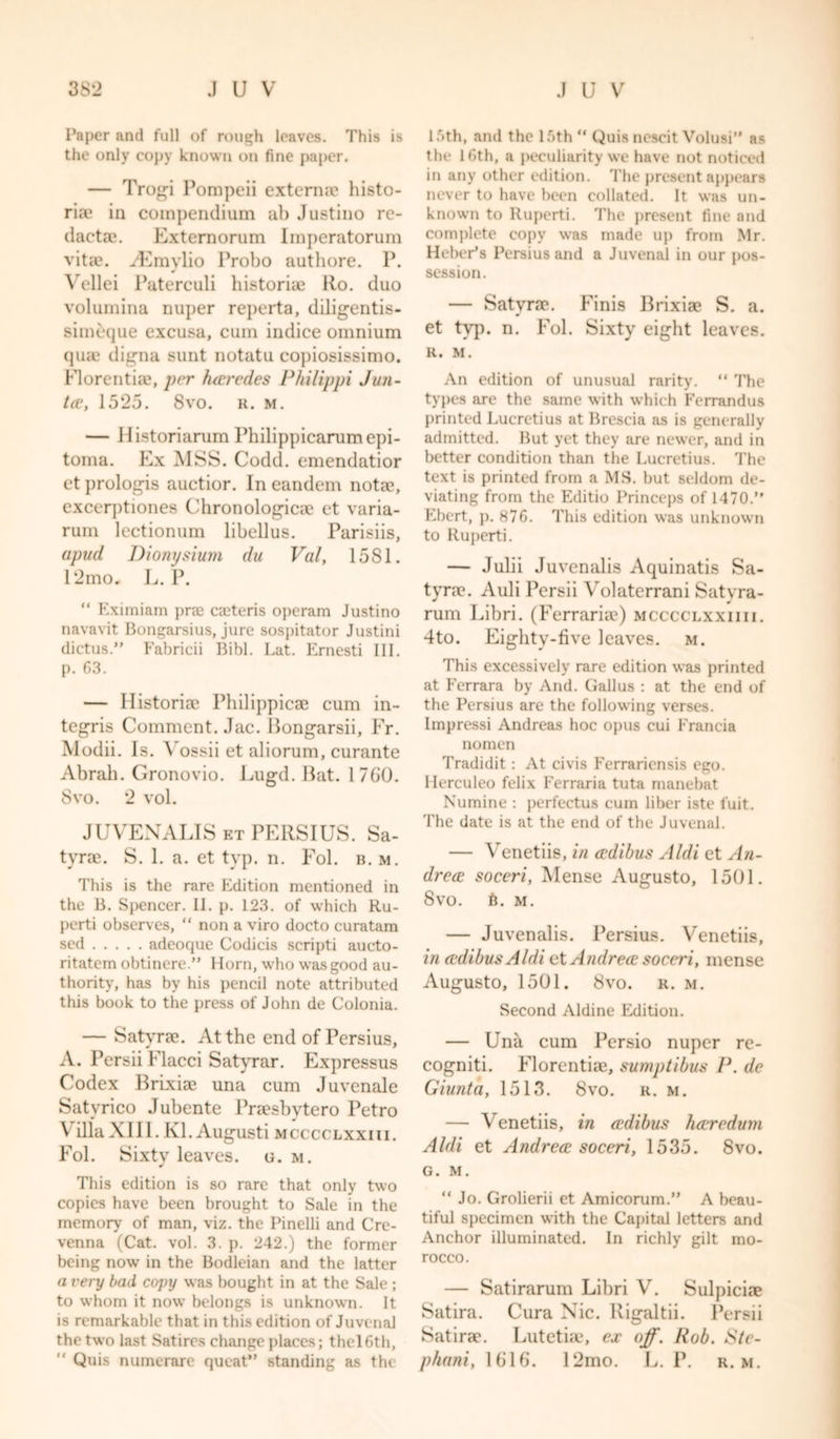 Paper and full of rough leaves. This is the only copy known on fine paper. — Trogi Pompeii externa? histo- ric? in compendium ab Justino re- dacta?. Externorum Imperatorum vitae. iEmylio Probo authore. P. Vellei Paterculi historic? Ro. duo volumina nuper reperta, diligentis- simeque excuse, cum indice omnium quae digna sunt notatu co])iosissimo. Florentia?, per haredes Philippi J un- tie, 1525. 8vo. r. m. — Historiarum Philippicarumepi- toma. Ex MSS. Codd. emendatior et prologis auctior. In eandem notae, excerptiones Chronologicae et varia- rum lectionum libellus. Parisiis, apud Dionysium du Veil, 15 S1. 12mo. L. P. “ Eximiam pra? caeteris operam Justino navavit Bongarsius, jure sospitator Justini dictus.” Fabricii Bibl. Lat. Ernesti III. p. 63. — Ilistoriae Philippicae cum in- tegris Comment. Jac. Bongarsii, Fr. Modii. Is. A ossii et aliorum, curante Abrah. Gronovio. Lugd. Rat. 17G0. 8vo. 2 vol. JUVENALIS et PEllSIUS. Sa- tyra?. S. 1. a. et typ. n. Fol. b. m. This is the rare Edition mentioned in the B. Spencer. II. p. 123. of which Ru- perti observes, “ non a viro docto curatam sed adeoque Codicis scripti aucto- ritatem obtinere.” Horn, who was good au- thority, has by his pencil note attributed this book to the press of John de Colonia. — Satyrae. At the end of Persius, A-. Persii Flacci Satyrar. Expressus Codex Brixiae una cum Juvenale Satyrico Jubente Praesbvtero Petro \ ilia XIII. Kl. Augusti mcccclxxiii. Fol. Sixty leaves, g. m. This edition is so rare that only two copies have been brought to Sale in the memory of man, viz. the Pinelli and Cre- venna (Cat. vol. 3. p. 242.) the former being now' in the Bodleian and the latter a very bad copy was bought in at the Sale ; to whom it now belongs is unknown. It is remarkable that in this edition of Juvenal the two last Satires change places; thclGth, 15th, and the 15th “ Quis nescit Volusi” as the 16th, a peculiarity we have not noticed in any other edition. The present appears never to have been collated. It was un- known to ltuperti. The present fine and complete copy was made up from Mr. HebeEs Persius and a Juvenal in our pos- session. — Satyrae. Finis Brixiae S. a. et typ. n. Fol. Sixty eight leaves. R. M. An edition of unusual rarity. “ The types are the same with which Ferrandus printed Lucretius at Brescia as is generally admitted. But yet they are newer, and in better condition than the Lucretius. The text is printed from a MS. but seldom de- viating from the Editio Princeps of 1470.” Ebert, p. 876. This edition was unknown to Ruperti. — Julii Juvenalis Aquinatis Sa- tyre?. Auli Persii Vol at err an i Satyra- rum Libri. (Ferraria?) mcccclxxiiii. 4to. Eighty-five leaves, m. This excessively rare edition was printed at Ferrara by And. Gallus : at the end of the Persius are the following verses. Impressi Andreas hoc opus cui Erancia nomen Tradidit : At civis Ferraricnsis ego. Herculeo felix Ferraria tuta manebat Numine : perfectus cum liber iste fuit. The date is at the end of the Juvenal. — Venetiis, in adibus Aldi et An- dre ce soceri, Mense Augusto, 1501. 8vo. 6. m. — Juvenalis. Persius. Venetiis, in adibus Aldi et Andrea soceri, mense Augusto, 1501. 8vo. r. m. Second Aldine Edition. — Una cum Persio nuper re- cogniti. Florentia?, sumptibus P. de Giunta, 1513. 8vo. r. m. — Venetiis, in adibus haredum Aldi et Andrea soceri, 1535. 8vo. G. M. “ Jo. Grolierii et Amicorum.” A beau- tiful specimen with the Capital letters and Anchor illuminated. In richly gilt mo- rocco. — Satirarum Libri V. Sulpiciae Satira. Cura Nic. Rigaltii. Persii Satira’. Lutetia?, ex off. Rob. Ste-