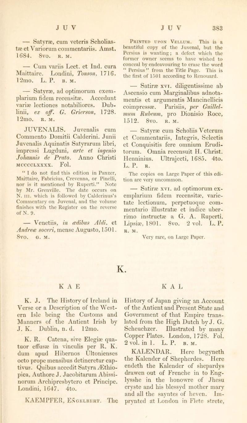 — Satyrs, cum veteris Scholias- ts et Variorum commentariis. Amst. 1684. Svo. r. m. — Cum variis Lect. et Ind. cura Maittaire. Londini, Tonson, 1716. 12mo. L. P. b. m. — Satyrs, ad optimorum exem- plarium fidem recensits. Accedunt varis lectiones notabiliores. Dub- linii, ex off. G. Grierson, 1728. 12mo. r. m. JUVENALIS. Juvenalis cum Commento Domitii Calderini. Junii Juvenalis Aquinatis Satyrarum libri, impressi Lugduni, arte et ingenio Johannis de Prato. Anno Christi MCCCCLXXXX. Fol. “ I do not find this edition in Panzer, Maittaire, Fabricius, Crevenna, or Pinelli, nor is it mentioned by Ruperti.” Note by Mr. Grenville. The date occurs on N. in. which is followed by Calderinus’s Commentary on Juvenal, and the volume finishes with the Register on the reverse of N. 9. — Venetiis, in cedibus Aldi, et Andrece soceri, mense Augusto, 1501. Svo. G. M. Printed upon Vellum. This is a beautiful copy of the Juvenal, but the Persius is wanting; a defect which the former owner seems to have wished to conceal by endeavouring to erase the word “ Persius ” from the Title Page. This is the first of 1501 according to Renouard. — Satirs xvi. diligentissime ab Ascensio cum Marginalibus adnota- mentis et argumentis Mancinellicis coimpresss. Parisiis, per Guillel- mum Rubeum, pro Dionisio Roce, 1512. Svo. R. M. — Satyrs cum Scholiis Veterum J et Commentariis, Integris, Selectis et Conquisitis fere omnium Erudi- torum. Omnia recensuit H. Christ. IJenninius. Ultrajecti, 1685. 4to. L. P. R. The copies on Large Paper of this edi- tion are very uncommon. — Satirs xvi. ad optimorum ex- emplarium fidem recensits, varie- tate lectionum, perpetuoque com- mentario illustrats et indice uber- rimo instructs a G. A. Ruperti. Lipsis, 1801. 8vo. 2 vol. L. P. R. M. Very rare, on Large Paper. K. K A E KAL K. J. The History of Ireland in J Verse or a Description of the West- ern Isle being the Customs and Manners of the Antient Irish by J. K. Dublin, n. d. 12mo. K. R. Catena, sive Elegis qua- tuor effuss in vinculis per R. K. dum apud Hibernos Ultonienses octo prope mensibus detineretur cap- tivus. Quibus accedit Satyra yEthio- pica, Authore J. Jacobitarum Abissi- norum Archipresbytero et Principe. Londini, 1647. 4to. KAEMPFER, Engelbert. The History of Japan giving an Account of the Antient and Present State and Government of that Empire trans- lated from the High Dutch by J. G. Scheuchzer. Illustrated by many CopperPlates. London, 1728. Fol. 2 vol. in 1. L. P. b. m. KALENDAR. Here begyneth the Kalender of Shepherdes. Here endeth the Kalender of shepardys drawen out of Frenche in to Eng- lysshe in the lionowre of Jhesu cryste and his blessyd mother mary and all the savntes of heven. Im- j prynted at London in Flete strete.