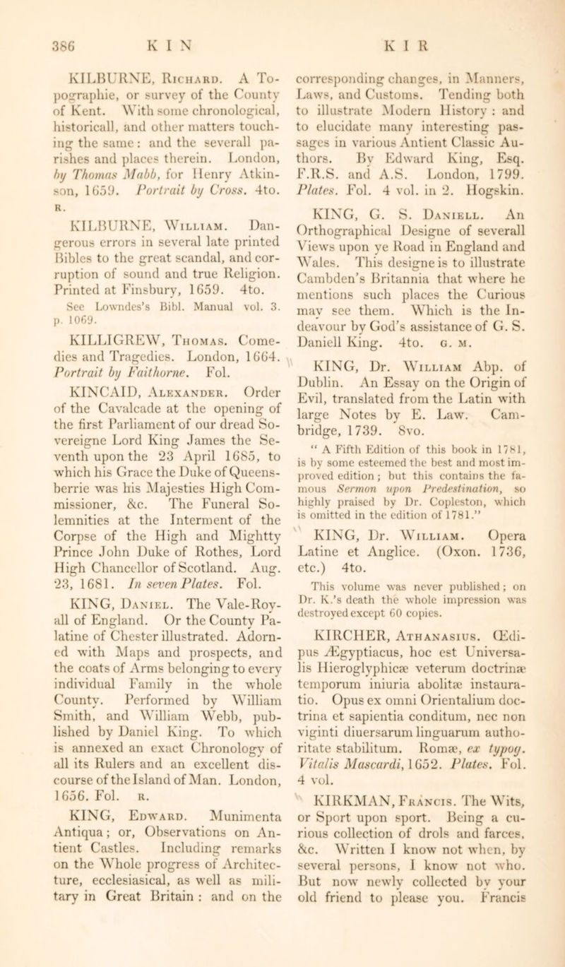 KILBURXE, Richard. A To- pographic, or survey of the County of Kent. With some chronological, historical!, and other matters touch- ing the same: and the severall pa- rishes and places therein. London, by Thomas Mabb, for Henry Atkin- son, 1659. Portrait by Cross. 4to. R. KILBURXE, William. Dan- gerous errors in several late printed Bibles to the great scandal, and cor- ruption of sound and true Religion. Printed at Finsbury, 1659. 4to. See Lowndes’s Bibl. Manual vol. 3. p. 1069. KILLIGREW, Thomas. Come- dies and Tragedies. London, 1664. Portrait by Fait home. Fol. KINCAID, Alexander. Order of the Cavalcade at the opening of the first Parliament of our dread So- vereigne Lord King James the Se- venth upon the 23 April 1685, to which his Grace the Duke of Queens- berrie was his Majesties High Com- missioner, &amp;c. The Funeral So- lemnities at the Interment of the Corpse of the High and Mightty Prince John Duke of Rothes, Lord High Chancellor of Scotland. Aug. 23, 1681. In seven Plates. Fol. KING, Daniel. The Vale-Roy- all of England. Or the County Pa- latine of Chester illustrated. Adorn- ed with Maps and prospects, and the coats of Arms belonging to every individual Family in the whole County. Performed by William Smith, and William Webb, pub- lished by Daniel King. To which is annexed an exact Chronolosrv of all its Rulers and an excellent dis- course of the Island of Man. London, 1656. Fol. r. KINTG, Edward. Munimenta Antiqua; or, Observations on An- tient Castles. Including remarks on the Whole progress of Architec- ture, ecclesiasical, as well as mili- tary in Great Britain : and on the corresponding changes, in Manners, Laws, and Customs. Tending both to illustrate Modern History : and to elucidate many interesting pas- sages in various Antient Classic Au- thors. Bv Edward King, Esq. F.R.S. and A.S. London, 1799. Plates. Fol. 4 vol. in 2. llogskin. KING, G. S. Danikll. An Orthographical Designe of severall Views upon ye Road in England and Wales. This designe is to illustrate Cambden’s Britannia that where he mentions such places the Curious may see them. Which is the In- deavour by God’s assistance of G. S. Daniell King. 4to. g. m. KING, Dr. William Abp. of Dublin. An Essay on the Origin of Evil, translated from the Latin with large Notes by E. Law. Cam- bridge, 1739. 8vo. “ A Fifth Edition of this book in 1781, is by some esteemed the best and most im- proved edition ; but this contains the fa- mous Sermon upon Predestination, so highly praised by Dr. Copleston, which is omitted in the edition of 1781.” KING, Dr. William. Opera Latine et Anglice. (Oxon. 1736, etc.) 4to. This volume was never published; on Dr. K.’s death the whole impression was destroyed except 60 copies. KIRCHER, Athanasius. (Edi- pus ^Egyptiacus, hoc est Universa- lis Hieroglyphicae veterum doctrime temporum iniuria abolitae instaura- tio. Opus ex omni Orientalium doc- trina et sapientia conditum, nec non viginti diuersarum linguarum autho- ritate stabilitum. Romae, ex typoy. Vital is Mascardi, 1652. Plates. Fol. 4 vol. KIRKMAN, Francis. The Wits, or Sport upon sport. Being a cu- rious collection of drols and farces, &amp;c. Written I know not when, by several persons, I know not who. But now newly collected bv vour # 0 W old friend to please you. Francis