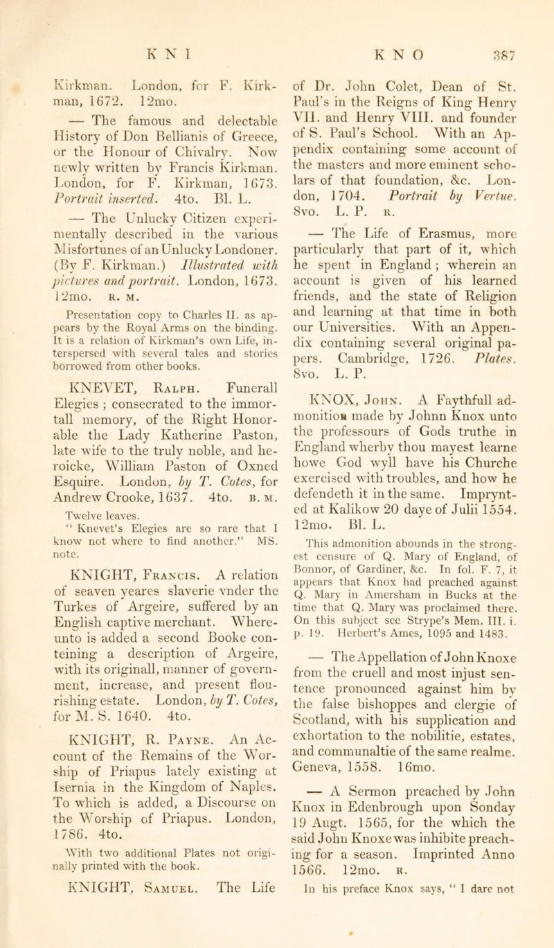 Kirkman. London, for F. Kirk- man, 1672. 12mo. — The famous and delectable History of Don Bellianis of Greece, or the Honour of Chivalry. Now newly written by Francis Kirkman. London, for F. Kirkman, 1673. Portrait inserted. 4to. Bl. L. — The Unlucky Citizen experi- mentally described in the various Misfortunes of an Unlucky Londoner. J (By F. Kirkman.) Illustrated with pictures and portrait. London, 1673. 12mo. r. m. Presentation copy to Charles II. as ap- pears by the Royal Arms on the binding. It is a relation of Kirkman’s own Life, in- terspersed with several tales and stories borrowed from other books. KNEVET, Ralph. Funerall Elegies ; consecrated to the immor- tall memory, of the Right Honor- able the Lady Katherine Paston, late wife to the truly noble, and he- roicke, William Paston of Oxned Esquire. London, by T. Cotes, for Andrew Crooke, 1637. 4to. b. m. Twelve leaves. “ Knevet’s Elegies are so rare that I know not where to find another.” MS. note. KNIGHT, Francis. A relation of seaven yeares slaverie vnder the Turkes of Argeire, suffered by an English captive merchant. Where- unto is added a second Booke con- tenting a description of Argeire, with its originall, manner of govern- ment, increase, and present flou- rishing estate. London, by T. Cotes, for M.S. 1640. 4to. KNIGHT, R. Payne. An Ac- count of the Remains of the Wor- ship of Priapus lately existing at Isernia in the Kingdom of Naples. To which is added, a Discourse on the Worship of Priapus. London, 1786. 4to. With two additional Plates not origi- nally printed with the book. KNIGHT, Samuel. The Life of Dr. John Colet, Dean of St. Paul’s in the Reigns of King Henry VII. and Henry VIII. and founder of S. Paul’s School. With an Ap- pendix containing some account of the masters and more eminent scho- lars of that foundation, &c. Lon- don, 1704. Portrait by Vertue. 8vo. L. P. r. — The Life of Erasmus, more particularly that part of it, which he spent in England ; wherein an account is given of his learned friends, and the state of Religion and learning at that time in both our Universities. With an Appen- dix containing several original pa- pers. Cambridge, 1726. Plates. 8vo. L. P. KNOX, John. A Faythfull ad- monitioM made by Johnn Knox unto the professours of Gods truthe in England wherbv thou mayest learne howe God wryll have his Churche exercised writh troubles, and how he defendeth it in the same. Imprynt- ed at Kalikow 20 daye of Julii 1554. 12mo. Bl. L. This admonition abounds in the strong- est censure of Q. Mary of England, of Bonnor, of Gardiner, See. In fol. F. 7, it appears that Knox had preached against Q. Mary in Amersham in Bucks at the time that Q. Mary was proclaimed there. On this subject see Strype’s Mem. III. i. p. 19. Herbert’s Ames, 1095 and 1483. ■— The Appellation of John Knoxe from the cruell and most injust sen- tence pronounced against him by the false bishoppes and clergie of Scotland, with his supplication and exhortation to the nobilitie, estates, and communaltie of the same realme. Geneva, 1558. 16mo. — A Sermon preached by John Knox in Edenbrough upon Sonday 19 Augt. 1565, for the which the said John Knoxe was inhibite preach- ing for a season. Imprinted Anno 1566. 12mo. r. In his preface Knox says, “ I dare not