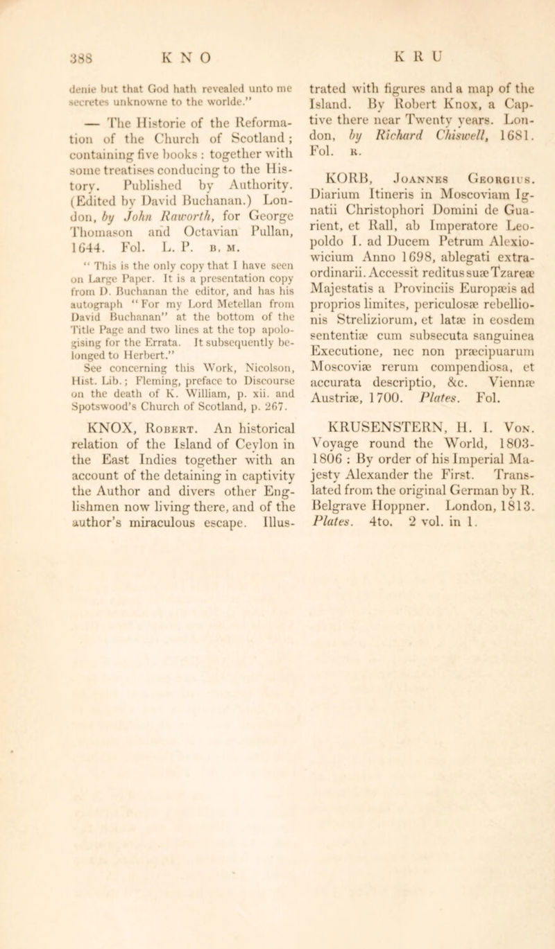 denie but that God hath revealed unto me secretes unknowne to the worlde.” — The llistorie of the Reforma- tion of the Church of Scotland; containing five books : together with some treatises conducing to the His- tory. Published by Authority. (Edited by David Buchanan.) Lon- don, by John Raworth, for George Thomason and Octavian Pullan, 1644. Fol. L. P. b, m. “ I'his is the only copy that I have seen on Large Paper. It is a presentation copy from 1). Buchanan the editor, and has his autograph “ For my Lord Metellan from David Buchanan” at the bottom of the Title Page and two lines at the top apolo- gising for the Errata. It subsequently be- longed to Herbert.” See concerning this Work, Nicolson, Hist. Lib.; Fleming, preface to Discourse on the death of K. William, p. xii. and Spotswood’s Church of Scotland, p. 267. KNOX, Robert. An historical relation of the Island of Ceylon in the East Indies together with an account of the detaining in captivity the Author and divers other Eng- lishmen now living there, and of the trated with figures and a map of the Island. By Robert Knox, a Cap- tive there near Twenty years. Lon- don, by Richard Chiswell, 1681. Fol. K. KORB, Joannes Geougiis. Diarium Itineris in Moscoviam I<r- O natii Christophori Domini de Gua- rient, et Rail, ab Imperatore Leo- poldo I. ad Ducem Petrum Alexio- wicium Anno 1698, ablegati extra- ordinarii. Accessit reditussuaeTzareae Majestatis a Provinciis Europaeis ad proprios limites, periculosae rebellio- nis Streliziorum, et latae in eosdem sententia? cum subsecuta sanguinea Executione, nec non praecipuarum Moscoviae rerum compendiosa, et accurata descriptio, &c. Vienme Austriae, 1700. Plates. Fol. KRUSENSTERN, H. I. Von. Voyage round the World, 1803- 1806 : By order of his Imperial Ma- jesty Alexander the First. Trans- lated from the original German by R. Belgrave Iloppner. London, 1813.