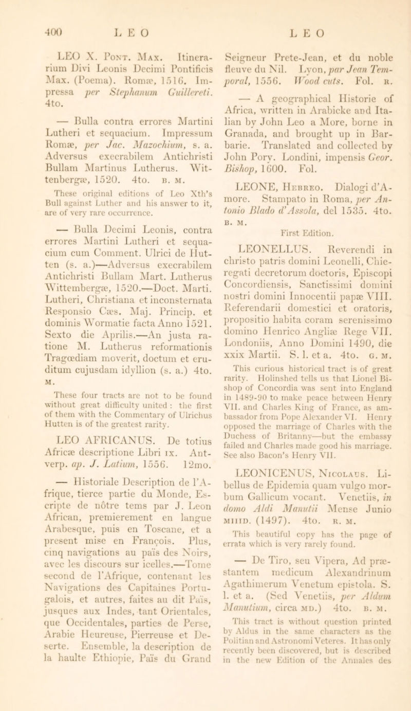 LEO X. Pont. Max. Itinera- rium Divi Lconis Decimi Pontificis Max. (Poema). Roma?, ] 51 (J. Im- pressa per Stephanum Guillereti. 4to. — Bulla contra errores Martini Lutlieri et sequacium. Impressum Romae, per Jac. Mazochium, s. a. Adversus execrabilem Antichrist i Bullam Martinus Lutherus. AVit- tenberga?, 1520. 4to. b. m. These original editions of Leo Xth’s Bull against Luther and his answer to it, are of very rare occurrence. — Bulla Decimi Lconis, contra errores Martini Lutlieri et sequa- cium cum Comment. Ulrici de Hut- ten (s. a.)—Adversus execrabilem Antichristi Bullam Mart. Lutherus Wittemberga?, 1520.—Doct. Marti. Lutlieri, Christiana et inconsternata Responsio Ca?s. Maj. Princip. et dominis Wormatie facta Anno 1521. Sexto die Aprilis.—An justa ra- tione M. Lutherus reformationis Tragcediam moverit, doctum et eru- ditum cujusdam idyllion (s. a.) 4to. M. These four tracts are not to be found without great difficulty united : the first of them with the Commentary of Ulrichus Hutten is of the greatest rarity. LEO AFRICANUS. De totius Africa? descriptione Libri ix. Ant- verp. ap. J. Lutium, 1556. 12mo. — 11 istoriale Description de l’A- frique, tierce partie du Monde, Es- cripte de notre terns par J. I,eon African, premierement en langue Arabesque, puis en Toscane, et a present mise en Francois. Plus, cmq navigations au pai's des Xoirs, avec les discours sur icelles.—Tome second de PAfrique, contenant les Navigations des Capitaines Portu- galois, et autres, faites an (lit Pais, jusques aux Indes, tant Orientales, que Occidentales, parties de Perse, Arabie Heureuse, Pierreuse et De- serte. Ensemble, la description de la haulte Ethiopie, Pais du Grand Seigneur Prete-Jean, et du noble fleuve du Nil. Lyon, par Jean Tem- poral, 1556. Woodcuts. Fol. r. — A geographical Historic of Africa, written in Arabicke and Ita- lian by John Leo a More, borne in Granada, and brought up in Bar- barie. Translated and collected bv John Porv. Londini, impensis Gear. Bishop, 1600. Fol. LEONE, Hebreo. Dialogi d’A- more. Stampato in Roma, per An- tonio Blado d’Assola, del 1535. 4to. B. M. First Edition. LEONELLUS. Reverendi in christo patris domini Leonelli, Chie- regati decretorum doctoris, Episcopi Concordiensis, Sanctissimi domini nostri domini Innocentii papaeVIII. Referendarii domestici et oratoris, propositio liabita coram serenissimo domino Henrico Anglia? Rege VII. Londoniis, Anno Domini 1490, die xxix Martii. S. 1. et a. 4to. g. m. This curious historical tract is of great rarity. Holinshed tells us that Lionel Bi- shop of Concordia was sent into England in 1489-90 to make peace between Henry VII. and Charles King of France, as am- bassador from Pope Alexander VI. Henry opposed the marriage of Charles with the Duchess of Britanny—but the embassy failed and Charles made good his marriage. See also Bacon’s Henry VII. LEONICENUS, Nicolaus. Li- bellus de Epideraia quam vulgo mor- bum Gallicum vocant. Venetiis, in dorno A/di Manutii Mense Junio muid. (1497). 4to. R. M. This beautiful copy has the page of errata which is very rarely found. — De Tiro, seu Yipera, Ad pra?- stantem medicum Alexandrinum Agathimerum Yenetum epbtola. S. 1. et a. (Sed Venetiis, per Alduin Manutium, circa mu.) 4to. b. m. This tract is without question printed by Aldus in the same characters as the Politian and Astronomi Veteres. It has only recently been discovered, but is described in the new Edition ol the Annales des