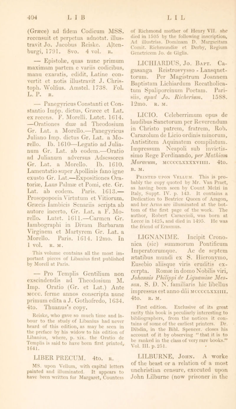 (Greece) ad fidem Codicum MSS. recensuit et perpetua adnotat. illus- travit Jo. Jacobus Reiske. Alten- burgi, 1701. 8vo. 4 vol. r. — Epistolae, quas nunc primum raaximam partem e variis codicibus, manu exaratis, edidit, Latine con- vertit et notis illustravit J. Chris- toph. Woltius. Amstel. 1738. Fol. L. P. R. — Panegvricus Constanti et Con- stunt io Imp]), diet us, Greece et Lat. ex recens. F. Morelli. Lutet. 1G14. —Orationes duse ad Theodosium Gr. Lat. a Morello.—Panegvricus Juliano Imp. dictus Gr. Lat. a Mo- rello. Ib. 1G10—Legatio ad Julia- num Gr. Lat. ab eodem.—Oratio ad Julianum ad versus Adsessores Gr. Lat. a Morello. Ib. 1G10. Lamentatio super Apollinis fano igne exusto Gr. Lat.—Lxpositiones Ora- toriae, Laus Pidmae et Pomi, etc. Gr. Lat. ab eodem. Paris. 1G13.— Prosopopoeia Virtutum et Vitiorum, Gnecis Iambicis Senariis scripta ab autore incerto, Gr. Lat. a F. Mo- rello. Lutet. 1611.—Carmen Gr. Iambographi in Divam Barbaram Virginem et Martyrem Gr. Lat. a Morello. Paris. 1G14. I2mo. In 1 vol. R. M. This volume contains all the most im- portant pieces of Libanius lirst published by Morell at Paris. — Pro Templis Gentilium non exscindendis ad Theodosium M. Imp. Oratio (Gr. et Lat.) Ante mccc. ferme annos conscripta nunc primum edita a J. Gothofredo, 1 G34. 4to. Thuanus’s copy. Reiske, who gave so much time and la- bour to the study of Libanius had never heard of this edition, as may be seen in the preface by his widow to his edition of Libanius, where, p. xix. the Oratio de Templis is said to have been first printed, 1641. LIBER PRECUM. 4to. r. MS. upon Vellum, with capital letters painted and illuminated. It appears to have been written for Margaret, Countess of Richmond mother of Henry VII. she died in 1505 by the following inscription, Ad illustriss. Dominam D. Margaritam Comit. Richmundia? et Derby, Regium Genetricem Jo. de Giglis. LICHIARDUS, Jo. Baft. Ca- gasanga Reistrosvysso - Lansqnet- torum. Per Magistrum Joannem Baptistam Lichiardum Recatholica- tum Spaliporcinum Poetam. Pari- siis, apud Jo. Richerium. 15S8. 12mo. r. m. LICIO. Celeberrimum opus de laudibus Sanctorum per Reverendum in Christo patrem, fratrem, Rob. Carazolum de Licio ordinis minorum, Antistitem Aquinatem compilatum. Impressum Neapoli sub invictis- simo Rege Ferdinando, per Muthiam Moravian, mcccclxxxxviiii. 4to. B. M. Printed upon Vellum. This is pro- bably the copy quoted by Mr. Van Praet, as having been seen by Count Melzi in Italy, Suppt. IV. p. 143. It contains a Dedication to Beatrice Queen of Aragon, and her Arms are illuminated at the bot- tom of the first page of the work. The author, Robert Caraccioli, was born at Lecce in 1425, and died in 14'J5. lie was the friend of Erasmus. LIGNANIME. Incipit Crono- nica (sic) summorum Pontificum Imperatorumque. Ac de septem a?tatibus mundi ex S. Hieronymo, Eusebio aliisque viris eruditis ex- cerpta. Romae in domo Nobilis viri, Johannis Philippi de Lignamine Mes- san. S. D. N. familiaris hie libellus impressus est anno dni mcccclxxiiii. 4to. R. M. First edition. Exclusive of its great rarity this book is peculiarly interesting to bibliographers, from the notices it con- tains of some of the earliest printers. Dr. Dibdin, in the Bibl. Spencer, closes his account of it by observing “that it is to be ranked in the class of very rare books.” Vol. III. p. 251. LILBURNE, John. A worke of the beast or a relation of a most unchristian censure, executed upon John Lilburnc (now prisoner in the