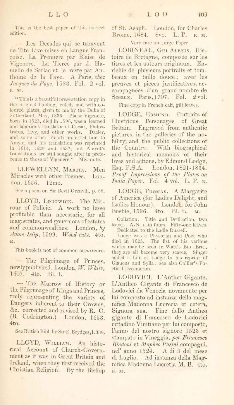 This is the best paper of this correct edition. — Les Decades qui se trouvent de Tite Live mises en LangueFran- coise. La Premiere par Blaise de Vigen ere. La Tierce par J. Ha- melin de Sarlac et le reste par An- thoine de la Faye. A Paris, chez Jacques clu Puys, 1583. Fol. 2 vol. R. M. “ This is a beautiful presentation copy in the original binding, ruled, and with co- loured plates, given to me by the Duke of Sutherland, May, 1836. Blaise Vigenere, born in 1523, died in ^596, was a learned and laborious translator of Caesar, Philos- tratus, Livy, and other works. Dacier, and some other literati preferred him to Amyot, and his translation was reprinted in 1614, 1629 and 1637, but Amyot’s translations are still sought after in prefe- rence to those of Vigenere.” MS. note. LLEWELLYN, Martin. Men Miracles with other Poemes. Lon- don, 1656. 12mo. See a poem on Sir Bevil Grenvill, p. 88. LLO\D, Lodowick. The Mir- rour of Policie. A work no lesse profitable than necessarie, for all magistrates, and gouernors of estates and common weal thes. London, by Adam Islip, 1599. Wood cuts. 4to. R. This book is not of common occurrence. — The Pilgrimage of Princes, newly published. London, W, White, 1607. 4to. Bl. L. — The Marrow of History or the Pilgrimage of Kings and Princes, truly representing the variety of Dangers inherent to their Crowns, &amp;c. corrected and revised by R. C. (R. Codrington.) London, 1653. 4to. See British Bibl. by Sir E. Brydges, 1.339. LLOYD, William. An histo- rical Account of Church-Govern- ment as it was in Great Britain and Ireland, when they first received the Christian Religion. By the Bishop of St. Asaph. London, for Charles Brome, 1684. Svo. L. P. r. m. Very rare on Large Paper. LOBINEAU, Gut Alexis. His- toire de Bretagne, composee sur les titres et les auteurs originaux. En- richie de plusieurs portraits et tom- beaux en taille douce ; avec les preuves et pieces justificatives, ac- compagnees d’un grand nombre de Sceaux. Paris, 1707. Fol. 2 vol. Fine copy in French calf, gilt leaves. LODGE, Edmund. Portraits of Illustrious Personages of Great Britain. Engraved from authentic pictures, in the galleries of the no- bility’, and the public collections of the Country. With biographical and historical memoirs of their lives and actions, by Edmund Lodge, Esq. F.S.A. London, 1821-1834. Proof Impressions of the Plates on India Paper. Fol. 4 vol. L. P. r. LODGE, Thomas. A Margarite of America (for Ladies Delight, and Ladies Honour). Londofi, for John Busbie, 1596. 4to. Bl. L. m. Collation. Title and Dedication, two leaves. A-N. i. in fours. Fifty-one leaves. Dedicated to the Ladie Russell. Lodge was a Physician and Poet who died in 1625. The list of his various works may be seen in Watt’s Bib. Brit., they are all become very scarce. Singer added a Life of Lodge to his reprint of Glaucus and Sylla : see also Collier’s Po- etical Decameron. LODOYICI. L’Antheo Gigante. L’Antheo Gigante di Francesco de Lodovici da Venecia novamente per lui composto ad instanza della mag- nifica Madonna Lucrecia et cetera. Signora sua. Fine dello Antheo gigante di Francesco de Lodovici cittadino Vinitiano per lui composto, l’anno del nostro signore 1523 et stampato in Vineggia, per Francesco Bindoni et Mapheo Pasini compagni, nel’ anno 1524. A di 9 del mese di Luglio. Ad instanza della Mag- nifica Madonna Lucretia M. B. 4to. B. M.