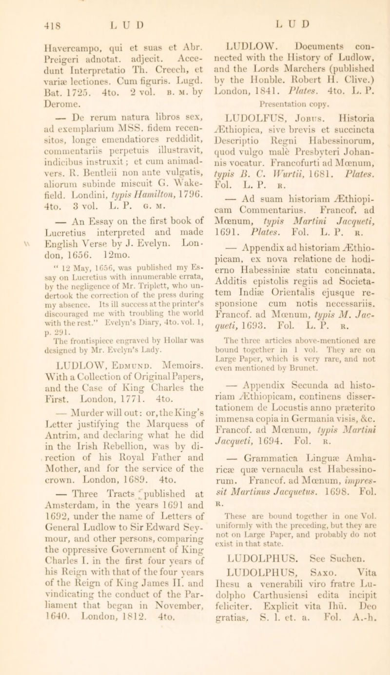 Havercampo, qui et suas et Abr. Preigeri adnotat. adjecit. Acce- dunt Interprctatio Th. Creech, et variae lectiones. Cura figuris. Lugd. Bat. 1725. 4to. 2 vol. b. m. by Derome. — De rerum natura libros sex, ad exemplariura MSS. fidem recen- sitos, longe eraendatiores reddidit, commentariis perpetuis illustravit, indicibus instruxit; et cum animad- vers. R. Bentleii non ante vulgatis, aliorum subinde miscuit G. \\ ake- field. Londini, typis Hamilton, 17%. 4to. 3 vol. L. P. g. m. — An Essav on the first book of Lucretius interpreted and made English Verse bv J. Evelyn. Lon- don, 1656. 12mo. “ 12 May, 1G56, was published my Es- say on Lucretius with innumerable errata, by the negligence of Mr. Triplett, who un- dertook the correction of the press during my absence. Its ill success at the printer’s discouraged me with troubling the world with the rest.” Evelyn’s Diary, dto.vol. 1, p. 291. The frontispiece engraved by Hollar was designed by Mr. Evelyn’s Lady. LUDLOW, Edmund. Memoirs. With a Collection of Original Papers, and the Case of King Charles the First. London, 1771. 4to. — Murder will out: or, the King’s Letter justifying the Marquess of Antrim, and declaring what he did in the Irish Rebellion, •was by di- rection of his Royal Father and Mother, and for the service of the crown. London, 1G89. 4to. — Three Tracts j published at Amsterdam, in the years 1GD1 and 1692, under the name of Letters of General Ludlow to Sir Edward Sey- mour, and other persons, comparing the oppressive Government of King Charles I. in the first four years of his Reign with that of the four years of the Reign of King James II. and vindicating the conduct of the Par- liament that began in November, 1640. London, 1812. 4to. LUDLOW. Documents con- nected with the History of Ludlow, and the Lords Marchers (published bv the Double. Robert II. Clive.) London, 1841. Plates. 4to. L. P. Presentation copy. LUDOLFUS, Jobits. Historia yEthiopica, sive brevis et succincta Descriptio llegni liabessinorum, quod vulgo male Presbvteri Jolian- nis vocatur. Francofurti ad Mcenum, typis B. C. W'urtii, 1681. Plates. Fol. L. P. r. — Ad suam historiam yEthiopi- cam Coinmentarius. Francof. ad Moenum, typis Martini Jacqueti, 1691. Plates. Fol. L. P. r. — Appendix ad historiam yEtliio- picam, ex nova relatione de liodi- erno Habessinhe statu concinnata. Additis epistolis regiis ad Societa- tem India? Orientalis ejusque re- sponsione cum notis necessariis. Francof. ad Moenum, typis M. Jae- queti, 1693. Fol. L. P. r. The three articles above-mentioned are bound together in 1 vol. They are on Large Paper, which is very rare, and not even mentioned by Brunet. — Appendix Secunda ad histo- riam yEthiopicam, continens disser- tationem de Locustis anno pneterito immensa copia in Germania visis, &c. Francof. ad Moenum, typis Martini Jacqueti, 1694. Fol. u. — Grammatica Lingua: Amha- ricac quae vernacula est Habessino- rum. Francof. ad Moenum, impres- sit Mart inns Jacquetus. 1698. Fol. R. These are bound together in one Vol. uniformly with the preceding, but they are not on Large Paper, and probably do not exist in that state. LUDOLPHUS. See Suchen. LUDOLPHUS, Saxo. Vita Ihcsu a venerabili viro fratre Lu- dolpho Carthusiensi edita incipit feliciter. Explicit vita Ihu. Deo gratias. S. 1. et. a. Fol. A.-h.