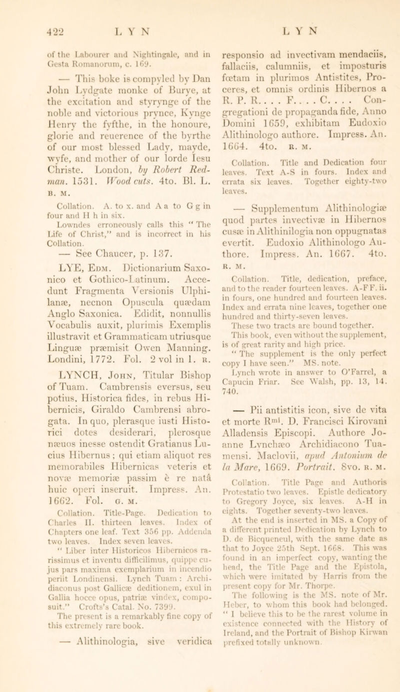 of the Labourer and Nightingale, and in Gesta Romanorum, c. 169. — This boke iscompvled by Dan John Lydgate monke of Burve, at the excitation and stvrvnge of the noble and victorious pry nee, Kynge Henry the fvfthe, in the honoure, glorie and reuerence of the byrthe of our most blessed Lady, mayde, wyfe, and mother of our lorde lesu Christe. London, by Robert Red- man. 1531. Hood cuts. 4to. Bl. L. B. M. Collation. A. to x. and A a to G g in four and H h in six. Lowndes erroneously calls this “ The Life of Christ,” and is incorrect in his Collation. — See Chaucer, p. 137. LYE, Edm. Dictionarium Saxo- nico et Gothieo-1 atinum. Acce- dunt Fragmenta \rersionis Ulplii- lan?e, necnon 0]&gt;uscula quaedam Anglo Saxonica. Edidit, nonnullis Vocabulis auxit, plurimis Exemplis illustravit et Grammaticam utriusque Linguae praemisit Owen Manning. Londini, 1772. Fol. 2 vol in 1. u. LYNCH, John, Titular Bishop ofTuam. Cambrensis eversus, seu potius. Historica fides, in rebus Hi- bernicis, Giraldo Cambrensi abro- gata. In quo, plcrasque iusti Histo- rici dotes desiderari, plerosque naeuos inesse ostendit Gratianus I Al- dus Hibernus; qui etiam aliquot res memorabiles Hibernicas veteris et novae memoriae passim e re nata huic operi inscruit. Impress. An. 1662. Fol. g. m. Collation. Title-Page. Dedication to Charles II. thirteen leaves. Index of Chapters one leaf. Text 356 pp. Addenda two leaves. Index seven leaves. “ Liber inter Ilistoricos Hibernicos ra- rissimus et inventu difficilimus, quippe cu- jus pars maxima exemplarium in incendio periit I.ondinensi. Lynch Tuam : Archi- diaconus post Gallicae deditionem, ( xul in Gallia hocce opus, patriae vindt-x, compo- suit.” Crofts’s Catal. No. 7399. The present is a remarkably fine copy of this extremely rare book. — Alithinologia, sive veridica responsio ad invectivam mendaciis, fallaciis, calumniis, ct imposturis feetam in plurimos Antistites, Pro- ceres, et omnis ordinis llibernos a R. P. R F.. . . C. . . . Con- gregationi de propaganda fide, Anno Domini 1G59, exhibitam Eudoxio Alithinologo authore. Impress. An. 1664. 4to. r. m. Collation. Title and Dedication four leaves. Text A-S in fours. Index and errata six leaves. Together eighty-two leaves. ■— Supplementum Alithinologiae quod partes invectivae in llibernos cusae in Alithinilogia non oppugnatas evertit. Eudoxio Alithinologo Au- thore. Impress. An. 1GG7. 4to. R. M. Collation. Title, dedication, preface, and to the reader fourteen leaves. A-F F. ii. in fours, one hundred and fourteen leaves. Index and errata nine leaves, together one hundred and thirty-seven leaves. These two tracts are bound together. This book, even without the supplement, is of great rarity and high price. “ The supplement is the only perfect copy I have seen.” MS. note. Lynch wrote in answer to O’Farrel, a Capucin Friar. See Walsh, pp. 13, 14. 740. — Pii antistitis icon, sive de vita et morte Rml. D. Francisci Kirovani Alladensis Episcopi. Authore Jo- anne Lvnchaeo Archidiacono Tua- mensi. Maclovii, a pud Antonium de la Mare, 1669. Portrait. 8vo. u. m. CoLation. Title Page and Authoris Protestatio two leaves. Epistle dedicatory to Gregory Joyce, six leaves. A-H in eights. Together seventy-two leaves. At the end is inserted in MS. a Copy of a different printed Dedication by Lynch to I), de Bicqueneul, with the same date as that to Joyce 25th Sept. 1668. This was found in an imperfect copy, wanting the head, the Title Page and the Epistola, which were imitated by Harris from the present copy for Mr. Thorpe. The following is the MS. note of Mr. Heber, to whom this book had belonged. “ I believe this to be the rarest volume in existence connected with the History of Ireland, and the Portrait of Bishop Kirwan prefixed totally unknown.