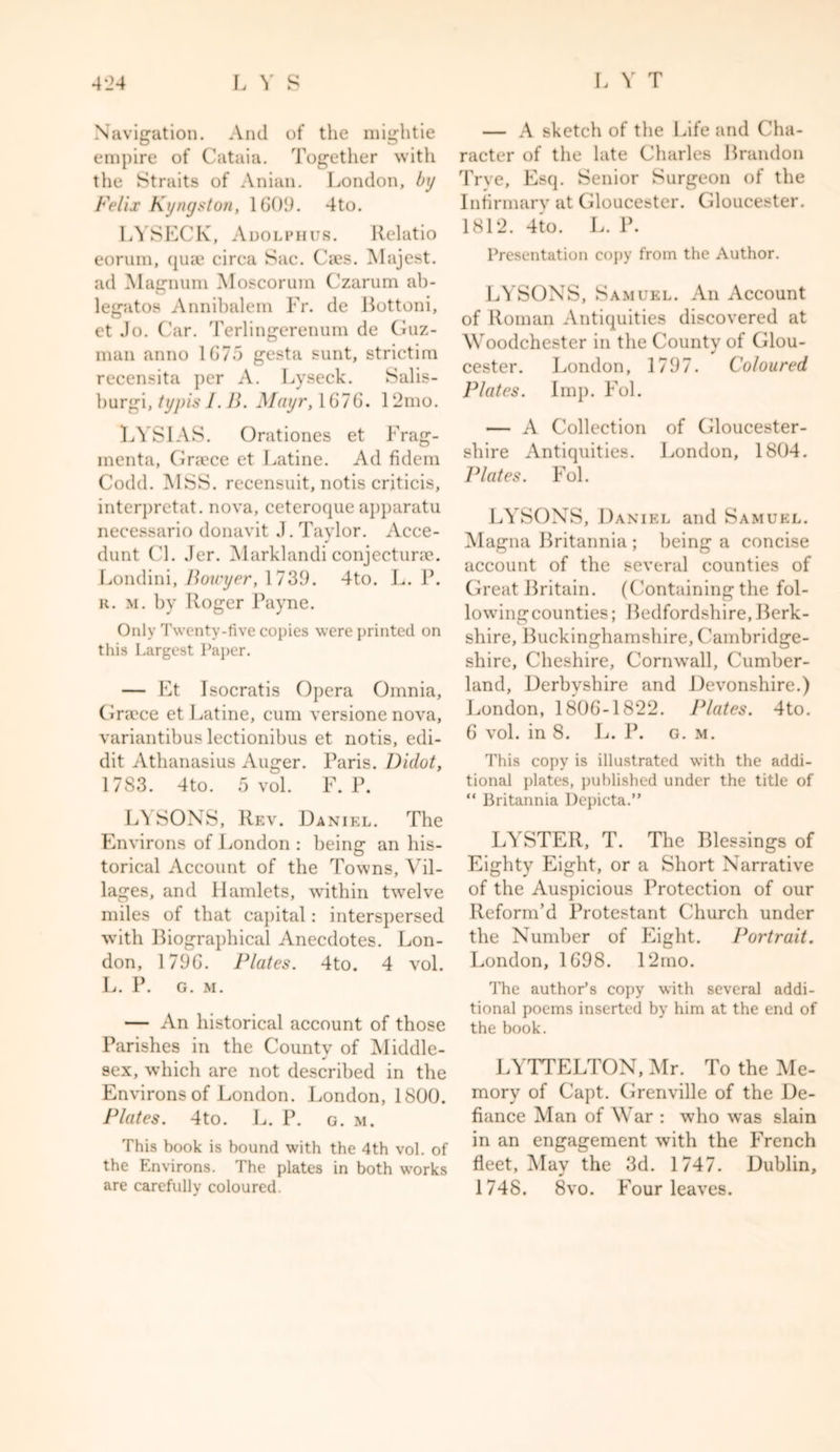 Navigation. And of the mightie empire of Cataia. Together with the Straits of Anian. London, by Felix Kyngston, 1609. 4to. LYSECK, Adolphus. Relatio eorum, quae circa Sac. Cses. Majest. ad Magnum Moscorum Czarum ab- legatos Annibalem Fr. de Bottom, et Jo. Car. Terlingerenum de Guz- man anno 1675 gesta sunt, strictim recensita per A. Lyseck. Salis- burgi, typisl. B. Mayr, 1676. 12mo. LYSIAS. Orationes et Frag- menta, Grrece et Latine. Ad fidem Codd. MSS. recensuit, notis criticis, interprctat. nova, ceteroque apparatu necessario donavit J. Taylor. Acce- dunt Cl. Jer. Marklandi conjecturae. Londini, Bou'yer, 1739. 4to. L. P. a. m. by Roger Payne. Only Twenty-five copies were printed on this Largest Paper. — Et Isocratis Opera Omnia, Gracce et Latine, cum versione nova, variantibus lectionibus et notis, edi- dit Athanasius Auger. Paris. Didot, 1783. 4to. 5 vol. F. P. L\ SONS, Rev. Daniel. The Environs of London : being an his- torical Account of the Towns, Vil- lages, and Hamlets, within twelve miles of that capital: interspersed with Biographical Anecdotes. Lon- don, 1796. Plates. 4to. 4 vol. L. P. G. M. — An historical account of those Parishes in the County of Middle- J sex, which are not described in the Environs of London. London, 1800. Plates. 4to. L. P. g. m. This book is bound with the 4th vol. of the Environs. The plates in both works are carefully coloured. — A sketch of the Life and Cha- racter of the late Charles Brandon Trve, Esq. Senior Surgeon of the Infirmary at Gloucester. Gloucester. 1812. 4to. L. P. Presentation copy from the Author. LYSONS, Samuel. An Account of Roman Antiquities discovered at Woodchester in the County of Glou- cester. London, 1797. Coloured Plates. Imp. Fol. — A Collection of Gloucester- shire Antiquities. London, 1804. Plates. Fol. LYSONS, Daniel and Samuel. Magna Britannia ; being a concise account of the several counties of Great Britain. (Containing the fol- lowingcounties; Bedfordshire, Berk- shire, Buckinghamshire, Cambridge- shire, Cheshire, Cornwall, Cumber- land, Derbyshire and Devonshire.) London, 1806-1822. Plates. 4to. 6 vol. in 8. L. P. g. m. This copy is illustrated with the addi- tional plates, published under the title of “ Britannia Depicta.” LYSTER, T. The Blessings of Eighty Eight, or a Short Narrative of the Auspicious Protection of our Reform’d Protestant Church under the Number of Eight. Portrait. London, 1698. 12mo. The author’s copy with several addi- tional poems inserted by him at the end of the book. LYTTELTON, Mr. To the Me- mory of Capt. Grenville of the De- fiance Man of War : who was slain in an engagement with the French fleet, May the 3d. 1747. Dublin, 1748. 8vo. Four leaves.