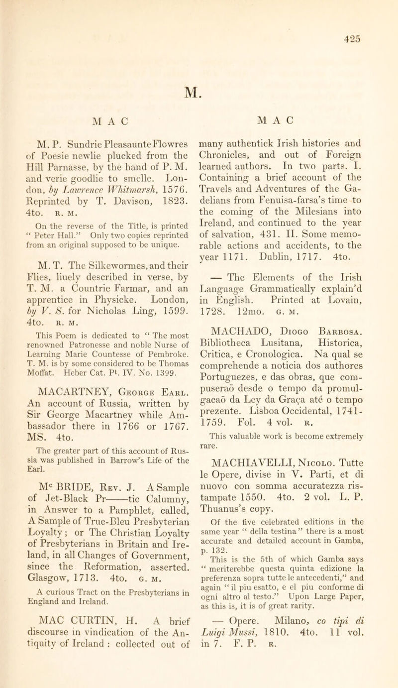 MAC MAC M. P. Sundrie PleasaunteFlowres of Poesie newlie plucked from the Hill Parnasse, by the hand of P. M. and verie goodlie to smelle. Lon- don, by Lawrence Whitmarsh, 1576. Reprinted by T. Davison, 1823. 4to. R. M. On the reverse of the Title, is printed “ Peter Hall.” Only two copies reprinted from an original supposed to be unique. M. T. The Silkewormes, and their Flies, liuely described in verse, by T. M. a Countrie Farmar, and an apprentice in Physicke. London, by V. S. for Nicholas Ling, 1599. 4to. R. M. This Poem is dedicated to “ The most renowned Patronesse and noble Nurse of Learning Marie Countesse of Pembroke. T. M. is by some considered to be Thomas Moffat. Heber Cat. PL IV. No. 1399. MACARTNEY, George Earl. An account of Russia, written by Sir George Macartney while Am- bassador there in 1766 or 1767. MS. 4to. The greater part of this account of Rus- sia was published in Barrow’s Life of the Earl. Mc BRIDE, Rev. J. A Sample of Jet-Black Pr tic Calumny, in Answer to a Pamphlet, called, A Sample of True-Bleu Presbyterian Loyalty ; or The Christian Loyalty of Presbyterians in Britain and Ire- land, in all Changes of Government, since the Reformation, asserted. Glasgow, 1713. 4to. g. m. A curious Tract on the Presbyterians in England and Ireland. MAC CURTIN, H. A brief discourse in vindication of the An- tiquity of Ireland : collected out of many authentick Irish histories and Chronicles, and out of Foreign learned authors. In two parts. I. Containing a brief account of the Travels and Adventures of the Ga- delians from Fenuisa-farsa’s time to the coming of the Milesians into Ireland, and continued to the year of salvation, 431. II. Some memo- rable actions and accidents, to the year 1171. Dublin, 1717. 4to. — The Elements of the Irish Language Grammatically explain’d in English. Printed at Lovain, 1728. 12mo. g. m. MACHADO, Diogo Barbosa. Bibliotheca Lusitana, Historica, Critica, e Cronologica. Na qual se comprehende a noticia dos authores Portuguezes, e das obras, que com- puserao desde o tempo da promul- gacao da Ley da Graca ate o tempo prezente. Lisboa Occidental, 1741- 1759. Fol. 4 vol. r, This valuable work is become extremely rare. MACHIAVELLI, Nicolo. Tutte le Opere, divise in V. Parti, et di nuovo con somma accuratezza ris- tampate 1550. 4to. 2 vol. L. P. Thuanus’s copy. Of the five celebrated editions in the same year “ della testina” there is a most accurate and detailed account in Gamba, p. 132. This is the 5th of which Gamba says “ meriterebbe questa quinta edizione la preferenza sopra tutte le antecedenti,” and again “ il piu esatto, e el piu conforme di ogni altro al testo.” Upon Large Paper, as this is, it is of great rarity. — Opere. Milano, co tipi di Luigi Mussi, 1810. 4to. 11 vol. in 7. F. P. r.