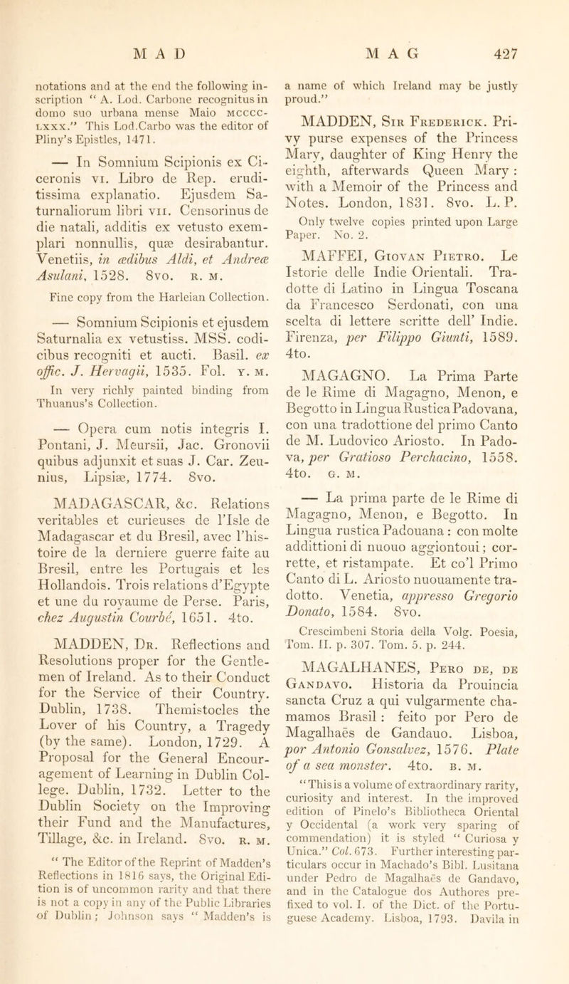 notations and at the end the following in- scription “ A. Lod. Carbone recognitus in domo suo urbana mense Maio mcccc- lxxx. This Lod.Carbo was the editor of Pliny’s Epistles, 1471. — In Somnium Scipionis ex Ci~ ceronis vi. Libro de Rep. erudi- tissima explanatio. Ejusdem Sa- turnalioruin libri yii. Censorinns de die natali, additis ex vetusto exera- plari nonnullis, qua; desirabantur. Venetiis, in adibus Aldi, et Andrea Asulani, 1528. 8vo. r. m. Fine copy from the Harleian Collection. — Somnium Scipionis et ejusdem Saturnalia ex vetustiss. MSS. codi- cibus recogniti et aucti. Basil, ex offic. J. Hervagii, 1535. Fol. y. m. In very richly painted binding from Thuanus’s Collection. — Opera cum notis integris I. Pontani, J. Meursii, Jac. Gronovii quibus adjunxit et suas J. Car. Zeu- nius, Lipsise, 1774. 8vo. MADAGASCAR, &amp;c. Relations veritables et curieuses de l’lsle de Madagascar et du Bresil, avec l’his- toire de la derniere guerre faite au Bresil, entre les Portugais et les Hollandois. Trois relations d’Egypte et une du rovaume de Perse. Paris, chez Augustin Courbe, 1651. 4to. MADDEN, Dr. Reflections and Resolutions proper for the Gentle- men of Ireland. As to their Conduct for the Service of their Country. Dublin, 1738. Themistocles the Lover of his Country, a Tragedy (by the same). London, 1729. A Proposal for the General Encour- agement of Learning in Dublin Col- lege. Dublin, 1732. Letter to the Dublin Society on the Improving their Fund and the Manufactures, Tillage, &amp;c. in Ireland. Svo. r. m. “ The Editor of the Reprint of Madden’s Reflections in 1816 says, the Original Edi- tion is of uncommon rarity and that there is not a copy in any of the Public Libraries of Dublin; Johnson says “ Madden’s is a name of which Ireland may be justly proud.” MADDEN, Sir Frederick. Pri- vy purse expenses of the Princess Mary, daughter of King Henry the eighth, afterwards Queen Mary : with a Memoir of the Princess and Notes. London, 1831. Svo. L. P. Only twelve copies printed upon Large Paper. No. 2. MAFFEI, Giovan Pietro. Le Istorie delle Indie Orientali. Tra- dotte di Latino in Lingua Toscana da Francesco Serdonati, con una scelta di lettere scritte dell’ Indie. Firenza, per Filippo Giunti, 1589. 4to. MAGAGNO. La Prima Parte de le Rime di Magagno, Menon, e Begotto in Lingua RusticaPadovana, con una tradottione del primo Canto de M. Ludovico Ariosto. In Pado- va, per Gratioso Perchacino, 1558. 4to. o. M. — La prima parte de le Rime di Magagno, Menon, e Begotto. In Lingua rustica Padouana : con molte addittioni di nuouo aggiontoui; cor- rette, et ristampate. Et co’l Primo Canto di L. Ariosto nuouamente tra- dotto. Venetia, appresso Gregorio Donato, 1584. Svo. Crescimbeni Storia della Volg. Poesia, Tom. II. p. 307. Tom. 5. p. 244. MAGALHANES, Pero DE, DE Gandavo. Historia da Prouincia sancta Cruz a qui vulgarmente cha- mamos Brasil ; feito por Pero de Magalhaes de Gandauo. Lisboa, por Antonio Gonsalvez, 1576. Plate of a sea monster. 4to. b. m. “This is a volume of extraordinary rarity, curiosity and interest. In the improved edition of Pinelo’s Bibliotheca Oriental y Occidental (a work very sparing of commendation) it is styled “ Curiosa y Unica.” Col. 673. Further interesting par- ticulars occur in Machado’s Bibl. Lusitana under Pedro de Magalhaes de Gandavo, and in the Catalogue dos Authores pre- fixed to vol. I. of the Diet, of the Portu- guese Academy. Lisboa, 1793. Davila in