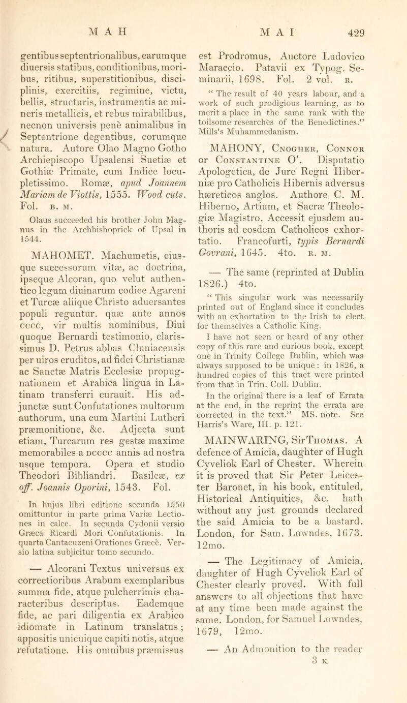 gentibus septentrionalibus, earumque diuersis statibus, conditionibus, mori- bus, ritibus, superstitionibus, disci- pline, exercitiis, regimine, victu, bellis, structuris, instrumentis ac mi- neris metallicis, et rebus mirabilibus, necnon universis pene animalibus in Septentrione degentibus, eorumque natura. Autore Olao Magno Gotho Arcbiepiscopo Upsalensi Suetise et Gothise Primate, cum Indice locu- pletissimo. Romae, apud Joannem Mariam de Viottis, 1555. Wood cuts. Fol. B. M. Olaus succeeded his brother John Mag- nus in the Archbishoprick of Upsal in 1544. MAHOMET. Macliumetis, eius- que successorum vitae, ac doctrina, ipseque Alcoran, quo velut autlien- tico legum diuinarum codice Agareni et Turcae aliique Christo aduersantes populi reguntur. quae ante annos cccc, vir multis nominibus, Diui quoque Bernardi testimonio, claris- simus D. Petrus abbas Cluniacensis per uiros eruditos, ad fidei Christianae ac Sanctae Matris Ecclesiae propug- nationem et Arabica lingua in La- tinam transferri curauit. His ad- junctae sunt Confutationes multorum authorum, una cum Martini Lutheri praemonitione, &c. Adjecta sunt etiam, Turcarum res gestae maxime memorabiles a dcccc annis ad nostra usque tempora. Opera et studio Theodori Bibliandri. Basileae, ex off. Joannis Oporini, 1543. Fol. In hujus libri editione secunda 1550 omittuntur in parte prima Varise Lectio- nes in calce. In secunda Cydonii versio Graca Ricardi Mori Confutationis. In quarta Cantacuzeni Orationes Grace. Ver- sio latina subjicitur tomo secundo. — Alcorani Textus universus ex correctioribus Arabum exemplaribus summa fide, atque pulcherrimis cha- racteribus descriptus. Eademque fide, ac pari diligentia ex Arabico idiomate in Latinum translatus; appositis unicuique capiti notis, atque refutatione. His omnibus pracmissus est Prodromus, Auctore Ludovico Maraccio. Patavii ex Typog. Se- minarii, 1698. Fol. 2 vol. r. “ The result of 40 years labour, and a work of such prodigious learning, as to merit a place in the same rank with the toilsome researches of the Benedictines.” Mills’s Muhammedanism. MAHONY, Cnogher, Connor or Constantine O’. Disputatio Apologetica, de Jure Regni Hiber- niae pro Catholicis Hibernis ad versus haereticos anglos. Authore C. M. Hiberno, Artium, et Sacrae Theolo- giae Magistro. Accessit ejusdem au- tlioris ad eosdem Catholicos exhor- tatio. Francofurti, typis Bernardi Govrani, 1645. 4to. r. m. — The same (reprinted at Dublin 1826.) 4to. “ This singular work was necessarily printed out of England since it concludes with an exhortation to the Irish to elect for themselves a Catholic King. I have not seen or heard of any other copy of this rare and curious book, except one in Trinity College Dublin, which was always supposed to be unique: in 1826, a hundred copies of this tract were printed from that in Trin. Coll. Dublin. In the original there is a leaf of Errata at the end, in the reprint the errata are corrected in the text.” MS. note. See Harris’s Ware, III. p. 121. MAINWARING, Sir Thomas. A defence of Amicia, daughter of Hugh Cyveliok Earl of Chester. Wherein it is proved that Sir Peter Leices- ter Baronet, in his book, entituled, Historical Antiquities, &c. hath without any just grounds declared the said Amicia to be a bastard. London, for Sam. Lowndes, 1673. 12mo. — The Legitimacy of Amicia, daughter of Hugh Cyveliok Earl of Chester clearly proved. With full answers to all objections that have at any time been made against the same. London, for Samuel Lowndes, 1679, 12mo. — An Admonition to the reader 3 K