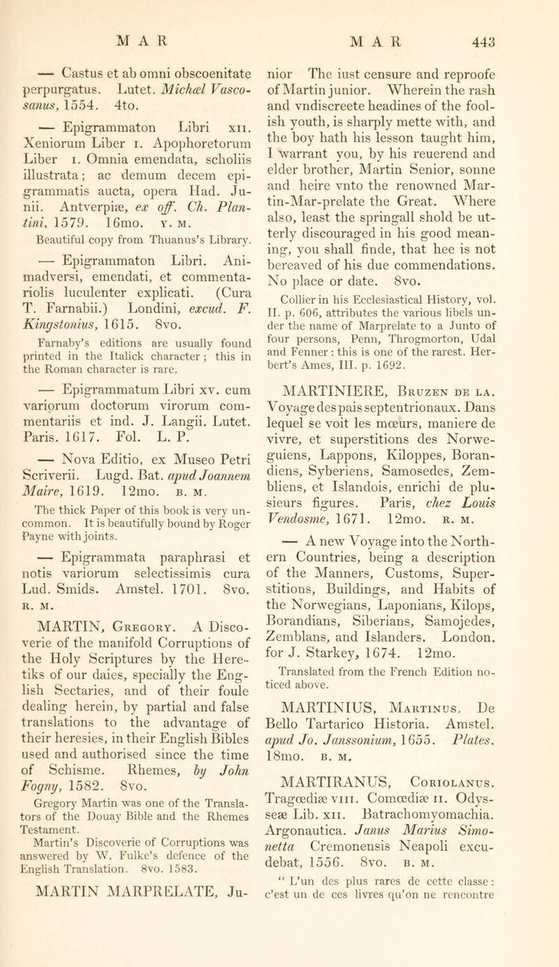 — Castus et ab omni obscoenitate perpurgatus. Lutet. Michcel Vasco- sanus, 1554. 4to. — Epigrammaton Libri xn. Xeniorum Liber i. Apophoretorum Liber i. Omnia emendata, sclioliis illustrata; ac demum decern epi- grammatis ancta, opera Had. Ju- nii. Antverpise, ex off. Ch. Plan- tini, 1579. 16mo. y. m. Beautiful copy from Thuanus’s Library. •— Epigrammaton Libri. Ani- madversi, emendati, et commenta- riolis luculenter explicati. (Cura T. Farnabii.) Londini, excud. F. Kingstonius, 1615. 8vo. Farnaby’s editions are usually found printed in the Italick character; this in the Roman character is rare. — Epigrammatum Libri xv. cum variorum doctorum virorum com- mentariis et ind. J. Langii. Lutet. Paris. 1617. Fol. L. P. — Nova Editio, ex Museo Petri Scriverii. Lugd. Bat. apud Joannem Maire, 1619. 12mo. b. m. The thick Paper of this book is very un- common . It is beautifully bound by Roger Payne with joints. — Epigrammata paraphrasi et notis variorum selectissimis cura Lud. Smids. Amstel. 1701. Svo. R. M. MARTIN, Gregory. A Disco- verie of the manifold Corruptions of the Holy Scriptures by the Here- tiks of our daies, specially the Eng- lish Sectaries, and of their foule dealing herein, by partial and false translations to the advantage of their heresies, in their English Bibles used and authorised since the time of Schisme. Rhemes, by John Fogny, 1582. Svo. Gregory Martin was one of the Transla- tors of the Douay Bible and the Rhemes Testament. Martin’s Discoverie of Corruptions was answered by W. Fulke’s defence of the English Translation. 8vo. 1583. MARTIN MARPRELATE, Ju- nior The iust censure and reproofe of Martin junior. Wherein the rash and vndiscreete headines of the fool- ish youth, is sharply mette with, and the boy hath his lesson taught him, I warrant you, by his reuerend and elder brother, Martin Senior, sonne and heire vnto the renowned Mar- tin-Mar-prelate the Great. Where also, least the springall shold be ut- terly discouraged in his good mean- ing, you shall finde, that hee is not bereaved of his due commendations. No place or date. 8vo. Collier in his Ecclesiastical History, vol. II. p. 606, attributes the various libels un- der the name of Marprelate to a Junto of four persons, Penn, Throgmorton, Udal and Fenner : this is one of the rarest. Her- bert’s Ames, III. p. 1692. MARTINIERE, Bruzen de la. Voyage despais septentrionaux. Dans lequel se voit les mceurs, maniere de vivre, et superstitions des Norwe- guiens, Lappons, Kiloppes, Boran- diens, Syberiens, Samosedes, Zem- bliens, et Islandois, enrichi de plu- sieurs figures. Paris, chez Louis Vendosme, 1671. 12mo. r. m. — A new Voyage into the North- ern Countries, being a description of the Manners, Customs, Super- stitions, Buildings, and Habits of the Norwegians, Laponians, Kilops, Borandians, Siberians, Samojedes, Zemblans, and Islanders. London, for J. Starkey, 1674. 12mo. Translated from the French Edition no- ticed above. MARTINIUS, Martinus, De Bello Tartarico Historia. Amstel. apud Jo. Janssonium, 1655. Plates. 18mo. b. m. MARTIRANUS, Coriolanus. Tragoediae vm. Comcediae ii. Odys- seae Lib. xn. Batrachomyomachia. Argonautica. Janus Marius Simo- netta Cremonensis Neapoli excu- debat, 1556. Svo. b. m. “ L’un des plus rares de cette classe: c’est un de ces livres qu’on ne rencontre
