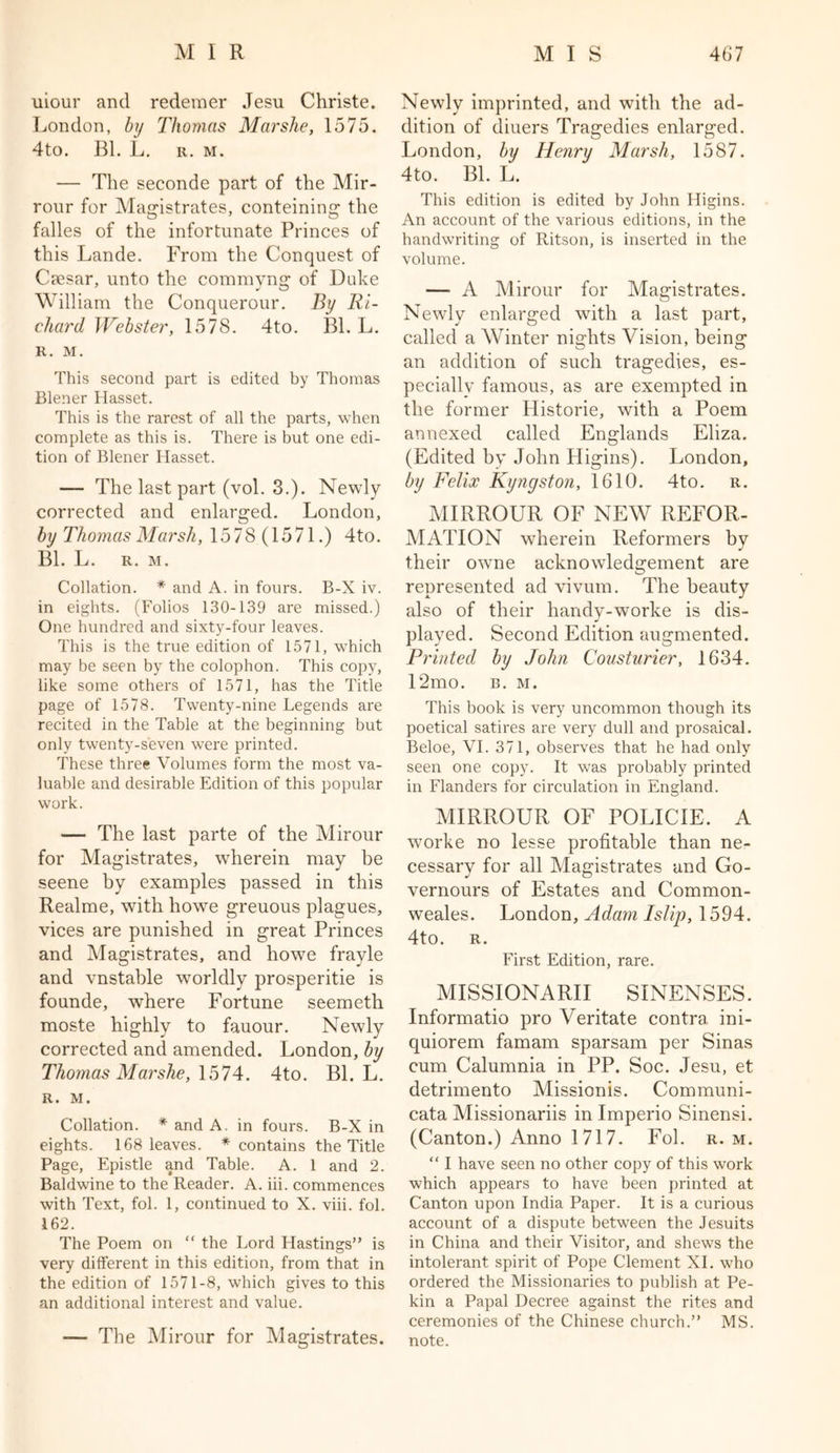 uiour and redemer Jesu Christe. London, by Thomas Mar she, 1575. 4to. Bl. L. r. m. — The seconde part of the Mir- rour for Magistrates, conteining the falles of the infortunate Princes of this Lande. From the Conquest of Caesar, unto the commyng of Duke William the Conquerour. By Ri- chard Webster, 1578. 4to. Bl. L. R. M. This second part is edited by Thomas Blener Hasset. This is the rarest of all the parts, when complete as this is. There is but one edi- tion of Blener Hasset. — The last part (vol. 3.). Newly corrected and enlarged. London, by Thomas Marsh, 1578 (1571.) 4to. Bl. L. R. M. Collation. * and A. in fours. B-X iv. in eights. (Folios 130-139 are missed.) One hundred and sixty-four leaves. This is the true edition of 1571, which may be seen by the colophon. This copy, like some others of 1571, has the Title page of 1578. Twenty-nine Legends are recited in the Table at the beginning but only twenty-seven were printed. These three Volumes form the most va- luable and desirable Edition of this popular work. — The last parte of the Mirour for Magistrates, wherein may be seene by examples passed in this Realme, with howe greuous plagues, vices are punished in great Princes and Magistrates, and howe frayle and vnstable worldly prosperitie is founde, where Fortune seemeth moste highly to fauour. Newly corrected and amended. London, by Thomas Marshe, 1574. 4to. Bl. L. R. M. Collation. * and A. in fours. B-X in eights. 168 leaves. * contains the Title Page, Epistle and Table. A. 1 and 2. Baldwine to the Reader. A. iii. commences with Text, fol. 1, continued to X. viii. fol. 162. The Poem on “ the Lord Hastings” is very different in this edition, from that in the edition of 1571-8, which gives to this an additional interest and value. — The Mirour for Magistrates. Newly imprinted, and with the ad- dition of diuers Tragedies enlarged. London, by Henry Marsh, 1587. 4to. Bl. L. This edition is edited by John Higins. An account of the various editions, in the handwriting of Ritson, is inserted in the volume. — A Mirour for Magistrates. Newly enlarged with a last part, called a Winter nights Vision, being an addition of such tragedies, es- pecially famous, as are exempted in the former Historie, with a Poem annexed called Englands Eliza. (Edited by John Higins). London, by Felix Kyngston, 1610. 4to. r. MIRROUR OF NEW REFOR- MATION wherein Reformers by their owne acknowledgement are represented ad vivum. The beauty also of their handy-worke is dis- played. Second Edition augmented. Printed by John Cousturier, 1634. 12mo. b. m. This book is very uncommon though its poetical satires are very dull and prosaical. Beloe, VI. 371, observes that he had only seen one copy. It was probably printed in Flanders for circulation in England. MIRROUR OF POLICIE. A worke no lesse profitable than ne- cessary for all Magistrates and Go- vernours of Estates and Common- weales. London, Adam Islip, 1594. 4to. R. First Edition, rare. MISSIONARII SINENSES. Informatio pro Veritate contra ini- quiorem famam sparsam per Sinas cum Calumnia in PP. Soc. Jesu, et detrimento Missionis. Communi- cata Missionariis in Imperio Sinensi. (Canton.) Anno 1717. Fol. r. m. “ I have seen no other copy of this work which appears to have been printed at Canton upon India Paper. It is a curious account of a dispute between the Jesuits in China and their Visitor, and shews the intolerant spirit of Pope Clement XI. who ordered the Missionaries to publish at Pe- kin a Papal Decree against the rites and ceremonies of the Chinese church.” MS. note.