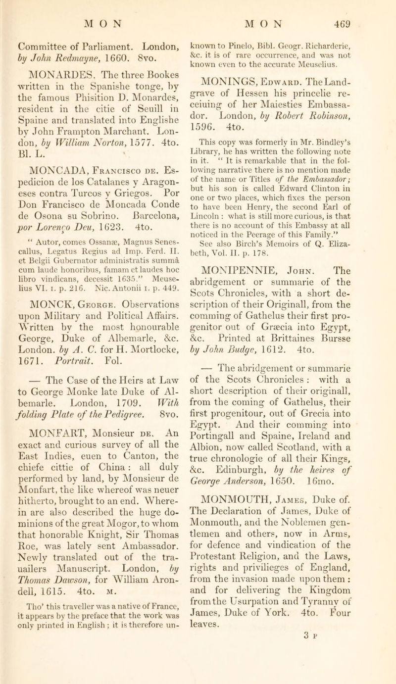 Committee of Parliament. London, by John Redmayne, 1660. 8vo. MONARDES. The three Bookes written in the Spanishe tonge, by the famous Phisition D. Monardes, resident in the citie of Seuill in Spaine and translated into Englishe by John Frampton Marchant. Lon- don, by William Norton, 1577. 4to. Bl. L. MONCADx\, Francisco de. Es- pedicion de los Catalanes y Aragon- eses contra Turcos y Griegos. Por Don Francisco de Moncada Conde de Osona su Sobrino. Barcelona, por Lorenro Deu, 1623. 4to. “ Autor, comes Ossange, Magnus Senes- callus, Legatus Regius ad Imp. Ferd. II. et Belgii Gubernator administratis summa cum laude honoribus, famam et laudes hoc libro vindicans, decessit 1635.” Meuse- lius VI. i. p. 216. Nic. Antonii i. p. 449. MONCK, George. Observations upon Military and Political Affairs. Written by the most honourable George, Duke of Albemarle, &c. London, by A. C. for H. Mortlocke, 1671. Portrait. Fol. — The Case of the Heirs at Law to George Monke late Duke of Al- bemarle. London, 1709. With folding Plate of the Pedigree. 8vo. MONFART, Monsieur de. An exact and curious survey of all the East Indies, euen to Canton, the chiefe cittie of China: all duly performed by land, by Monsieur de Monfart, the like whereof was neuer hitherto, brought to an end. Where- in are also described the huge do- minions of the great Mogor, to whom that honorable Knight, Sir Thomas Roe, was lately sent Ambassador. Newlv translated out of the tra- J uailers Manuscript. London, by Thomas Dawson, for William Aron- dell, 1615. 4to. m. Tho’ this traveller was a native of France, it appears by the preface that the work was only printed in English ; it is therefore un- known to Pinelo, Bibl. Geogr. Richarderie, &c. it is of rare occurrence, and was not known even to the accurate Meuselius. MONINGS, Edward. TheLand- grave of Hessen his princelie re- ceiuing of her Maiesties Embassa- dor. London, by Robert Robinson, 1596. 4to. This copy was formerly in Mr. Bindley*s Library, he has written the following note in it. “ It is remarkable that in the fol- lowing narrative there is no mention made of the name or Titles of the Embassador; but his son is called Edward Clinton in one or two places, which fixes the person to have been Henry, the second Earl of Lincoln : what is still more curious, is that there is no account of this Embassy at all noticed in the Peerage of this Family.” See also Birch’s Memoirs of Q. Eliza- beth, Vol. II. p. 178. MONIPENNIE, John. The abridgement or summarie of the Scots Chronicles, with a short de- scription of their Originall, from the comming of Gathelus their first pro- genitor out of Grsecia into Egypt, &c. Printed at Brittaines Bursse by John Budge, 1612. 4to. — The abridgement or summarie of the Scots Chronicles: with a short description of their originall, from the coming of Gathelus, their first progenitour, out of Grecia into Egypt. And their comming into Portingall and Spaine, Ireland and Albion, now called Scotland, with a true chronologie of all their Kings, &c. Edinburgh, by the heires of George Anderson, 1650. 16ino. MONMOUTH, James, Duke of. The Declaration of James, Duke of Monmouth, and the Noblemen gen- tlemen and others, now in Arms, for defence and vindication of the Protestant Religion, and the Laws, rights and privilieges of England, from the invasion made upon them : and for delivering the Kingdom from the Usurpation and Tyranny of James, Duke of York. 4to. Four leaves. 3 v