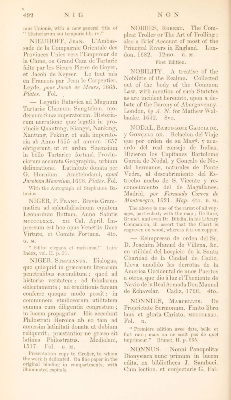 inus I'nionis, with a new general title of “ Historiarum sui temporis lib. iv.” NIEUHOFF, Jean. L’Ambas- sade de la Compagnie Orientale des Provinces Unies vers l’Erapereiir de la Chine, on Grand Cam de Tartaric faite par les Sieurs Pierre de Goyer, et Jacob de Keyser. Le tout mis en Francois par Jean le Carpentier. Leyde, pour Jacob de Meurs, 1665. Plates. Fol. — Legatio Batavica ad Magnum Tartarian Chamum Sungteium, mo- dernumSinse imperatorem. Historia- rum narratione qua? legatis in pro- vinces Quantung, Kiangsi, Nanking, Xantung, Peking, et aula imperato- ria ab Anno 1G55 ad annum 1657 obtigerunt, ut et ardua Sinensiuin in bello Tartarico fortuna, Provin- ciarum accurata Geographia, urbium delineatione. Latinitate donata per G. Hornium. Amstelodami, apud JacobumMeuj'sium,l668. Plates. Fol. With the Autograph of Stephanus Ba- luzius. NIGER, P. Franc. Brevis Gram- raatica ad splendidissimum equitem Leonardum Bottam. Anno Salutis mcccclxxx. xii Cal. April. Im- pressum est hoc opus Yenetiis Duce Virtute, et Comite Fortuna. 4to. G. M. “ Editio elegans et rarissima.” Laire Index, vol. II. p. 31. NIGER, Stephanus. Dialogus, quo quicquid in graecarum literarum penetralibus reconditum ; quod ad historic veritatem ; ad fabularum oblectamenta ; ad eruditionis famam conferre quoquo modo possit ; in communem studiosorum utilitatem summa cum diligentia congestum ; in lucem propagatur. His acccdunt Philostrati Heroica ab eo tarn ad amussim latinitati donata ut dubium reliquerit ; praestantior ne gneco sit latinus Philostratus. Mediolani, 1517. Fol. g. m. Presentation copy to Grolicr, to whom the work is dedicated. On fine paper in the original binding in compartments, with illuminated capitals. NOBBES, Robert. The Corn- pleat Troller or The Art of Trolling ; also a Brief Account of most of the Principal Rivers in England. Lon- don, 1682. 12mo. g. m. First Edition. NOBILITY. A treatise of the Nobilitie of the Real me. Collected out of the body of the Common Law, with mention of such Statutes as are incident hereunto, upon a de- bate of the Barony of Aburgavenny. London, by A. N. for Mathew \Yal- banke, 1642. 8vo. NODAL, Bartolome Garcia de, y Goncalo de. Relacion del \ iaje que por orden de su Magd. y acu- erdo del real consejo de Indias. llizieron los Capitanes Bartolome Garcia de Nodal, y Goncalo de No- dal hermanos, naturales de Ponte Vedra, al descubrimiento del Es- trecho nuebo de S. Vicente y re- conocimiento del de Magallanes. Madrid, por Fernando Correa de Montenegro, 1621. Map. 4to. r. m. The above is one of the rarest of all voy- ages, particularly with the map ; De Bure, Brunet, and even Dr. Dibdin, in his Library Companion, all assert that the Chart is engraven on wood, whereas it is on copper. — Reimpresso de orden del Sr. D. Joachim Manuel de Villena, &c. en utilidad del hospicio de la Santa Charidad de la Ciudad de Cadiz. Lleva anadido las derrotas de la America Occidental de unos Puertos a otros, que dio a luz el Theniente de Navio de la Real Armada J )on Manuel de Echavelar. Cadiz, 1766. 4to. NONNIUS, Marcellus. De Proprietate Scrmonum. Finito libro laus et gloria Christo, mcccclxxi. Fol. R. “ Premiere edition avee date, belle et fort rare; mais on nc scait pas de quel imprimeur.” Brunet, II. p. 565. NONNUS. Nonni Panopolita? Dionysiaca nunc primum in lucem edita, ex bibliotheca J. Sambuci. Cum lection, et conjccturis G. Fal-