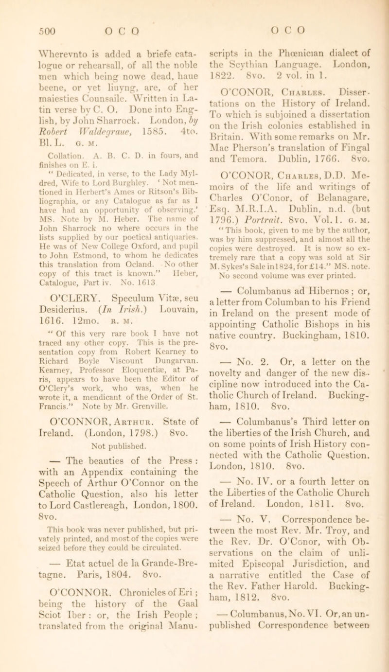 Wherevnto is added a briefe cata- logue or rehearsall, of all the noble men which being nowe dead, haue beene, or yet liuyng, are, of her maiestics Counsaile. Written in La- tin verse byC. O, Done into Eng- lish, by John Sharrock. London, by Robert JJaldegraue, 1585. 4to. Bl. L. G. M. Collation. A. R. C. D. in fours, and finishes on E. i. “ Dedicated, in verse, to the Lady Myl- dred, Wife to Lord Burghley. ‘ Not men- tioned in Herbert’s Ames or Ritson’s Bib- liographia, or any Catalogue as far as I have had an opportunity of observing.’ MS. Note by M. Heber. The name of John Sharrock no where occurs in the lists supplied by our poetical antiquaries. He was of New College Oxford, and pupil to John Estmond, to whom he dedicates this translation from Ocland. No other copy of this tract is known.” Heber, Catalogue, Part iv. No. 1613 O’CLERY. Speculum Vitae, seu Desiderius. (In Irish.) Louvain, 1616. 12mo. r. m. “ Of this very’ rare book I have not traced any other copy. This is the pre- sentation copy from Robert Kearney to Richard Boyle Viscount Dungarvan. Kearney, Professor Eloquentiac, at Pa- ris, appears to have been the Editor of O’Clery’s work, who was, when he wrote it, a mendicant of the Order of St. Francis.” Note by Mr. Grenville. O’CONNOR, Arthur. State of Ireland. (London, 1798.) 8vo. Not published. — The beauties of the Press : with an Appendix containing the Speech of Arthur O’Connor on the Catholic Question, also bis letter to Lord Castlereagb, London, 1800. 8 vo. This book was never published, but pri- vately printed, and most of the copies were seized before they could be circulated. — Etat actuel de la Grande-Bre- tagne. Paris, 1804. 8vo. O’CONNOR. Chronicles of Eri ; being the history of the Gaal Sciot Iber : or, the Irish People ; translated from the original Manu- scripts in the Phoenician dialect of the Scythian Language. London, 1822. 8vo. 2 vol. in 1. O’CONOR, Charles. Disser- tations on the History of Ireland. To which is subjoined a dissertation on the Irish colonies established in Britain. With some remarks on Mr. Mac Pherson’s translation of Fingal and Temora. Dublin, 1766. 8vo. O’CONOR, Charles, D.D. Me- moirs of the life and writings of Charles O’Conor, of Belanagare, Esq. M.R.I.A. Dublin, n.d. (hut 1796.) Portrait. 8vo. Vol.l. g. m. “ This book, given to me by the author, was by him suppressed, and almost all the copies were destroyed. It is now so ex- tremely rare that a copy was sold at Sir M.Sykes’s SaleinI824, for£14.” MS. note. No second volume was ever printed. — Columbanus ad Ilibernos; or, a letter from Columban to his Friend in Ireland on the present mode of appointing Catholic Bishops in his native country. Buckingham, 1810. 8vo. — No. 2. Or, a letter on the novelty and danger of the new dis - cipline now introduced into the Ca- tholic Church of Ireland. Bucking- ham, 1810. 8vo. — Columbanus’s Third letter on the liberties of the Irish Church, and on some points of Irish Ilistorv con- nected with the Catholic Question. London, 1810. 8vo. — No. IV. or a fourth letter on the Liberties of the Catholic Church of Ireland. London, loll. 8vo. — No. V. Correspondence be- tween the most Rev. Mr. Trov, and the Rev. Dr. O’Conor, with Ob- servations on the claim of unli- mited Episcopal Jurisdiction, and a narrative entitled the Case of the Rev. Father Harold. Bucking- ham, 1812. 8vo. — Columbanus,No. VI. Or,an un- published Correspondence between