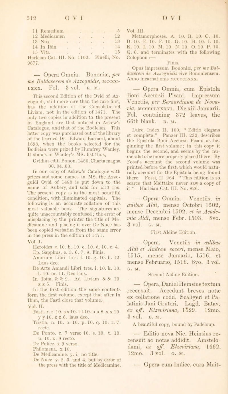 11 Reinedium ... 5 12 Medicamen . . . 12 13 Nux . . . . 13 14 In Ibin .... 14 15 Vita . . . . 15 Harleian Cat. III. No. 1102. Pinelli, No. 0677. — Opera Omnia. Bononice, per me Baldaseremde Azzoguidis, mcccc- lxxx. Fol. 3 vol. R. M. This second Edition of the Ovid of Az- zoguidi, still more rare than the rare first, has the addition of the Consolatio ad Liviam, not in the edition of 1471. The only two copies in addition to the present in England are that noticed in Askew’s Catalogue, and that of the Bodleian. This latter copy was purchased out of the library of the learned Dr. Edward Barnard, about 1698, when the books selected for the Bodleian were prized by Humfrey Wanley. It stands in Wanley’s MS. list thus, Ovidius edit. Bonon. 1480, Charta magna 00..04..00. In our copy of Askew’s Catalogue with prices and some names in MS. the Azzo- guidi Ovid of 1480 is put down to the name of Aubery, and sold for £10 15s. The present copy is in the most beautiful condition, with illuminated capitals. The following is an accurate collation of this most valuable book. The signatures are quite unaccountably confused ; the error of misplacing by the printer the title of Me- dicamine and placing it over De Nuce has been copied verbatim from the same error in the press in the edition of 1471. Vol. 1. Heroides. a 10. b. 10. c. 10. d. 10. e. 4. Ep. Sapphus. e. 5. 6. 7. 8. Finis. Amorum Libri tres. f. 10. g. 10. h. 12. Laus deo. De Arte Amandi Libri tres. i. 10. k. 10. 1. 10. m. 11. Deo laus. In Ibim. & & 9. Ad Liviam & & 10. z z 5. Finis. In the first edition the same contents form the first volume, except that after In Ibim, the Fasti close that volume. Vol. II. Fasti, r. r. 10. s s 10.1110. u u 8. x x 10. y y 10. z z 6. laus deo. Tristia. n. 10. o. 10. p. 10. q. 10. r. 7. recto. De Ponto. r. 7 verso 10. s. 10. t. 10. u. 10. x. 9 recto. De Pulice. x 9 verso. Philomena. x 10. De Medicamine. y. i. no title. De Nuce. y. 2.3. and 4, but by error of the press with the title of Medicamine. Vol. 111. Metamorphoses. A. 10. B. 10. C. 10. D. in. E. 10. F. l. G. in. 11. l. 1. l. K. 10. L. 10. M. 10. N. 10. O. 10. P. 10. Q. 6. and terminates with the following Colophon :— Finis. Opus impressum Bononiae, ]>er me Bal- daserem de Azzoguidis cive Bononiensem. Anno incarnationis mcccclxxx. — Opera Omnia, cum Epistola Boni Accursii Pisani. Impressum Venetiis, per Bemardinum de Nova- rid, mcccclxxxvi. Die xiii Januarii. Fol. containing 372 leaves, the 66th blank, r. m. Laire, Index II. 100, “ Editio elegans et completa.” Panzer III. 232, describes the Epistola Boni Accursii Pisani as be- ginning the first volume; in this copy it begins the second, and seems by the nu- merals to be more properly placed there. By Fossi’s account the second volume was printed before the first, which would natu- rally account for the Epistola being found there. Fossi, II. 264. “This edition is so scarce that Maittaire never saw a copy of it.” Harleian Cat. III. No. 826. — Opera Omnia. Venetiis, in cedibus Aldi, mense Octobri 1502, mense Decembri 1502, et in Acade- mia Aldi, mense Febr. 1503. 8vo. 3 vol. G. M. First Aldine Edition. — Opera. Venetiis in cedi bus Aldi et Andrece soceri, mense Alaio, 1515, mense Januario, 1516, et mense Februario, 1516. 8vo. 3 vol. G. M. Second Aldine Edition. — Opera, Daniel Heinsius textuin recensuit. Accedunt breves notae ex collatione codd. Scaligeri et Pa- latini? Jani Gruteri. Lugd. Batav. ex off. Elzeviriana, 1629. 12mo. 3 vol. B. M. A beautiful copy, bound by Padeloup. — Editio nova Xic. Heinsius re- censuit ac notas addidit. Amster- dam i, ex off. Elzeviriana, 1662. 12mo. 3 vol. g. m. — Opera cum Indice, cura Mait-