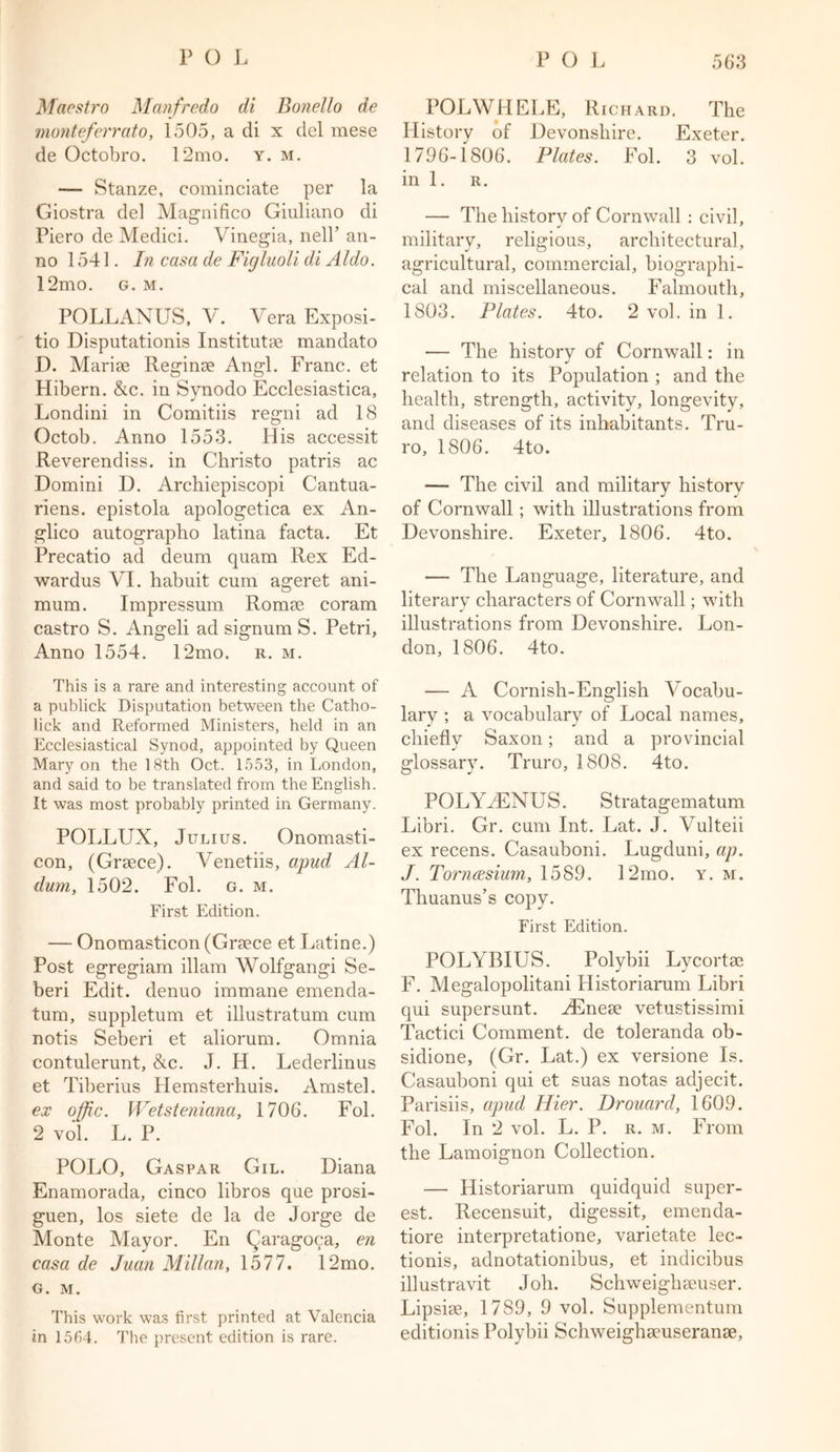 Maestro Manfredo di Bonello de monteferrato, 1505, a di x del mese de Octobro. 12mo. y. m. — Stanze, cominciate per la Giostra del Magnifico Giuliano di Piero de Medici. Vinegia, nelP an- no 1541. In casa de Figluoli di Aldo. 12mo. g. m. POLLANUS, V. Vera Exposi- tio Disputationis Instituted mandato D. Marise Reginse Angl. Franc, et Hibern. &c. in Synodo Ecclesiastica, Londini in Comitiis regni ad 18 Octob. Anno 1553. His accessit Reverendiss. in Christo patris ac Domini D. Archiepiscopi Cantua- riens. epistola apologetica ex An- glico autographo latina facta. Et Precatio ad deum quam Rex Ed- wardus VI. habuit cum ageret ani- mum. Impressum Ronue coram castro S. Angeli ad signum S. Petri, Anno 1554. 12mo. r. m. This is a rare and interesting account of a publick Disputation between the Catho- lick and Reformed Ministers, held in an Ecclesiastical Synod, appointed by Queen Mary on the 18th Oct. 1553, in London, and said to be translated from the English. It was most probably printed in Germany. POLLUX, Julius. Onomasti- con, (Greece). Venetiis, apud Al- dum, 1502. Fol. g. m. First Edition. — Onomasticon (Greece et Latine.) Post egregiam illam Wolfgangi Se- beri Edit, denuo immane emenda- tum, suppletum et illustratum cum notis Seberi et aliorum. Omnia contulerunt, &c. J. H. Lederlinus et Tiberius Hemsterhuis. Amstel. ex offic. Wetsteniana, 1706. Fol. 2 vol. L. P. POLO, Gaspar Gil. Diana Enamorada, cinco libros que prosi- guen, los siete de la de Jorge de Monte Mayor. En (jiaragoca, en casa de Juan Millan, 1577. 12mo. G. M. This work was first printed at Valencia in 15154. The present edition is rare. POLWHELE, Richard. The History of Devonshire. Exeter. 1796-1806. Plates. Fol. 3 vol. in 1. r. — The history of Cornwall : civil, military, religious, architectural, agricultural, commercial, biographi- cal and miscellaneous. Falmouth, 1803. Plates. 4to. 2 vol. in 1. — The history of Cornwall: in relation to its Population ; and the health, strength, activity, longevity, and diseases of its inhabitants. Tru- ro, 1806. 4to. — The civil and military history of Cornwall; with illustrations from Devonshire. Exeter, 1806. 4to. — The Language, literature, and literarv characters of Cornwall; with J 1 illustrations from Devonshire. Lon- don, 1806. 4to. — A Cornish-English Vocabu- lary ; a vocabulary of Local names, chiefly Saxon; and a provincial glossary. Truro, 1808. 4to. POLYHENUS. Stratagematum Libri. Gr. cum Int. Lat. J. YTdteii ex recens. Casauboni. Lugduni, ap. J. Torncesium, 1589. 12mo. y. m. Thuanus’s copy. First Edition. POLYBIUS. Polybii Lycortse F. Megalopolitani Historiarum Libri qui supersunt. HEnese vetustissimi Tactici Comment, de toleranda ob- sidione, (Gr. Lat.) ex versione Is. Casauboni qui et suas notas adjecit. Parisiis, apud Hier. Drouard, 1609. Fol. In 2 vol. L. P. r. m. From the Lamoignon Collection. — Historiarum quidquid super- est. Recensuit, digessit, emenda- tiore interpretatione, varietate lec- tionis, adnotationibus, et indicibus illustravit Joh. Schweighseuser. Lipsiee, 1789, 9 vol. Supplementum editionis Polybii Schweighaeuseranse,