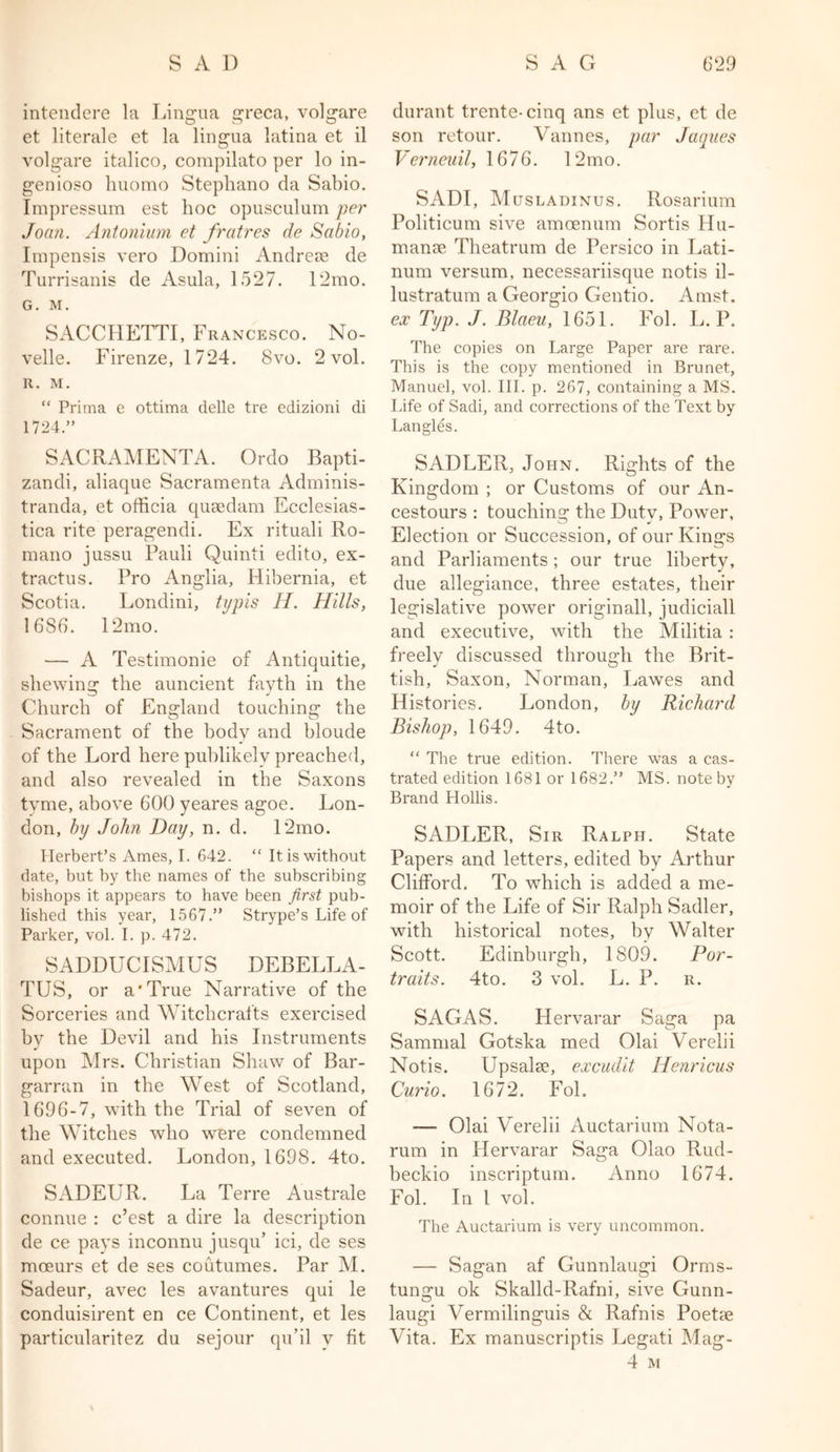 intendere la Lingua greca, volgare et literale et la lingua latina et il volgare italico, compilato per lo in- genioso huomo Stephano da Sabio. Impressum est hoc opusculum per Joan. Antonium et fratres de Sabio, Impensis vero Domini Andreue de Turrisanis de Asula, 1527. 12mo. G. M. SACCHETTI, Francesco. No- velle. Firenze, 1724. 8vo. 2 vol. R. M. “ Prima e ottima delle tre edizioni di 1724.” SACRAMENTA. Ordo Bapti- zandi, aliaque Sacramenta Adminis- tranda, et officia qusedam Ecclesias- tica rite peragendi. Ex rituali Ro- mano jussu Pauli Quinti edito, ex- tractus. Pro Anglia, Hibernia, et Scotia. Londini, typis II. Hills, 1686. 12mo. — A Testimonie of Antiquitie, shewing the auncient fayth in the Church of England touching the Sacrament of the body and bloude of the Lord here publikelv preached, and also revealed in the Saxons tvme, above 600 yeares agoe. Lon- don, by John Day, n. d. 12mo. Herbert’s Ames, I. 642. “ It is without date, but by the names of the subscribing bishops it appears to have been first pub- lished this year, 1567.” Strype’s Life of Parker, vol. I. p. 472. SADDUCISMUS DEBELLA- TUS, or a'True Narrative of the Sorceries and Witchcrafts exercised by the Devil and his Instruments upon Mrs. Christian Shaw of Bar- garran in the West of Scotland, 1696-7, with the Trial of seven of the Witches who were condemned and executed. London, 1698. 4to. SADEUR. La Terre Australe connue : c’est a dire la description de ce pays inconnu jusqu’ ici, de ses moeurs et de ses coutumes. Par M. Sadeur, avec les avantures qui le conduisirent en ce Continent, et les particularitez du sejour qu’il v fit durant trente-cinq ans et plus, et de son retour. Vannes, par Jaques Verneuil, 1676. 12mo. SADI, Musladinus. Rosarium Politicum sive amcenum Sortis Hu- manse Theatrum de Persico in Lati- num versum, necessariisque notis il- lustratum a Georgio Gentio. Amst. ex Typ. J. Blaeu, 1651. Fol. L. P. The copies on Large Paper are rare. This is the copy mentioned in Brunet, Manuel, vol. III. p. 267, containing a MS. Life of Sadi, and corrections of the Text by Langles. SADLER, John. Rights of the Kingdom ; or Customs of our An- cestors : touching the Duty, Power, Election or Succession, of our Kings and Parliaments; our true liberty, due allegiance, three estates, their legislative power originall, judiciall and executive, with the Militia : freely discussed through the Brit- tish, Saxon, Norman, Lawes and Histories. London, by Richard Bishop, 1649. 4to. “ The true edition. There was a cas- trated edition 1681 or 1682.” MS. note by Brand Hollis. SADLER, Sir Ralph. State Papers and letters, edited by Arthur Clifford. To which is added a me- moir of the Life of Sir Ralph Sadler, with historical notes, by Walter Scott. Edinburgh, 1809. Por- traits. 4to. 3 vol. L. P. r. SAGAS. Hervarar Saga pa Sammal Gotska med Olai Verelii Notis. Upsalie, excudit Henricus Curio. 1672. Fol. — Olai Verelii Auctarium Nota- rum in Hervarar Saga Olao Rud- beckio inscriptum. Anno 1674. Fol. In l vol. The Auctarium is very uncommon. — Sagan af Gunnlaugi Orms- tungu ok Skalld-Rafni, sive Gunn- laugi Vermilinguis &amp; Rafnis Poetse Vita. Ex manuscriptis Legati Mag- 4 M