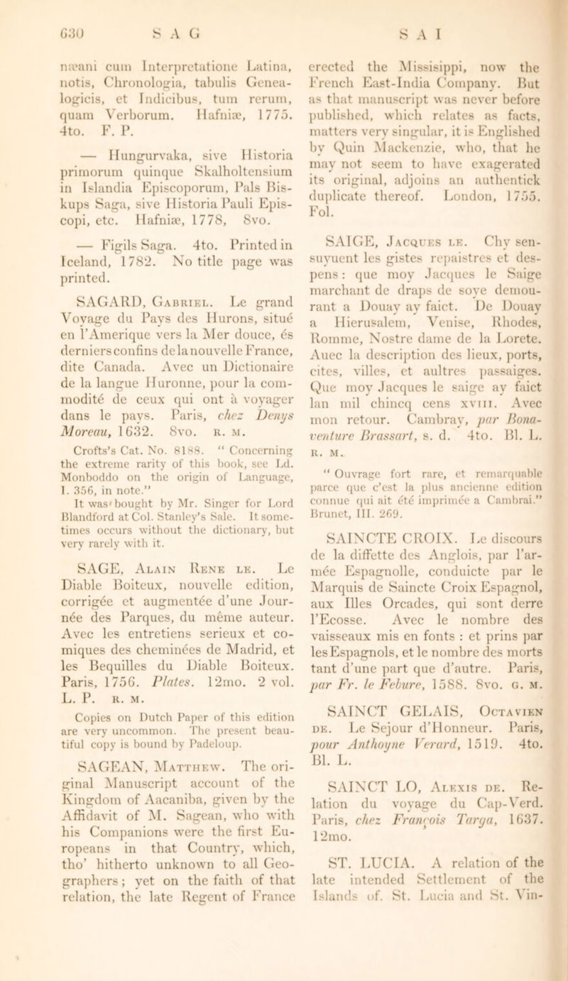 meani cum Interpretatione Latina, notis, Chronologia, tabulis Genea- logicis, et Indicibus, turn rerum, quam Verborum. Hafniae, 1775. 4to. F. P. — Hungurvaka, sive Historia primorum quinque Skalholtensium in Islandia Episcoporum, Pals Bis- kups Saga, sive Historia Pauli Epis- copi, etc. Hafniae, 1778, 8vo. — Figils Saga. 4to. Printed in Iceland, 1782. No title page was printed. SAGARD, Gabriel. Le grand Voyage du Pays des Hurons, situe en l’Amerique vers la Mer douce, es derniersconfins dclanouvclleFrance, dite Canada. Avec un Dictionaire de la langue Iluronne, pour la com- modite de ceux qui ont a voyager dans le pays. Paris, chez Denys Moreau, 1632. 8vo. r. m. Crofts’s Cat. No. 81*8. “ Concerning the extreme rarity of this book, see Ld. Monboddo on the origin of Language, I. 356, in note.” It was'bought by Mr. Singer for Lord Blandford at Col. Stanley’s Sale. It some- times occurs without the dictionary, but very rarely with it. SAGE, Alain IIene le. Le Diable Boiteux, nouvelle edition, corrigee et augmentee d’une Jour- nee des Parques, du meme auteur. Avec les entretiens serieux et co- miques des cheminees de Madrid, et les Bequilles du Diable Boiteux. Paris, 1756. Plates. 12mo. 2 vol. L. P. R. M. Copies on Dutch Paper of this edition are very uncommon. The present beau- tiful copy is bound by Padeloup. SAGEAN, Matthew. The ori- ginal Manuscript account of the Kingdom of Aacaniba, given by the Affidavit of M. Sagean, who with his Companions were the first Eu- ropeans in that Country, which, til o’ hitherto unknown to all Geo- graphers ; yet on the faith of that relation, the late Regent of France erected the Missisippi, now the French East-India Company. But as that manuscript was never before published, which relates as facts, matters very singular, it is Englished by Quin Mackenzie, who, that he may not seem to have exagerated its original, adjoins an authentick duplicate thereof. London, 1755. Fol. SAIGE, Jacques le. Chy sen- suyuent les gistes repaistres et des- pens: que moy Jacques le Saige marchant de draps de soye demou- rant a Douav ay faict. De Douay a Hierusalem, Venise, Rhodes, Homme, Nostre dame de la Lorete. Auec la description des lieux, ports, cites, villes, et aultres passaiges. Que moy Jacques le saige ay faict lan mil chincq cens xvm. Avec inon retour. Cambray, par Buna- venture Brassart, s. d. 4to. Bl. L. It. M. “ Ouvrage fort rare, et remarquable parce que e’est la plus ancienne edition connue qui ait etc imprimee a Cambrai.” Brunet, III. 269. SAINCTE CROIX. Le discours de la diffette des Anglois, par l’ar- mde Espagnolle, conduicte par le Marquis de Saincte Croix Espagnol, aux Illes Orcades, qui sont derre l’Ecosse. Avec le nombre des vaisseaux mis en fonts : et prins })ar lesEspagnols, et le nombre des morts taut d’une part que d’autre. Paris, pur Fr. le Febvre, 1588. 8vo. G. m. SAINCT GELAIS, Octavien de. Le Sejour d’Honneur. Paris, pour Anthoyne Verard, 1519. 4to. Bl. L. SAINCT LO, Alexis de. Re- lation du voyage du Cap-Verd. Paris, chez Francois Tarya, 1637. 12mo. ST. LUCIA. A relation of the late intended Settlement of the Islands of. St. Lucia and St. '\ in-