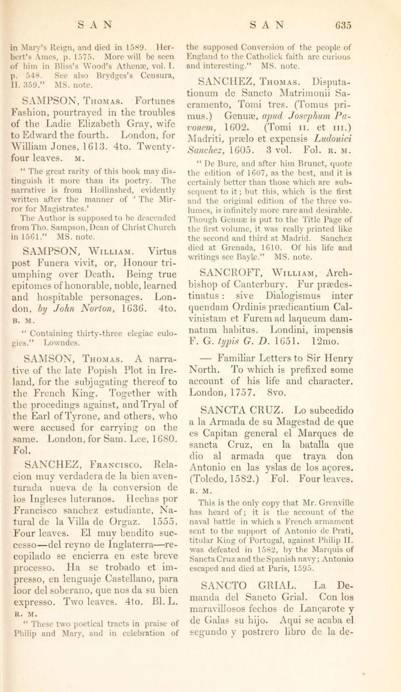 in Mary’s Reign, and died in 1589. Her- bert’s Ames, p. 1575. More will be seen of him in Bliss’s Wood’s Athense, vol. I. p. 548. See also Brydges’s Censura, II. 359.” MS. note. SAMPSON, Thomas. Fortunes Fashion, pourtrayed in the troubles of the Ladie Elizabeth Gray, wife to Edward the fourth. London, for William Jones, 1613. 4to. Twenty- four leaves, m. “ The great rarity of this book may dis- tinguish it more than its poetry. The narrative is from Hollinshed, evidently written after the manner of ‘ The Mir- ror for Magistrates.’ The Author is supposed to be descended fromTho. Sampson, Dean of ChristChurch in 1561.” MS. note. SAMPSON, William. Virtus post Funera vivit, or, Honour tri- umphing over Death. Being true epitomes of honorable, noble, learned and hospitable personages. Lon- don, by John Norton, 1636. 4to. B. M. “ Containing thirty-three elegiac eulo- gies.” Lowndes. SAMSON, Thomas. A narra- tive of the late Popish Plot in Ire- land, for the subj ugating thereof to the French King. Together with the procedings against, and Tryal of the Earl of Tyrone, and others, who were accused for carrying on the same. London, for Sam. Lee, 1680. Fob SANCHEZ, Francisco. Rela- cion muy verdadera de la bien aven- turada nueva de la conversion de los Ingleses luteranos. Plechas por Francisco sanchez estudiante, Na- tural de la Villa de Orgaz. 1555. Four leaves. El muy bendito suc- cesso—del reyno de Inglaterra—re- copilado se encierra en este breve processo. Ha se trohado et im- presso, en lenguaje Castellano, para loor del soberano, que nos da su bien expresso. Two leaves. 4to. Bl. L. R. M. “ These two poetical tracts in praise of Philip and Mary, and in celebration of the supposed Conversion of the people of England to the Catholick faith are curious and interesting.” MS. note. SANCHEZ, Thomas. Disputa- tionum de Sancto Matrimonii Sa- cramento, Tomi tres. (Tomus pri- mus.) Genuse, apud Josephum Pa- vonem, 1602. (Tomi n. et in.) Madriti, prselo et expensis Ludouici Sanchez, 1605. 3 vol. Fob r. m. “ De Bure, and after him Brunet, cpiote the edition of 1607, as the best, and it is certainly better than those which are sub- sequent to it; but this, which is the first and the original edition of the three vo- lumes, is infinitely more rare and desirable. Though Genuae is put to the Title Page of the first volume, it was really printed like the second and third at Madrid. Sanchez died at Grenada, 1610. Of his life and writings see BayLe.” MS. note. SANCROFT, William, Arch- bishop of Canterbury. Fur praedes- tinatus : sive Dialogismus inter quendam Ordinis pnedicantium Cal- vinistam et Furemad laqueum dam- nation habitus. Londini, impensis F. G. typis G. D. 1651. 12mo. — Familiar Letters to Sir Henry North. To which is prefixed some account of his life and character. London, 1757. 8vo. SANCTA CRUZ. Lo subcedido a la Armada de su Magestad de que es Capitan general el Marques de sancta Cruz, en la batalla que dio al armada que traya don Antonio en las yslas de los acores. (Toledo, 1582.) Fob Four leaves. R. M. This is the only copy that Mr. Grenville has heard of; it is the account of the naval battle in which a French armament sent to the support of Antonio de Prati, titular King of Portugal, against Philip II. was defeated in 1582, by the Marquis of Sancta Cruz and the Spanish navy; Antonio escaped and died at Paris, 1595. SANCTO GRIAL. La De- manda del Sancto Grial. Con los maravillosos fechos de Lancarote y de Galas su hijo. Aqui se acaba el segundo y postrero libro de la de-