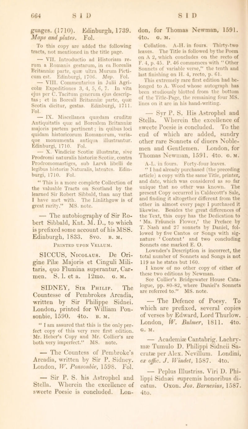 £uages. (1710). Edinburgh, 1739. JSfaps and plates. Fol. To this copy arc added the following tracts, not mentioned in the title page. — VII. Introductio ad Historiam re- rum a Romanis gestarum, in ea Borealis Britannia: parte, quae ultra Murum Picti- cum est. Edinburgi, 170G. Map. Fol. — VIII. Commentarius in Julii Agri- colae Expeditiones 3, 4, 5, G, 7. In vita ejus per C. Taciturn generum ejus descrip- tas ; et in Boreali Britannia: parte, qua: Scotia dicitur, gestas. Edinburgi, 1711. Fol. — IX. Miscellanea quicdam eruditae Antiquitatis qua: ad Borealem Britannia: rnajoris partem pertinent; in quibus loci quidam historicorum llomanorum, varia- que monumenta antiqua illustrantur. Edinburgi, 1710. Fol. — X. Vindicia: Scotia: illustratae, sive Prodromi naturalis historic Scotiae, contra Prodromomastiges, sub Larvft, libelli de legibus historian Naturalis, latentes. Edin- burgi, 1710. Fol. “ This is a more complete Collection of the valuable Tracts on Scotland by the learned Sir Robert Sibbald, than any that I have met with. The Linlithgow is of great rarity.” MS. note. — The autobiography of Sir Ro- bert Sibbald, Knt. M. D., to which is prefixed some account of his MSS. Edinburgh, 1833. 8vo. b. m. Printed upon Vellum. SICCUS, Nicolaus. De Ori- gine PilcE Majoris et Cinguli Mili- taris, quo Flumina superantur, Car- men. S. 1. et a. 12mo. g. m. SIDNEY, Sir Philip. The Countesse of Pembrokes Arcadia, written by Sir Philippe Sidnei. London, printed for William Pon- sonbie, 1590. 4to. b. m. “ I am assured that this is the only per- fect copy of this very rare first edition. Mr. Heber’s Copy and Mr. Collier’s are both very imperfect.” MS. note. — The Countess of Pembroke’s Arcadia, written by Sir P. Sidney. London, IF. Ponsonbie, 1598. Fol. — Sir P. S. his Astropliel and Stella. Wherein the excellence of sweete Poesie is concluded. Lon- don, for Thomas Newman, 1591. 4to. G. M. Collation. A-H. in fours. Thirty-two leaves. The Title is followed by the Poem on A 2, which concludes on the recto of F. 4, p. 45. P. 46 commences with “ Other Sonnets of variable verse,” the tenth and last finishing on H. 4, recto, p. Gl. This extremely rare first edition had be- longed to A. Wood whose autograph has been studiously blotted from the bottom of the Title-Page, the remaining four MS. lines on it are in his hand-writing. — Svr P. S. His Astrophel and Stella. Wherein the excellence of sweete Poesie is concluded. To the end of which are added, sundry other rare Sonnets of diuers Noble- men and Gentlemen. London, for Thomas Newman, 1591. 4to. g. m. A-L. in fours. Forty-four leaves. “ I had already purchased (the preceding article) a copy with the same Title, printer, and date, which was considered as so far unique that no other was known. The present Copy occurred in Caldecott’s Sale, and finding it altogether different from the other in almost every page 1 purchased it likewise. Besides the great differences of the Text, this copy has the Dedication to ‘ Ma. Erauncis Flower,’ the Preface by T. Nash and 27 sonnets by Daniel, fol- lowed by five Cantos or Songs with sig- nature ‘ Content’ and two concluding Sonnets one marked E. O. Lowndes’s Description is incorrect, the total number of Sonnets and Songs is not 119 as he states but 1 GO. I know of no other copy of either of these two editions by Newman. See Collier’s Bridgewater House Cata- logue, pp. 80-82, where Daniel’s Sonnets are referred to.” MS. note. — The Defence of Poesy. To which are prefixed, several copies of verses by Edward, Lord Thurlow. London, IV. Bulmer, 1811. 4to. G. M. — Academia: Cantabrig. Lachry- ina: Tumulo D. Philippi Sidneii Sa- cratae per Alex. Nevillum. Londini, ex ojfic. J. Windet, 1587. 4to. — Peplus Illustriss. Yiri D. Phi- lippi Sidnsei pupremis lionorihus di- catus. Oxon. Jos. Bamesius, 1587. 4to.