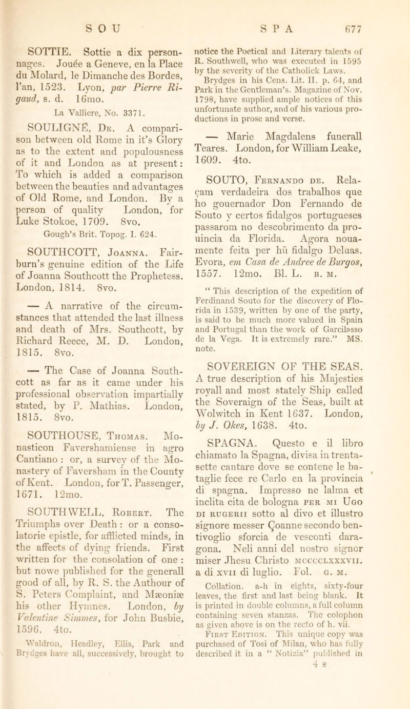 SOTTIE. Sottie a dix person- nages. Jouee a Geneve, en la Place du Molard, le Dimanclie des Bordes, Pan, 1523. Lyon, par Pierre Ri- gaud, s. d. 16mo. La Valliere, No. 3371. SOULIGNE, De. A compari- son between old Rome in it’s Glory as to the extent and popnlonsness of it and London as at present: To which is added a comparison between the beauties and advantages of Old Rome, and London. By a person of quality London, for Luke Stokoe, 1709. 8vo. Gough’s Brit. Topog. I. 624. SOUTHCOTT, Joanna. Fair- burn’s genuine edition of the Life of Joanna Southcott the Prophetess. London, 1814. 8vo. — A narrative of the circum- stances that attended the last illness and death of Mrs. Southcott, by Richard Reece, M. D. London, 1815. 8vo. — The Case of Joanna South- cott as far as it came under his professional observation impartially stated, by P. Mathias. London, 1815. 8vo. SOUTPIOUSE, Thomas. Mo- nasticon Favershamiense in agro Cantiano : or, a survey of the Mo- nastery of Faversham in the County of Kent. London, for T. Passenger, 1671. 12mo. SOUTHWELL, Robert. The Triumphs over Death : or a conso- latorie epistle, for afflicted minds, in the affects of dying friends. First written for the consolation of one : but nowe published for the generall good of all, by R. S. the Authour of S. Peters Complaint, and MaeoniDe his other Hymnes. London, by Valentine Simmes, for John Busbie, 1596. 4to. Waldron, Headley, Ellis, Park and Brydges have all, successively, brought to notice the Poetical and Literary talents of R. Southwell, who was executed in 1595 by the severity of the Catholick Laws. Brydges in his Cens. Lit. II. p. 64, and Park in the Gentleman’s. Magazine of Nov. 1798, have supplied ample notices of this unfortunate author, and of his various pro- ductions in prose and verse. — Marie Magdalens funerall Teares. London, for William Leake, 1609. 4to. SOUTO, Fernando de. Rela- cam verdadeira dos trabalhos que ho gouernador Don Fernando de Souto y certos fidalgos portugueses passarom no descobrimento da pro- uincia da Florida. Agora noua- mente feita per hu fidalgo Deluas. Evora, em Casa de Andree de Burgos, 1557. D2mo. Bl. L. b. m. “ This description of the expedition of Ferdinand Souto for the discovery of Flo- rida in 1539, written by one of the party, is said to be much more valued in Spain and Portugal than the work of Garcilasso de la Vega. It is extremely rare.” MS. note. SOVEREIGN OF THE SEAS. A true description of his Majesties royall and most stately Ship called the Soveraign of the Seas, built at VTlwitch in Kent 1637. London, by J. Okes, 1638. 4to. SPAGNA. Questo e il libro chiamato la Spagna, divisa in trenta- sette cantare dove se contene le ba- taglie fece re Carlo en la provincia di spagna. Impresso ne lalma et inclita cita de bologna per mi Ugo di rugerii sotto al divo et illustro signore messer (Joanne secondo ben- tivoglio sforcia de vesconti dara- gona. Neli anni del nostro signor miser Jhesu Christo mcccclxxxvii. a di xvn di luglio. Fol. g. m. Collation, a-h in eights, sixty-four leaves, the first and last being blank. It is printed in double columns, a full column containing seven stanzas. The colophon as given above is on the recto of h. vii. First Edition. This unique copy was purchased of Tosi of Milan, who has fully described it in a “ Notizia” published in 4 s