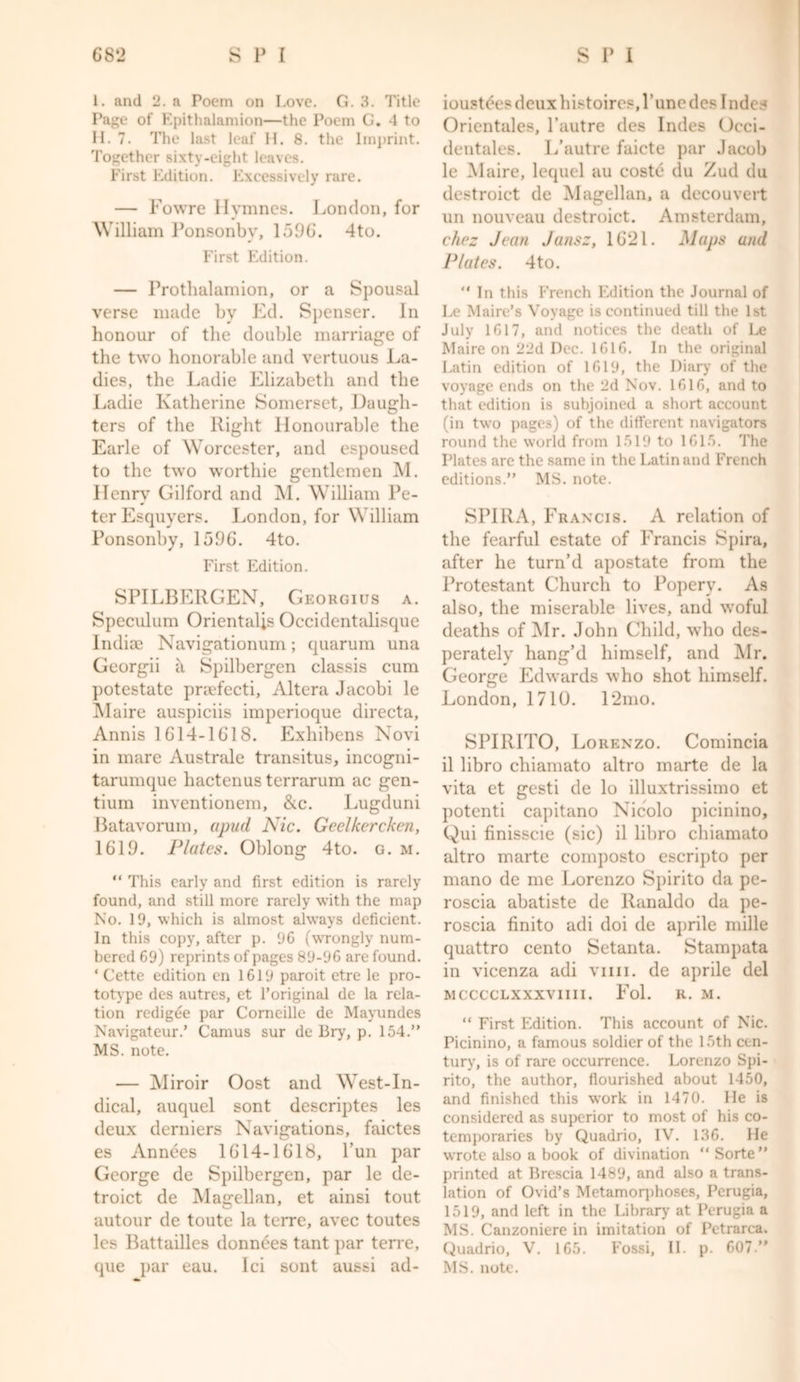 1. and 2. a Poem on Love. G. 3. Title Page of Epithalamion—the Poem G. 4 to H. 7. The last leaf H. 8. the Imprint. Together sixty-eight leaves. First Edition. Excessively rare. — Fowre Hvmnes. London, for William Ponsonbv, 1596. 4to. First Edition. — Prothalamion, or a Spousal verse made by Ed. Spenser. In honour of the double marriage of the two honorable and vertuous La- dies, the Ladie Elizabeth and the Ladie Katherine Somerset, Daugh- ters of the Right Honourable the Earle of Worcester, and espoused to the two worthie gentlemen M. Henry Gilford and M. William Pe- ter Esquyers. London, for William Ponsonby, 1596. 4to. First Edition. SPILBERGEN, Georgius a. Speculum Orientalis Occidentalisque Indioe Navigationum; quarum una Georgii a Spilbergen classis cum potestate praefecti, Altera Jacobi le Maire auspiciis imperioque directa, Annis 1614-1618. Exhibens Novi in mare Australe transitus, incogni- tarumque hactenus terrarum ac gen- tium inventionem, &c. Lugduni Batavorum, apud Nic. Geelkercken, 1619. Plates. Oblong 4to. g. m. “ This early and first edition is rarely found, and still more rarely with the map No. 19, which is almost always deficient. In this copy, after p. 96 (wrongly num- bered 69) reprints of pages 89-96 are found. ‘Cette edition en 1619 paroit etre le pro- totype des autres, et l’original de la rela- tion redigee par Corneille de Mayundes Navigateur.’ Camus sur de Bry, p. 154.” MS. note. — Miroir Oost and West-In- dical, auquel sont descriptes les deux derniers Navigations, faictes es Annees 1614-1618, l’un par George de Spilbergen, par le de- troict de Magellan, et ainsi tout autour de toute la terre, avec toutes les Battailles donnees tant par terre, que par eau. Ici sont aussi ad- ioustees deux histoires.l’une des 1 ndes Orientales, l’autre des Indes Occi- dentales. L’autre faicte par Jacob le Maire, lequel au coste du Zud du destroict de Magellan, a decouvert un nouveau destroict. Amsterdam, chez Jean Jansz, 1621. Maps and Plates. 4to. “ In this French Edition the Journal of Le Maire’s Voyage is continued till the 1st July 1617, and notices the death of Le Maire on 22d Dec. 1616. In the original Latin edition of 1619, the Diary of the voyage ends on the 2d Nov. 1616, and to that edition is subjoined a short account (in two pages) of the different navigators round the world from 1519 to 1615. The Plates are the same in the Latin and French editions.” MS. note. SPIRA, Francis. A relation of the fearful estate of Francis Spira, after he turn’d apostate from the Protestant Church to Popery. As also, the miserable lives, and woful deaths of Mr. John Child, who des- perately hang’d himself, and Mr. George Edwards who shot himself. London, 1710. 12mo. SPIRITO, Lorenzo. Comincia il libro chiamato altro marte de la vita et gesti de lo illuxtrissimo et potenti capitano Nieolo picinino, Qui finisscie (sic) il libro chiamato altro marte composto escripto per mano de me Lorenzo Spirito da pe- roscia abatiste de Ranaldo da pe- roscia finito adi doi de aprile mille quattro cento Setanta. Stampata in vicenza adi vim. de aprile del MCCCCLXXXVIIII. Fol. R. M. “ First Edition. This account of Nic. Picinino, a famous soldier of the 15th cen- tury, is of rare occurrence. Lorenzo Spi- rito, the author, flourished about 1450, and finished this work in 1470. He is considered as superior to most of his co- temporaries by Quadrio, IV. 136. He wrote also a book of divination “ Sorte” printed at Brescia 1489, and also a trans- lation of Ovid’s Metamorphoses, Perugia, 1519, and left in the Library at Perugia a MS. Canzoniere in imitation of Pctrarca. Quadrio, V. 165. Fossi, II. p. 607 ” MS. note.