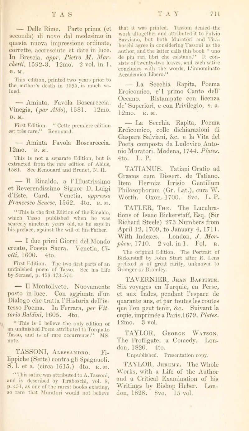 —- Delle Rime. Parte prima (et seconda) di novo dal medesimo in questa nuova impressione ordinate, corrette, accresciute et date in luce. In Brescia, appr. Pietro M. Mar- chetti, 1592-3. 12mo. 2 vol. in 1. G. M. This edition, printed two years prior to the author’s death in 1595, is much va- lued. — Aminta, Favola Boscareccia. Vinegia, (par Aldo), 1581. 12mo. B. M. First Edition. “ Cette premiere edition est tres rare.” Renouard. — Aminta Favola Boscareccia. 12mo. b. m. This is not a separate Edition, hut is extracted from the rare edition of Aldus, 1581. See Renouard and Brunet, N. R. — II Rinaldo, a V Illustrissimo et Reverendissimo Signor D. Luigi d’Este, Card. Venetia, appresso Francesco Senese, 1562. 4to. b. m. “ This is the first Edition of the Rinaldo, which Tasso published when he was scarcely nineteen years old, as he says in his preface, against the will of his Father. — I due primi Giorni del Mondo creato, Poesia Sacra. Venetia, Ci- otti, 1600. 4to. First Edition. The two first parts of an unfinished poem of Tasso. See his Life by Serassi, p. 459-473-574. — II Montoliveto. Nuovamente posto in luce. Con aggiunta d’un Dialogo che tratta l’Historia dell’is- tesso Poema. In Ferrara, per Vit- torio Baldini, 1605. 4to. “ This is I believe the only edition of an unfinished Poem attributed to Torquato Tasso, and is of rare occurrence.” MS. note. TASSONI, Alessandro. Fi- lippiche (Sette) contra gli Spagnuoli. S. 1. et a. (circa 1615.) 4to. r. m. “This satire was attributed to A.Tassoni, and is described by Tiraboschi, vol. 8, p. 451, as one of the rarest books existing, so rare that Muratori would not believe that it was printed. Tassoni denied the work altogether and attributed it to Fulvio Savviano, but both Muratori and Tira- boschi agree in considering Tassoni as the author, and the latter calls this book “ uno de piu rari libri che esistano.” It con- sists of twenty-two leaves, and each satire concludes with the words, L’innominato Accademico Libero.” — La Secchia Rapita, Poema Eroicomico, e’ 1 primo Canto dell’ Oceano. Ristampate con licenza de’ Superiori, e con Privilegio, s. a. 12mo. r. m. — La Secchia Rapita, Poema Eroicomico, colie dichiarazioni di Gaspare Salviani, &c. e la Vita del Poeta composta da Ludovico Anto- nio Muratori. Modena, 1744. Plates. 4to. L. P. TATI ANUS. Tatiani Oratio ad Grsecos cum Dissert, de Tatiano. Item Hermise Irrisio Gentilium Philosophorum (Gr. Lat.), cura W. Worth. Oxon. 1700. 8vo. L. P. TATLER, The. The Lucubra- tions of Isaac BickerstafF, Esq. (Sir Richard Steele) 273 Numbers from April 12, 1709, to January 4, 1711. With Indexes. London, J. Mor- phew, 1710. 2vol.ini. Fol. r. The original Edition. The Portrait of Bickerstaff by John Sturt after R. Lens prefixed is of great rarity, unknown to Granger or Bromley. TAVERNIER, Jean Baptiste. Six voyages en Turquie, en Perse, et aux Indes, pendant l’espace de quarante ans, et par toutes les routes que Ton peut tenir, &c. Suivant la copie, imprimee a Paris, 1679. Plates. 12mo. 3 vol. TAYLOR, George Watson. The Profligate, a Comedy. Lon- don, 1820. 4to. Unpublished. Presentation copy. TAYLOR, Jeremv. The Whole Works, with a Life of the Author and a Critical Examination of his Writings by Bishop Heber. Lon- don, 1828. 8vo. 15 vol.