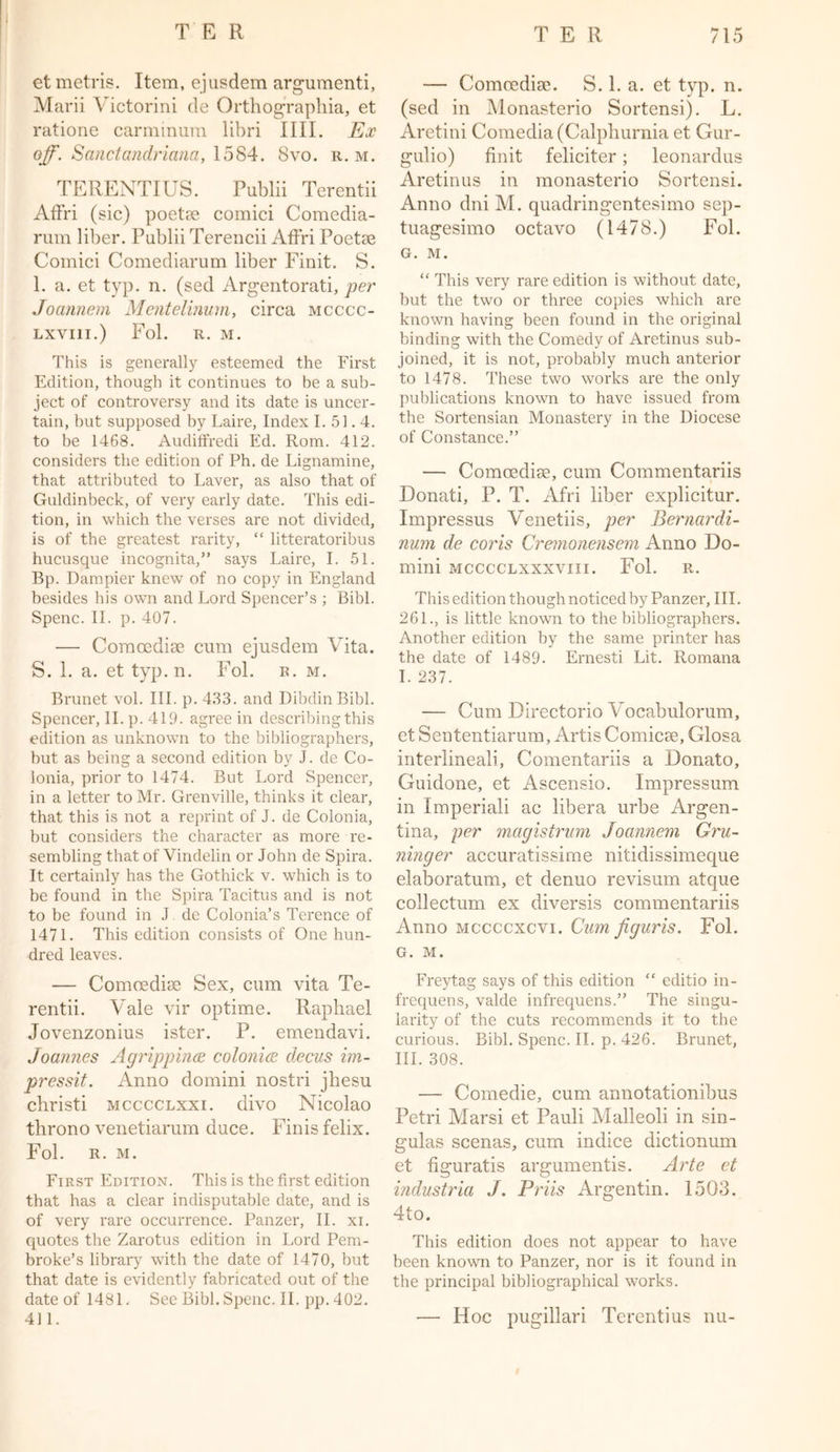 etmetris. Item, ejusdem argumenti, Marii Victorini de Orthograpbia, et ratione carminum libri IIII. Ex off. Sanctandriana, 1584. 8vo. r. m. TERENTIUS. Publii Terentii Affri (sic) poetse comici Comedia- rum liber. Publii Terencii Affri Poetse Comici Comediarum liber Finit. S. 1. a. et typ. n. (sed Argentorati, per Joannem Meiitelinum, circa mcccc- LXVI1I.) Fol. R. M. This is generally esteemed the First Edition, though it continues to be a sub- ject of controversy and its date is uncer- tain, but supposed by Laire, Index I. 51.4. to be 1468. Audiffredi Ed. Rom. 412. considers the edition of Ph. de Lignamine, that attributed to Laver, as also that of Guldinbeck, of very early date. This edi- tion, in which the verses are not divided, is of the greatest rarity, “ litteratoribus hucusque incognita,” says Laire, I. 51. Bp. Dampier knew of no copy in England besides his own and Lord Spencer’s ; Bibl. Spenc. II. p. 407. — Comcedise cum ejusdem Vita. S. 1. a. et typ. n. Fol. r. m. Brunet vol. III. p. 433. and DibdinBibl. Spencer, II. p. 419. agree in describing this edition as unknown to the bibliographers, but as being a second edition by J. de Co- lonia, prior to 1474. But Lord Spencer, in a letter to Mr. Grenville, thinks it clear, that this is not a reprint of J. de Colonia, but considers the character as more re- sembling that of Vindelin or John de Spira. It certainly has the Gothick v. which is to be found in the Spira Tacitus and is not to be found in J de Colonia’s Terence of 1471. This edition consists of One hun- dred leaves. — Comcedise Sex, cum vita Te- rentii. Vale vir optime. Raphael Jovenzonius ister. P. emendavi. Joannes Agrippinas colonics decus im- pressit. Anno domini nostri jhesu christi mcccclxxi. divo Nicolao throno venetiarum duce. Finis felix. Fol. r. m. First Edition. This is the first edition that has a clear indisputable date, and is of very rare occurrence. Panzer, II. xi. quotes the Zarotus edition in Lord Pem- broke’s library with the date of 1470, but that date is evidently fabricated out of the date of 1481. See Bibl. Spenc. II. pp. 402. 411. — Comoedise. S. 1. a. et typ. n. (sed in Monasterio Sortensi). L. Aretini Comedia (Calpliurnia et Gur- gulio) finit feliciter; leonardus Aretinus in monasterio Sortensi. Anno dni M. quadringentesimo sep- tuagesimo octavo (1478.) Fol. G. M. “ This very rare edition is without date, but the two or three copies which are known having been found in the original binding with the Comedy of Aretinus sub- joined, it is not, probably much anterior to 1478. These two works are the only publications known to have issued from the Sortensian Monastery in the Diocese of Constance.” — Comoedise, cum Commentariis Donati, P. T. Afri liber explicitur. Impressus Venetiis, per Bernardi- num de coris Cremonensem Anno Do- mini mcccclxxxviii. Fol. r. This edition though noticed by Panzer, III. 261., is little known to the bibliographers. Another edition by the same printer has the date of 1489. Ernesti Lit. Romana I. 237. — Cum Directorio Vocabulorum, et Sententiarum, Artis Comicee, Glosa interlineali, Comentariis a Donato, Guidone, et Ascensio. Impressum in Xmperiali ac libera urbe Argen- tina, per magistrum Joannem Gru- ninger accuratissirne nitidissimeque elaboratum, et denuo revisum atque collectum ex diversis commentariis Anno mccccxcvi. Cum figuris. Fol. G. M. Freytag says of this edition “ editio in- frequens, valde infrequens.” The singu- larity of the cuts recommends it to the curious. Bibl. Spenc. II. p. 426. Brunet, III. 308. — Comedie, cum annotationibus Petri Marsi et Pauli Malleoli in sin- gulas scenas, cum indice dictionum et figuratis arguments. Arte et industria J. Priis Argentin. 1503. 4to. This edition does not appear to have been known to Panzer, nor is it found in the principal bibliographical works. — Hoc pugillari Terentius nu-