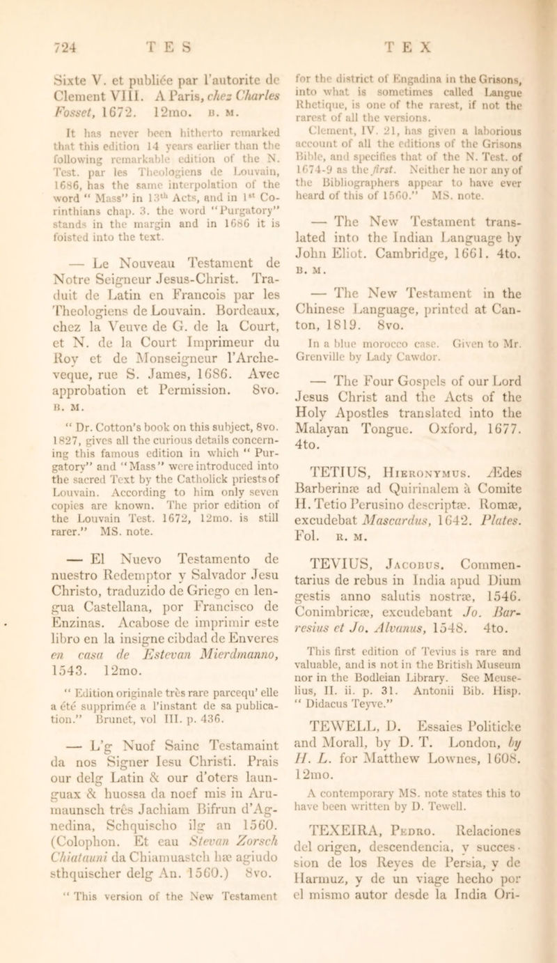 Sixte V. et publide par l’autorite de Clement VIII. A Paris, cliez Charles Fosset, 1672. 12mo. n. m. It has never been hitherto remarked that this edition 14 years earlier than the following remarkable edition of the N. Test, par les Theologiens de Louvain, 1686, has the same interpolation of the word “ Mass” in 13th Acts, and in 1st Co- rinthians chap. 3. the word “Purgatory” stands in the margin and in 1686 it is foisted into the text. — Le Nouveau Testament de Notre Seigneur Jesus-Christ. Tra- duit de Latin en Francois par les Theologiens de Louvain. Bordeaux, cliez la Veuve de G. de la Court, et N. de la Court Imprimeur du Roy ct de Monseigneur l’Arche- veque, rue S. James, 1GS6. Avec approbation et Permission. Svo. B. M. “ Dr. Cotton’s book on this subject, 8vo. 1827, gives all the curious details concern- ing this famous edition in which “ Pur- gatory” and “Mass” were introduced into the sacred Text by the Catholick priests of Louvain. According to him only seven copies are known. The prior edition of the Louvain Test. 1672, 12mo. is still rarer.” MS. note. — El Nuevo Testamento de nuestro Redemptor y Salvador .Tesu Christo, traduzido de Griego en len- gua Castellana, por Francisco de Enzinas. Acabose de imprimir este libro en la insigne cibdad de Enveres en rasa de Estevan Mierdmanno, 1543. 12mo. “ Edition originate tres rare parccqu’ elle a ete supprimee a l’instant de sa publica- tion.” Brunet, vol III. p. 436. — L’g Nuof Sainc Testamaint da nos Signer Iesu Christi. Prais our delg Latin & our d’oters laun- guax & huossa da noef mis in Aru- maunsch tres Jachiam Bifrun d’Ag- nedina, Schquischo ilg an 1560. (Colophon. Et eau Stevan Zorsch Chiatauni da Chiamuastcli ha? agiudo sthquisclier delg An. 1560.) 8vo. “ This version of the New Testament for the district of Kngadina in the Grisons, into what is sometimes called Langue Rhetique, is one of the rarest, if not the rarest of all the versions. Clement, IV. 21, has given a laborious account of all the editions of the Grisons Bible, and specifies that of the N. Test, of 1674-9 as the first. Neither he nor any of the Bibliographers appear to have ever heard of this of 1560.” MS. note. — The New Testament trans- lated into the Indian Language bv John Eliot. Cambridge, 1661. 4to. B. M. — The New Testament in the Chinese Language, printed at Can- ton, 1819. 8vo. In a blue morocco case. Given to Mr. Grenville by Lady Cawdor. — The Four Gospels of our Lord Jesus Christ and the Acts of the Holy Apostles translated into the Malayan Tongue. Oxford, 1677. 4to. TETIUS, Hieronymus. yEdes Barberina? ad Quirinalem a Comite II. Tetio Perusino descriptae. Roma?, excudebat Mascardus, 1642. Plates. Fol. It. M. TEVHJS, Jacobus. Commen- tarius de rebus in India apud Uium gestis anno salutis nostne, 1546. Conimbricac, excudebant Jo. Bar- resius ct Jo. Alvanus, 1548. 4to. This first edition of Tevius is rare and valuable, and is not in the British Museum nor in the Bodleian Library. See Mcuse- lius, II. ii. p. 31. Antonii Bib. ilisp. “ Didacus Teyve.” TEWELL, D. Essaies Politicise and Morall, by D. T. London, by //. L. for Matthew Lownes, 1608. 12mo. A contemporary MS. note states this to have been written by D. Tewell. TEXEIRA, Pedro. Ilelaciones del origen, descendencia, v succes- sion de los Reyes de Persia, v de Harmuz, v de un viage hecho por el mismo autor desde la India Ori-