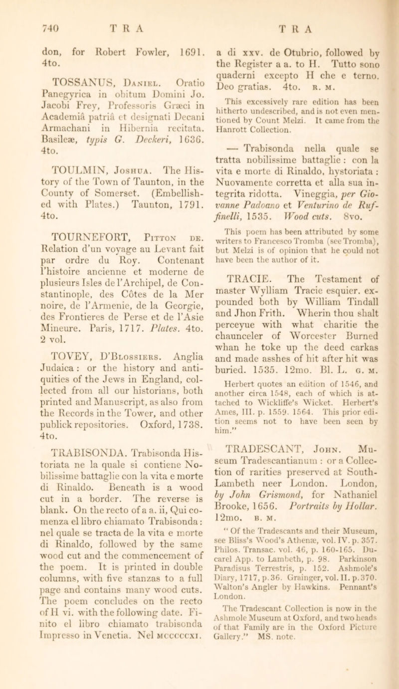 don, for Robert Fowler, 1691. 4to. TOSSANUS, Daniel. Oratio Panegyrica in obitum Domini Jo. Jacobi Frey, Professoris Graeci in Academia patria c t designati Decani Armachani in Hibernia recitata. Basileae, typis G. Deckeri, 1636. 4to. TOULMIN, Joshua. The His- tory of the Town of Taunton, in the County of Somerset. (Embellish- ed with Plates.) Taunton, 1791. 4to. TOURXEFORT, Fitton de. Relation d’un voyage au Levant fait par ordre du Roy. Contenant l’histoire ancienne et moderne de plusieurs Isles de PArchipel, de Con- stantinople, des Cotes de la Mer noire, de l’Armenie, de la Georgie, des Frontieres de Perse et de l’Asie Mineure. Paris, 1717. Plates. 4to. 2 vol. TOVEY, D’Blossiers. Anglia Judaica : or the history and anti- quities of the Jews in England, col- lected from all our historians, both printed and Manuscript, as also from the Records in the Tower, and other publick repositories. Oxford, 1738. 4to. TRABISONDA. Trabisonda His- toriata ne la quale si contiene No- bilissime battaglie con la vita e morte di Rinaldo. Beneath is a wood cut in a border. The reverse is blank. On the recto of a a. ii, Qui co- menza el libro chiamato Trabisonda: nel quale se tracta de la vita e morte di Rinaldo, followed by the same wood cut and the commencement of the poem. It is printed in double columns, with five stanzas to a full page and contains many wood cuts. The poem concludes on the recto of H vi. with the following date. Fi- nito el libro chiamato trabisonda Impresso in Vcnetia. Nel mcccccxi. a di xxv. de Otubrio, followed by the Register a a. to H. Tutto sono quaderni excepto H che e terno. Deo gratias. 4to. n. m. This excessively rare edition has been hitherto undescribed, and is not even men- tioned by Count Melzi. It came from the Hanrott Collection. — Trabisonda nella quale se tratta nobilissime battaglie : con la vita e morte di Rinaldo, hystoriata : Nuovamente corretta et alia sua in- tegrita ridotta. Vineggia, per Gio- vanne Padoano et Venturino de Ruf- Jinelli, 1535. Wood ads. 8vo. This poem has been attributed by some writers to Francesco Tromba (seeTromba), but Melzi is of opinion that he could not have been the author of it. TRACIE. The Testament of master Wvlliam Trade esquier. ex- pounded both by William Tindall and Jhon Frith. Wherin thou shalt perceyue with what charitie the chaunceler of Worcester Burned whan he toke up the deed carkas and made asshes of hit after hit was buried. 1535. 12mo. Bl. L. g. m. Herbert quotes an edition of 1546, and another circa 1548, each of which is at- tached to WicklifFe’s Wicket. Herbert’s Ames, III. p. 1559. 1564. This prior edi- tion seems not to have been seen by him.” TRADESCANT, John. Mu- seum Tradescantianum : or a Collec- tion of rarities preserved at South- Lambeth neer London. London, by John Grismond, for Nathaniel Brooke, 1656. Portraits by Hollar. 12mo. b. m. “ Of the Tradescants and their Museum, see Bliss’s Wood’s Athena.*, vol. IV. p. 357. Philos. Transac. vol. 46, p. 160-165. I)u- carel App. to Lambeth, p. 98. Parkinson Paradisus Terrestris, p. 152. Ashmole’s Diary, 1717, p.36. Grainger, vol. II. p.370. Walton’s Angler by Hawkins. Pennant’s London. The Tradescant Collection is now in the Ashmole Museum at Oxford, and two heads of that Family are in the Oxford Picture Gallery.” MS. note.