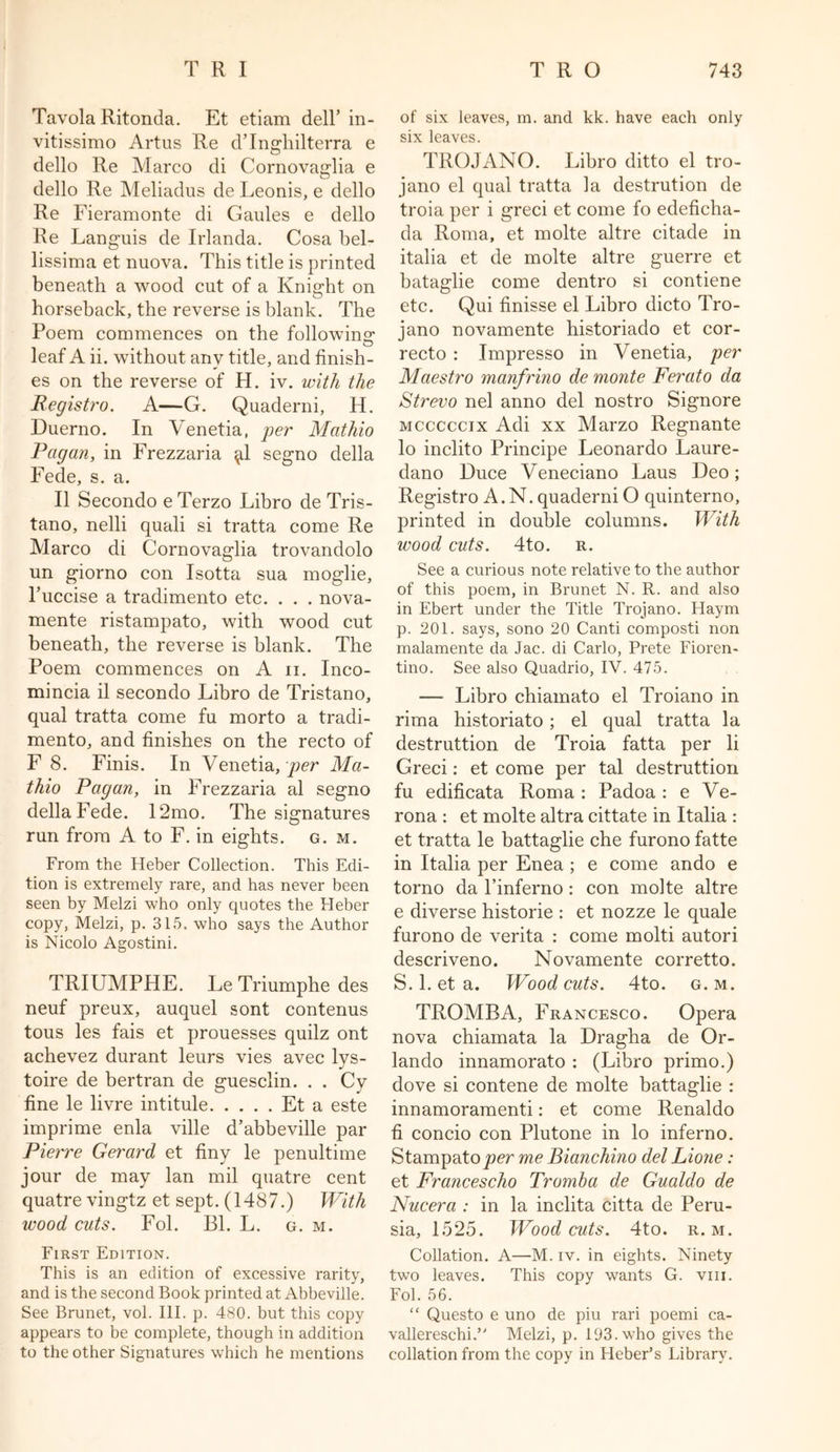 Tavola Ritonda. Et etiam dell’ in- vitissimo Artus Re dTnghilterra e dello Re Marco di Cornovaglia e dello Re Meliadus de Leonis, e dello Re Fieramonte di Gaules e dello Re Languis de Irlanda. Cosa bel- lissima et nuova. This title is printed beneath a wood cut of a Knight on horseback, the reverse is blank. The Poem commences on the following- leaf A ii. without any title, and finish- es on the reverse of H. iv. with the Registro. A—G. Quaderni, H. Duerno. In Venetia, per Mathio Pagan, in Frezzaria ^1 segno della Fede, s. a. II Secondo e Terzo Libro de Tris- tano, nelli quali si tratta come Re Marco di Cornovaglia trovandolo un giorno con Isotta sua moglie, Fuccise a tradimento etc. . . . nova,- mente ristampato, with wood cut beneath, the reverse is blank. The Poem commences on A n. Inco- mincia il secondo Libro de Tristano, qual tratta come fu morto a tradi- mento, and finishes on the recto of F 8. Finis. In Venetia, per Ma- thio Pagan, in Frezzaria al segno della Fede. 12mo. The signatures run from A to F. in eights, g. m. From the Heber Collection. This Edi- tion is extremely rare, and has never been seen by Melzi who only quotes the Heber copy, Melzi, p. 315. who says the Author is Nicolo Agostini. TRIUMPHE. Le Triumphe des neuf preux, auquel sont contenus tous les fais et prouesses quilz ont achevez durant leurs vies avec lys- toire de bertran de guesclin. . . Cv fine le livre intitule Et a este imprime enla ville d’abbeville par Pierre Gerard et finy le penultime jour de may lan mil quatre cent quatre vingtz et sept. (1487.) With wood cuts. Fol. Bl. L. g. m. First Edition. This is an edition of excessive rarity, and is the second Book printed at Abbeville. See Brunet, vol. III. p. 480. but this copy appears to be complete, though in addition to the other Signatures which he mentions of six leaves, m. and kk. have each only six leaves. TROJANO. Libro ditto el tro- jano el qual tratta la destination de troia per i greci et come fo edeficha- da Roma, et molte altre citade in italia et de molte altre guerre et bataglie come dentro si contiene etc. Qui finisse el Libro dicto Tro- jano novamente historiado et cor- recto : Impresso in Venetia, per Maestro manfrino de monte Ferato da Strevo nel anno del nostro Signore mcccccix Adi xx Marzo Regnante lo inclito Principe Leonardo Laure- dano Duce Veneciano Laus Deo; Registro A.N. quaderni O quinterno, printed in double columns. With wood cuts. 4to. r. See a curious note relative to the author of this poem, in Brunet N. R. and also in Ebert under the Title Trojano. Haym p. 201. says, sono 20 Canti composti non malamente da Jac. di Carlo, Prete Fioren- tino. See also Quadrio, IV. 475. — Libro chiamato el Troiano in rima historiato; el qual tratta la destruttion de Troia fatta per li Greci: et come per tal destruttion fu edificata Roma : Padoa : e Ve- rona : et molte altra cittate in Italia : et tratta le battaglie che furono fatte in Italia per Enea ; e come ando e torno da l’inferno : con molte altre e diverse historie : et nozze le quale furono de verita : come molti autori descriveno. Novamente corretto. S. 1. et a. Woodcuts. 4to. g.m. TROMBA, Francesco. Opera nova chiamata la Dragha de Or- lando innamorato : (Libro primo.) dove si contene de molte battaglie : innamoramenti: et come Renaldo fi concio con Plutone in lo inferno. Stampato per me Bianchino del Lione: et Francescho Tromba de Gualdo de Nucera : in la inclita citta de Peru- sia, 1525. Wood cuts. 4to. r. m. Collation. A—M. iv. in eights. Ninety two leaves. This copy wants G. vm. Fol. 56. “ Questo e uno de piu rari poemi ca- valier eschi. Melzi, p. 193. who gives the collation from the copy in Heber’s Library.