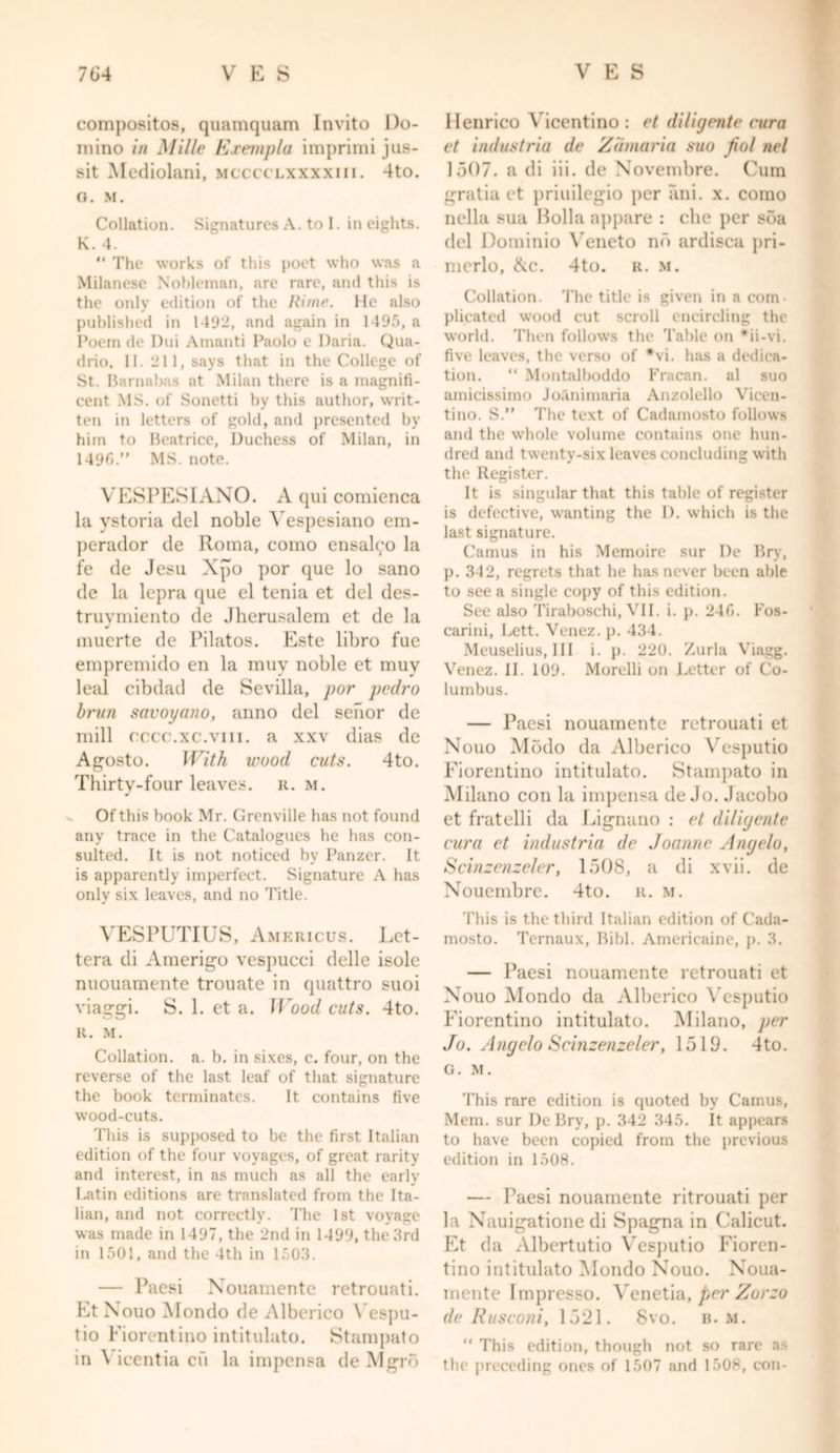 compositos, quamquam Invito Do- mino in Mille Exempla imprimi jus- sit Mediolani, mcccclxxxxiii. 4to. o. M. Collation. Signatures A. to I. in eights. K. 4. “ The works of this poet who was a Milanese Nobleman, are rare, and this is the only edition of the Rime. He also published in 1492, and again in 1495, a Poem de Dui Amanti Paolo e Daria. Qua- drio, 11. 211, says that in the College of St. Barnabas at Milan there is a magnifi- cent MS. of Sonetti by this author, writ- ten in letters of gold, and presented by him to Beatrice, Duchess of Milan, in 1496.” MS. note. VESPESIANO. A qui comienca la ystoria del noble Vespesiano em- perador de Roma, como ensalco la fe de Jesu Xpo por que lo sano de la lepra que el tenia et del des- truymiento de Jherusalem et de la muerte de Pilatos. Este libro fue empremido en la muy noble et muy leal cibdad de Sevilla, por pedro brun savoyano, anno del senor de mill cccc.xc.vm. a xxv dias de Agosto. With wood cuts. 4to. Thirty-four leaves, r. m. Of this book Mr. Grenville has not found any trace in the Catalogues he has con- sulted. It is not noticed by Panzer. It is apparently imperfect. Signature A has only six leaves, and no Title. VESPUTIUS, Americus. Let- tera di Amerigo vespucci delle isole nuouamente trouate in quattro suoi viaggi. S. 1. et a. Wood cuts. 4to. R. M. Collation, a. b. in sixes, c. four, on the reverse of the last leaf of that signature the book terminates. It contains five wood-cuts. This is supposed to be the first Italian edition of the four voyages, of great rarity and interest, in as much as all the early Latin editions are translated from the Ita- lian, and not correctly. The 1st voyage was made in 1497, the 2nd in 1499, the 3rd in 1501, and the 4th in 1503. — Paesi Nouamente rctrouati. Et Nouo Mondo de Albcrico \ espu- tio Fiorentino intitulato. Stampato in \ icentia cu la impensa de Mgro Henrico Vicentino : et di/ignite cura et industria de Zdmaria suo fiot net 1507. a di iii. de Novembre. Cum gratia et priuilegio per ani. x. como nella sua Holla appare : die per sba del Dominio Veneto no ardisca pri- merlo, &c. 4to. r. m. Collation. The title is given in a com- plicated wood cut scroll encircling the world. Then follows the Table on *ii-vi. five leaves, the verso of *vi. has a dedica- tion. “ Montalboddo Fracan. al suo amicissimo Joanimaria Anzolello Vicen- tino. S.” The text of Cadamosto follows and the whole volume contains one hun- dred and twenty-six leaves concluding with the Register. It is singular that this table of register is defective, wanting the D. which is the last signature. Camus in his Memoire sur De Bry, p. 342, regrets that he has never been able to see a single copy of this edition. See also Tiraboschi, VII. i. p. 246. Fos- carini, Lett. Venez. p. 434. Meuselius, III i. p. 220. Zurla Viagg. Venez. II. 109. Morelli on Letter of Co- lumbus. — Paesi nouamente rctrouati et Nouo Modo da Alberico Vesputio Fiorentino intitulato. Stampato in Milano con la impensa de.Jo. Jacobo et fratelli da Lignano : et diliyente cura et industria de Joanne Angelo, Scinzenzeler, 1508, a di xvii. de Nouembre. 4to. r. m. This is the third Italian edition of Cada- mosto. Ternaux, Bibl. Americaine, j). 3. — Paesi nouamente rctrouati et Nouo Mondo da Alberico Vesputio Fiorentino intitulato. Milano, per Jo. Angelo Scinzenzeler, 1519. 4to. G. M. This rare edition is quoted by Camus, Mem. sur De Bry, p. 342 345. It appears to have been copied from the previous edition in 1508. — Paesi nouamente ritrouati per la Nauigatione di Spagna in Calicut. Et da Albertutio Vesputio Fioren- tino intitulato Mondo Nouo. Noua- mente Impresso. Venetia, per Zorzo de Rusconi, 1521. 8vo. b. m. “ This edition, though not so rare a- the preceding ones of 1507 and 1508, con-