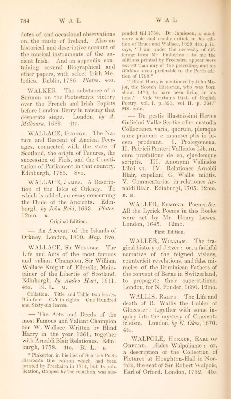 dotes of, and occasional observations on, the music of Ireland. Also an historical and descriptive account ot the musical instruments of the an- cient Irish. And an appendix con- taining1 several Biographical and other papers, with select Irish Me- lodies. Dublin, 1786. Plates. 4to. WALKER. The substance of a Sermon on the Protestants victory over the French and Irish Papists before London-Derry in raising that desperate siege. London, by A. Milboarn, 1689. 4to. WALLACE, George. The Na- ture and Descent of Ancient Peer- ages, connected with the state of Scotland, the origin of Tenures, the succession of Fiefs, and the Consti- tution of Parliament in that country. Edinburgh, 1785. Svo. WALLACE, James. A Descrip- tion of the Isles of Orkney. To which is added, an essay concerning the Thule of the Ancients. Edin- burgh, by John Reid, 1693. Plates. 12mo. r. Original Edition. — An Account of the Islands of Orkney. London, 1800. Map. Svo. WALLACE, Sir William. The Life and Acts of the most famous and valiant Champion, Sir William Wallace Knight of Ellerslie, Main- tainer of the Libertie of Scotland. Edinburgh, by Andro Hart, 1611. 4to. Bl. L. m. Collation. Title and Table two leaves. B in four. C-Y in eights. One Hundred and Sixty-six leaves. — The Acts and Deeds of the most Famous and Valiant Champion Sir W. Wallace, Written by Blind Harry in the year 1361, together with Arnaldi Blair Relationes. Edin- burgh, 1758. 4to. Bl. L. r. “ Pinkerton in his List of Scottish Poets discredits this edition which had been printed by Freebairn in 1714, but its pub- lication, stopped by the rebellion, was sus- pended till 17;'&gt;H. Dr. Jamieson, a much more able and candid critick, in his edi- tion of Bruce and Wallace, 1H20. Ito. p. i\. says, “ 1 am under the necessity of dif- fering from Mr. Pinkerton : to ine the editions printed by Freebairn appear more correct than any of the preceding, and his 1l'allace even preferable to the Perth edi- tion of 1790.” “ Blind Harry is mentioned by John Ma- jor, the Scotch Historian, who was horn about 1470, to have been living in his time.” Vide Warton’s Hist, of English Poetry, vol. I. p. 321, vol. 11. p. 334.” MS. note. — De gestis illustrissimi Herois Gulielmi Valla? Scotia* ohm custodis Collectanea varia, quorum, pleraque nunc primum e manuscriptis in lu- cent prodeunt. I. Prolegomena. II. Patricii Panteri Valliados Lib. hi. cum praefatione de eo, ejusdemque scriptis. III. Anonvmi Valliados Libri vi. IV. Relationes Arnoldi Blair, capellani G. Walla? militis. V. Commentarius in relationes Ar- naldi Blair. Edinburgi, 1 705. 12mo. B. M. WALLER, Edmond. Poems, &amp;c. All the Lyrick Poems in this Booke were set by Mr. Henry Lawes. London, 1645. 12mo. First Edition. WALLER, William. The tra- gical history of Jetzer : or, a faithful narrative of the feigned visions, counterfeit revelations, and false mi- racles of the Dominican Fathers of the convent of Berne in Switzerland, to propagate their superstitions. London, for N. Ponder, 1680. 12mo. WALLIS, Ralph. The Life and death of R. Wallis the Cobler of Glocester : together with some in- quiry into the mystery of Convent- icleism. London, by E. Okes, 1670. 4to. WALPOLE, Horace, Earl of Orford. yEdes Walpoliana? : or, a description of the Collection of Pictures at Houghton-IIall in Nor- folk, the seat of Sir Robert Walpole, Earl of Orford. London, 1752. 4to.