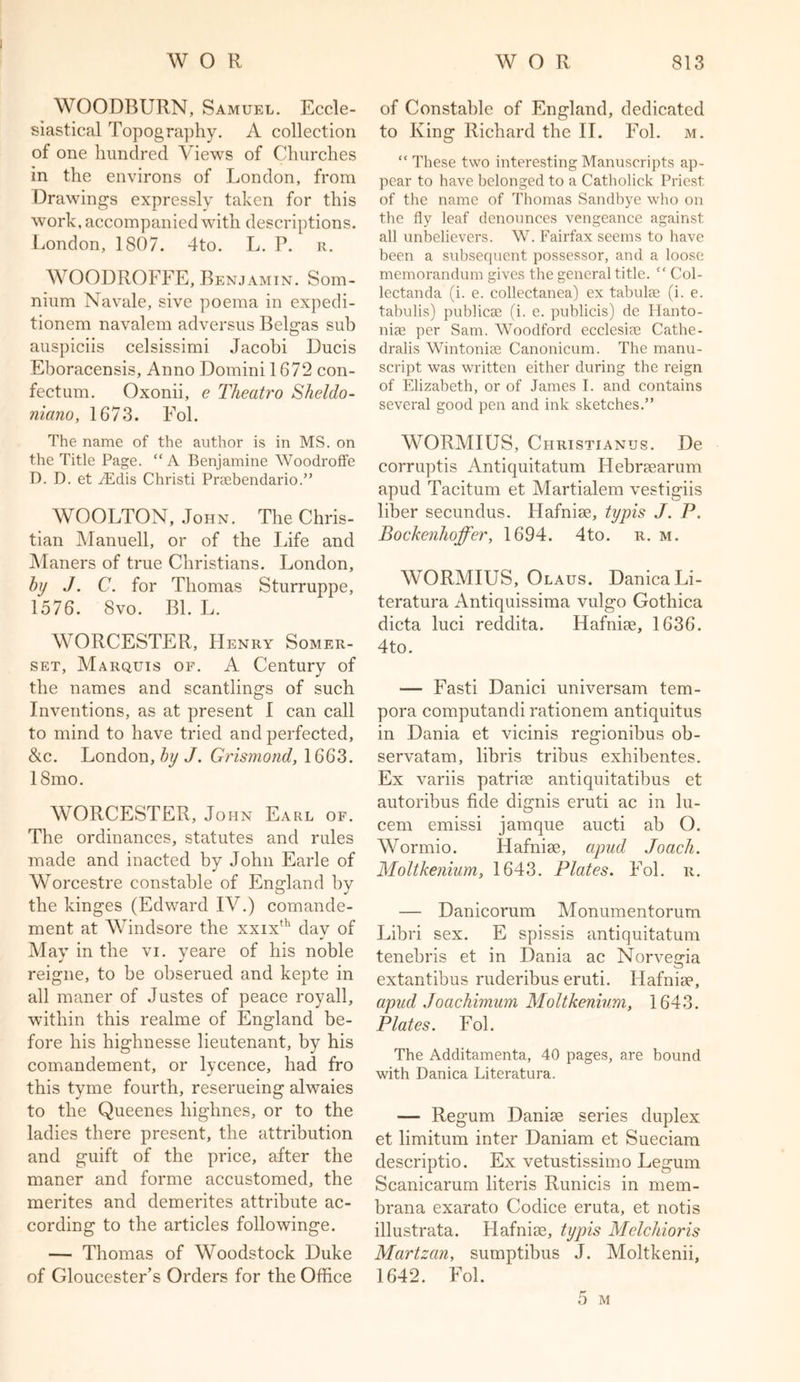WOODBURN, Samuel. Eccle- siastical Topography. A collection of one hundred Views of Churches in the environs of London, from Drawings expressly taken for this work, accompanied with descriptions. London, 1807. 4to. L. P. r. WOODROFFE, Benjamin. Som- nium Navale, sive poema in expedi- tionem navalem adversus Belgas sub auspiciis celsissimi Jacobi Duels Eboracensis, Anno Domini 1672 con- fectum. Oxonii, e Theatro Sheldo- niano, 1673. Fol. The name of the author is in MS. on the Title Page. “A Benjamine Woodroffe D. D. et iEdis Christi Prsebendario.” WOOLTON, John. The Chris- tian Manuell, or of the Life and Maners of true Christians. London, by J. C. for Thomas Sturruppe, 1576. 8vo. Bl. L. WORCESTER, Henry Somer- set, Marquis of. A Century of the names and scantlings of such Inventions, as at present I can call to mind to have tried and perfected, &c. London, by J. Grismond, 1663. 18mo. WORCESTER, John Earl of. The ordinances, statutes and rules made and inacted by John Earle of Worcestre constable of England by the kinges (Edward IV.) comande- ment at Windsore the xxixth day of May in the vi. yeare of his noble reigne, to be obserued and kepte in all maner of Justes of peace royall, within this realme of England be- fore his highnesse lieutenant, by his comandement, or lycence, had fro this tyme fourth, reserueing alwaies to the Queenes liighnes, or to the ladies there present, the attribution and guift of the price, after the maner and forme accustomed, the merites and demerites attribute ac- cording to the articles followinge. — Thomas of Woodstock Duke of Gloucester’s Orders for the Office of Constable of England, dedicated to King Richard the II. Fol. m. “ These two interesting Manuscripts ap- pear to have belonged to a Catholick Priest of the name of Thomas Sandbye who on the fly leaf denounces vengeance against all unbelievers. W. Fairfax seems to have been a subsequent possessor, and a loose memorandum gives the general title. “ Col- lectanda (i. e. collectanea) ex tabulae (i. e. tabulis) publicae (i. e. publicis) de Planto- niae per Sam. Woodford ecclesiae Cathe- dralis Wintoniae Canonicum. The manu- script was written either during the reign of Elizabeth, or of James I. and contains several good pen and ink sketches.” WORMIUS, Christianus. De corruptis Antiquitatum Hebraearum apud Taciturn et Martialem vestigiis liber secundus. Hafniae, typis J. P. Bockenhoffer, 1694. 4to. r. m. WORMIUS, Olaus. DanicaLi- teratura Antiquissima vulgo Gothica dicta luci reddita. Hafniae, 1636. 4to. — Fasti Danici universam tem- pora computandi rationem antiquitus in Dania et vicinis regionibus ob- servatam, libris tribus exliibentes. Ex variis patriae antiquitatibus et autoribus fide dignis eruti ac in lu- cem emissi jamque aucti ab O. Wormio. Hafniae, apud Joach. Moltkenium, 1643. Plates. Fol. r. — Danicorum Monumentorum Libri sex. E spissis antiquitatum tenebris et in Dania ac Norvegia extantibus ruderibus eruti. Hafniae, apud Joachimum Moltkenium, 1643. Plates. Fol. The Additamenta, 40 pages, are bound with Danica Literatura. — Regum Daniae series duplex et limitum inter Daniam et Sueciam descriptio. Ex vetustissimo Legum Scanicarum literis Runicis in mem- brana exarato Codice eruta, et notis illustrata. Hafniae, typis Melchioris Martzan, sumptibus J. Moltkenii, 1642. Fol. 5 M
