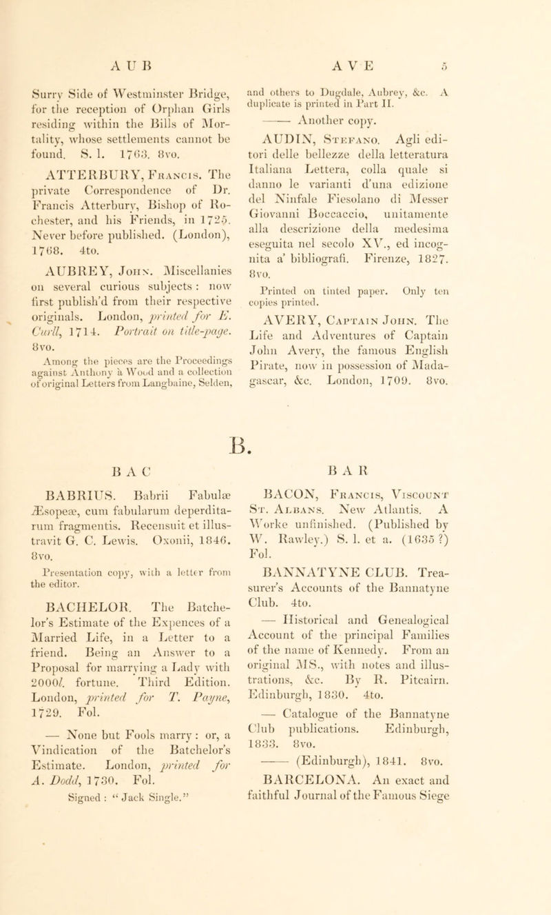 Surry Side of Westminster Bridge, for the reception of Orphan Girls residing: within the Bills of Mor- tality, whose settlements cannot be found. S. 1. 1763. 8vo. ATT Ell BURY, Francis. The private Correspondence of Dr. Francis Atterbury, Bishop of Ro- chester, and his Friends, in 1725. Never before published. (London), 1768. 4to. AUBREY, John. Miscellanies on several curious subjects : now first publish’d from their respective originals. London, printed for E. Curll, 171T. Portrait, on title-page. 8 vo. Among the pieces are the Proceedings against Anthony a Wood and a collection of original Letters from Langbaine, Selden, and others to Dugdale, Aubrey, &amp;c. A duplicate is printed in Part II. Another copy. AUDIN, Stefano. Agli edi- tor! delle bellezze della letteratura Italiana Lettera, colla quale si danno le varianti d’una edizione del Ninfale Fiesolano di Messer Giovanni Boccaccio, unitamente alia descrizione della medesima eseguita nel secolo XV., ed incog- nita a’ bibliografi. Firenze, 1827. 8 vo. Printed on tinted paper. Only ten copies printed. AVERY, Captain John. The Life and Adventures of Captain John Averv, the famous English Pirate, now in possession of Mada- gascar, &amp;c. London, 1709. 8vo. B. B A C BABRIUS. Babrii Fabulae zEsopeae, cum fabularum deperdita- rum fragmentis. Recensuit et illus- travit G. C. Lewis. Oxonii, 1846. 8vo. Presentation copy, with a letter from the editor. BACHELOR. The Batche- lor’s Estimate of the Expences of a Married Life, in a Letter to a friend. Being an Answer to a Proposal for marrying a Lady with 2000/. fortune. Third Edition. London, printed for T. Payne, 1729. Fol. — None but Fools marry: or, a Vindication of the Batchelor’s Estimate. London, printed for A. Dodd, 1730. Fol. Signed : “ Jack Single.” B A R BACON, Francis, Viscount St. Albans. New Atlantis. A Worke unfinished. (Published by W. llawley.) S. 1. et a. (1635 ?) Fol. BANNATYNE CLUB. Trea- surer’s Accounts of the Bannatyne Club. 4to. — Historical and Genealogical Account of the principal Families of the name of Kennedy. From an original MS., with notes and illus- trations, &amp;c. By R. Pitcairn. Edinburgh, 1830. 4to. — Catalogue of the Bannatyne Club publications. Edinburgh, 1833. 8vo. (Edinburgh), 1841. 8vo. BARCELONA. An exact and faithful Journal of the Famous Siege