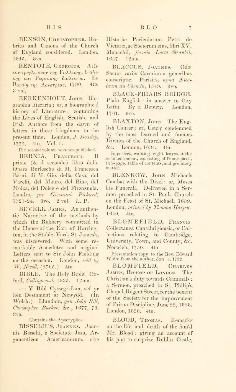 BENSON, Christopher. Ru- brics and Canons of the Church of England considered. London, 1845. 8vo. BENTOTE, G EORGIUS. Afh- rov rpLyXcoacroy rt]c TTaWncrjc, IrciXi- Kt]Q KUL filClXeCTOV. Lv Bifpj'// Aonorpiag, 1790. 4to. 3 vol BERKENHOUT, John. Bio- graphia literaria ; or, a biographical history of Literature : containing the Lives of English, Scotish, and Irish Authors from the dawn of letters in these kingdoms to the present time. London, J. Dodsley, 1777. 4to. Vol. 1. The second volume was not published. BERNIA, Francesco. II prirno (& il secondo) libro delle Opere Burlesche di JM. Francesco Berni, di JM. Gio. della Casa, del Varchi, del Mauro, del Bino, del Molza, del Dolce e del Firenzuola. Londra, per Giovanni Pickard', 1721-24. 8vo. 2 vol. L. P. BEVELL, James. An authen- tic Narrative of the methods by which the Robbery committed in the House of the Earl of Harring- ton, in the Stable-Yard, St. James’s, was discovered. With some re- markable Anecdotes and original Letters sent to Sir John Fielding on the occasion. London, sold by W. Nicoll,. (17 05.) 4to. BIBLE. The Holy Bible. Ox- ford, Collingwood, 1885. 1 2 mo. — Y Bibl Cyssegr-Lan, sef yr hen Destament ar Newydd. (In Welsh.) Llundain, gan John Bill, Christopher Barker, &c., 1677, 78. 8 vo. Contains the Apocrypha. BISSELIUS, Joannes. Joan- nis Bisselii, e Societate Jesu, Ar- gonauticon Americanorum, sive l Ilistoria? Periculorum Petri de Victoria,ac Sociorum eius, libri XV. Monachii, formis Lucre Straubii, 1647. 12mo. BLACCUS, Joannes. Odoe Sac me variis Carminum generibus conscriptae. Parisiis, apud Alico- laum du Chemin, 1549. 8vo. BLACK-FRIARS BRIDGE. Plain English : in answer to City Latin. By a Deputy. London, 176J. 8 vo. BLAXTON, John. The Eng- lish Usurer; or, Usury condemned by the most learned and famous Divines of the Church of England, &c. London, 1634. 4to. Imperfect, wanting eight leaves at the commencement, consisting of frontispiece, title-page, table of contents, and prefatory matter. BLENKOW, John. Michaels Combat with the Divel: or, Moses his Funerall. Delivered in a Ser- mon preached in St. Pauls Church on the Feast of St. Michael, 1639. London, printed by Thomas Harper. ] 640. 4to. BLOME FIELD, Francis Collectanea Cantabrigiensia, or Col- lections relating to Cambridge, University, Town, and County, &c. Norwich, 1750. 4to. Presentation copy to the Rev. Edward White from the author, Jan. 1, 1752. B L O M FIE L D, Charles James, Bishop of London. The Christian’s duty towards Criminals : a Sermon, preached in St. Philip’s Chapel, Regent Street, for the benefit of the Society for the improvement of Prison Discipline, June 22, 1828. London, 1828. 4to. BLOOD, Thomas. Remarks on the life and death of the fam’d Mr. Blood: giving an account of his plot to surprize Dublin Castle,