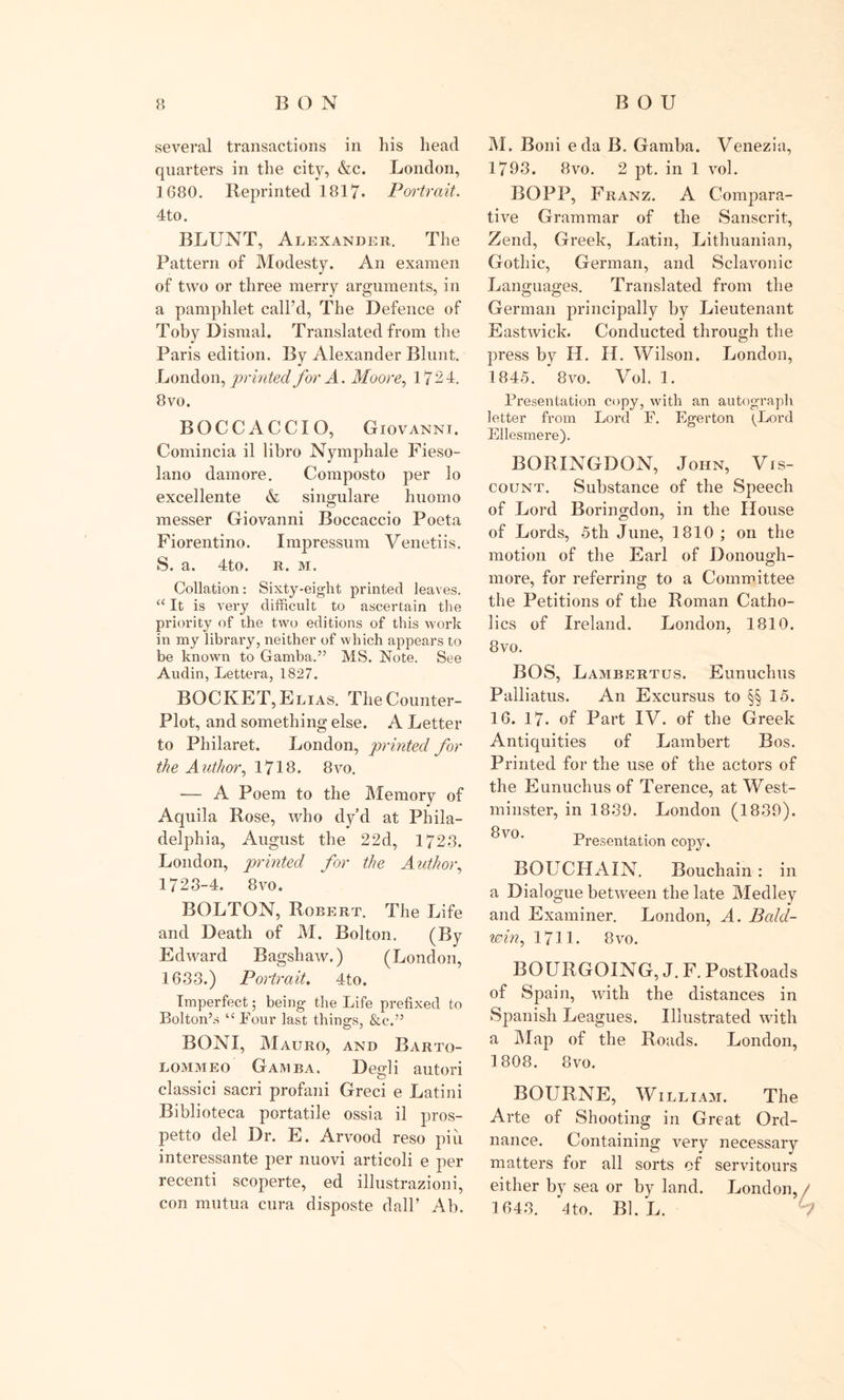several transactions in his head quarters in the city, &amp;c. London, 1680. Reprinted 1817. Portrait. 4to. BLUNT, Alexander. The Pattern of Modesty. An examen of two or three merry arguments, in a pamphlet call’d, The Defence of Toby Dismal. Translated from the Paris edition. By Alexander Blunt. London, printed for A. Moore, 1724. 8vo. BOCCACCIO, Giovanni. Comincia il libro Nymphale Fieso- lano damore. Composto per lo excellente &amp; singulare huomo messer Giovanni Boccaccio Poeta Fiorentino. Impressum Venetiis. S. a. 4to. r. m. Collation: Sixty-eight printed leaves. a It is very difficult to ascertain the priority of the two editions of this work in my library, neither of which appears to be known to Gamba.” MS. Note. See Audin, Lettera, 1827. BOCKET, Elias. The Counter- Plot, and something else. A Letter to Philaret. London, printed for the Author, 1716. 8vo. ■— A Poem to the Memory of Aquila Rose, who dy’d at Phila- delphia, August the 22d, 1723. London, printed for the Author, 1723-4. 8vo. BOLTON, Robert. The Life and Death of M. Bolton. (By Edward Bagshaw.) (London, 1633.) Portrait. 4to. Imperfect; being the Life prefixed to Bolton’s “ Four last things, &amp;c.” BONI, Mauro, and Barto- lommeo Gamba. Degli autori classici sacri profani Greci e Latini Biblioteca portatile ossia il pros- petto del Dr. E. Arvood reso piu interessante per nuovi articoli e per recenti scoperte, ed illustrazioni, con mutua cura disposte dalP Ab. M. Boni eda B. Gamba. Venezia, 1793. 8vo. 2 pt. in 1 vol. BOPP, Franz. A Compara- tive Grammar of the Sanscrit, Zend, Greek, Latin, Lithuanian, Gothic, German, and Sclavonic Languages. Translated from the German principally by Lieutenant Eastwick. Conducted through the press by H. H. Wilson. London, 1845. 8vo. Vol. 1. Presentation copy, with an autograph letter from Lord F. Egerton ^Lord Ellesmere). BORINGDON, John, Vis- count. Substance of the Speech of Lord Boringdon, in the House of Lords, 5th June, 1810 ; on the motion of the Earl of Donough- more, for referring to a Committee the Petitions of the Roman Catho- lics of Ireland. London, 1810. 8vo. BOS, Lambertus. Eunuchus Palliatus. An Excursus to §§ 15. 16. 17. of Part IV. of the Greek Antiquities of Lambert Bos. Printed for the use of the actors of the Eunuchus of Terence, at West- minster, in 1839. London (1839). 8\o. Presentation copy. BOUCHAIN. Bouchain: in a Dialogue between the late Medley and Examiner. London, A. Bald- win , 1711. 8 vo. BOURGOING, J. F. PostRoads of Spain, with the distances in Spanish Leagues. Illustrated with a Map of the Roads. London, 1808. 8vo. BOURNE, William. The Arte of Shooting in Great Ord- nance. Containing very necessary matters for all sorts of servitours either by sea or by land. London, / 1643. 4to. Bl. L. 2