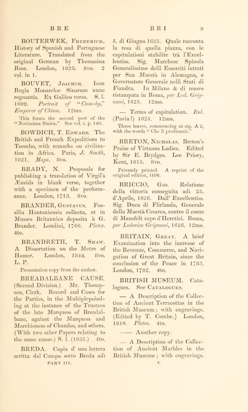 ROUTER WEK, Frederick. History of Spanish and Portuguese Literature. Translated from the original German by Thomasina Ross. London, 1823. 8vo. 2 vol. in 1. BOUVET, Joachim. Icon Regia Monarchae Sinarum nunc regnantis. Ex Gallico versa. S. 1. 1G99. Portrait of “ Cam-hy” Emperor of China. 12mo. This forms the second part of the “ Novissima Siniea.” See vol. i. p. 140. BOWDICH, T. Edward. The British and French Expeditions to Teembo, with remarks on civiliza- tion in Africa. Paris, J. Smith, 1821. Maps. 8vo. BRADY, N. Proposals for publishing a translation of Virgil’s iEneids in blank verse, together with a specimen of the perform- ance. London, 17L3. 8vo. BRANDER, Gustavus. Fos- silia Hantoniensia collecta, et in Musseo Britannico deposita a G. Brander. Londini, 1766. Plates. 4to. BRANDRETH, T. Shaw. A Dissertation on the Metre of Homer. London, 1844. 8vo. L. P. Presentation copy from the author. BREADALBANE CAUSE. (Second Division.) Mr. Thomp- son, Clerk. Record and Cases for the Parties, in the Multiplepoi tid- ing at the instance of the Trustees of the late Marquess of Breadal- bane, against the Marquess and Marchioness of Chandos, and others. (With two other Papers relating to the same cause.) S. 1. (1835.) 4to. BREDA. Copia d’ una lettera scritta dal Campo sotto Breda adi TART III. 5. di Giugno 1G25. Quale racconta la resa di quel la piazza, con le capitulationi stabilite tra, l’Excel- lentiss. Sig. Marchese Spinola Generalissimo delli Esserciti intrati per Sua Maesta in Alemagna, e Governatore Generale nelli Stati di Fiandra. In Milano &amp; di nuovo ristampata in Roma, per Loci. Grig- nani, 1G25. 12 mo. — Terms of capitulation. Ital. (Pavia?) 1625. 12mo. Three leaves, commencing at sig. A 2, with the words “ Che li predicant!.” BRETON, Nicholas. Breton’s Praise of Virtuous Ladies. Edited by Sir E. Brydges. Lee Priory, Kent, 1815. 8vo. Privately printed. A reprint of the original edition, 1606. BRICCIO, Gio. Relatione della vittoria conseguita adi 25. d’Aprile, 1G26. Dali’ Excellentiss. Sig. Duca di Flirlanda, Generale della Maesta Cesarea, contro il conte di Mansfelt capo d’PIeretici. Roma, per Lodovico Grignani, 1626. 12mo. BRITAIN, Great. A brief Examination into the increase of the Revenue, Commerce, and Navi- gation of Great Britain, since the conclusion of the Peace in 1783. London, 1792. 4to. BRITISH MUSEUM. Cata- logues. See Catalogues. — A Description of the Collec- tion of Ancient Terracottas in the British Museum ; with engravings. (Edited by T. Combe.) London, 1810. Plates. 4to. Another copy. — A Description of the Collec- tion of Ancient Marbles in the British Museum ; with engravings. c
