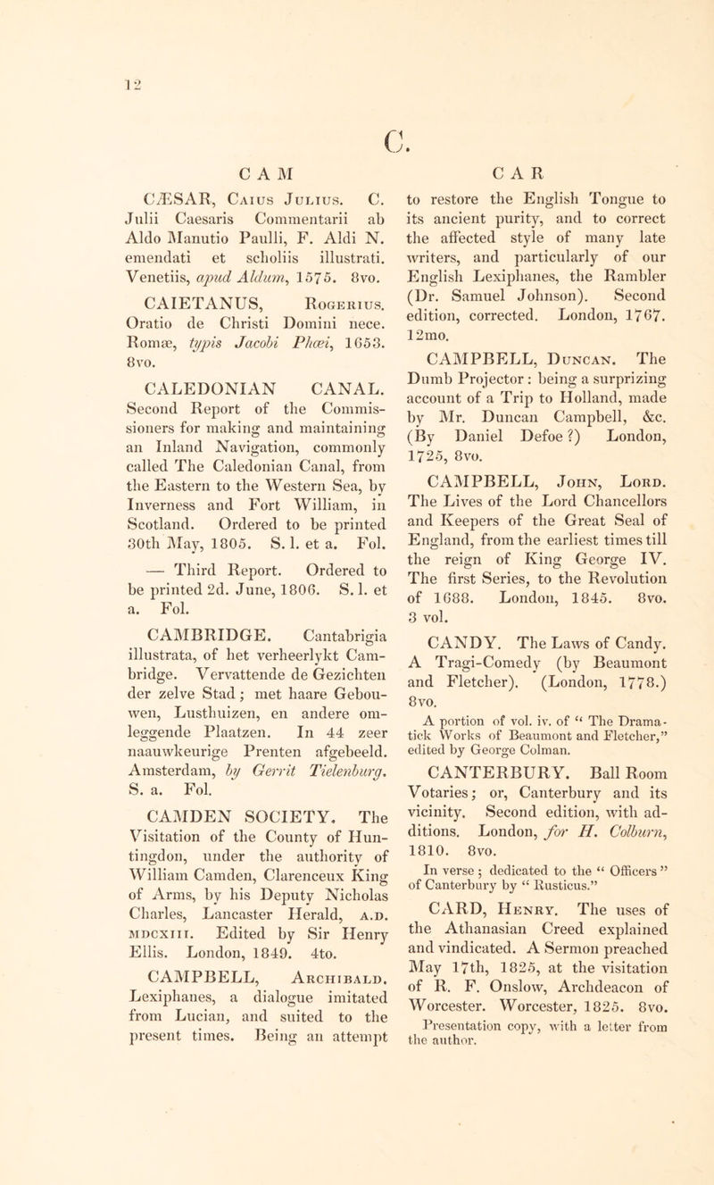 CAR CAM CBSAR, Caius Julius. C. Julii Caesaris Commentarii ab Aldo Manutio Paulli, F. Aldi N. emendati et sclioliis illustrati. Venetiis, apud Aldum, 1575. 8vo. CAIETANUS, Rogerius. Oratio de Christi Domini nece. Romae, typis Jacobi Phcei, 1653. 8 vo. CALEDONIAN CANAL. Second Report of the Commis- sioners for making; and maintaining an Inland Navigation, commonly called The Caledonian Canal, from the Eastern to the Western Sea, by Inverness and Fort William, in Scotland. Ordered to be printed 30th May, 1805. S. 1. et a. Fol. — Third Report. Ordered to be printed 2d. June, 1806. S. 1. et a. Fol. CAMBRIDGE. Cantabrigia illustrata, of bet verheerlykt Cam- bridge. Vervattende de Gezichten der zelve Stad; met haare Gebou- wen, Lusthuizen, en andere om- leggende Plaatzen. In 44 zeer naauwkeurige Prenten afgebeeld. Amsterdam, by Gerrit Tielenburq. S. a. Fol. CAMDEN SOCIETY. The Visitation of the County of Hun- tingdon, under the authority of William Camden, Clarenceux King of Arms, by his Deputy Nicholas Charles, Lancaster Herald, a.d. mdcxiii. Edited by Sir Henry Ellis. London, 1849. 4to. CAMPBELL, Archibald. Lexiphanes, a dialogue imitated from Lucian, and suited to the present times. Being an attempt to restore the English Tongue to its ancient purity, and to correct the affected style of many late writers, and particularly of our English Lexiphanes, the Rambler (Dr. Samuel Johnson). Second edition, corrected. London, 1767. 12 mo. CAMPBELL, D uncan. The Dumb Projector : being a surprizing account of a Trip to Holland, made by Mr. Duncan Campbell, &amp;c. (By Daniel Defoe ?) London, 1725, 8vo. CAMPBELL, John, Lord. The Lives of the Lord Chancellors and Keepers of the Great Seal of England, from the earliest times till the reign of King George IV. The first Series, to the Revolution of 1688. London, 1845. 8vo, 3 vol. CANDY. The Laws of Candy. A Tragi-Comedy (by Beaumont and Fletcher). (London, 1773.) 8vo. A portion of vol. iv. of “ The Drama - tick Works of Beaumont and Fletcher,” edited by George Colman. CANTERBUR Y. Ball Room Votaries; or, Canterbury and its vicinity. Second edition, with ad- ditions. London, for H. Colburn, 1810. 8vo. In verse ; dedicated to the “ Officers ” of Canterbury by “ Busticus.” CARD, Henry. The uses of the Athanasian Creed explained and vindicated. A Sermon preached May 17th, 1825, at the visitation of R. F. Onslow, Archdeacon of Worcester. Worcester, 1825. 8vo. Presentation copy, with a letter from the author.