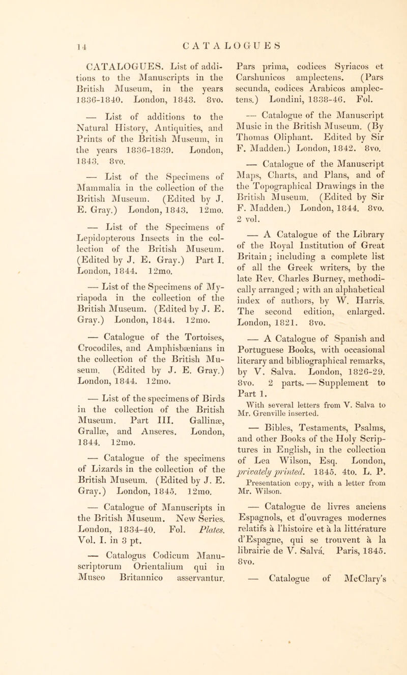 CATALOGUES CATALOGUES. List of addi- tions to the Manuscripts in the British Museum, in the years 1836-1840. London, 1843. 8vo. — List of additions to the Natural History, Antiquities, and Prints of the British Museum, in the years 1836-1880. London, 1843. 8vo. — List of the Specimens of Mammalia in the collection of the British Museum. (Edited by J. E. Gray.) London, 1843. 12mo. — List of the Specimens of Lepidopterous Insects in the col- lection of the British Museum. (Edited by J. E. Gray.) Part I. London, 1844. 12mo. — List of the Specimens of My- riapoda in the collection of the British Museum. (Edited by J. E. Gray.) London, 1844. 12mo. — Catalogue of the Tortoises, Crocodiles, and Amphisbaenians in the collection of the British Mu- seum. (Edited by J. E. Gray.) London, 1844. 12mo. — List of the specimens of Birds in the collection of the British Museum. Part III. Gallinse, Grail ae, and Anseres. London, 1844. 12mo. — Catalogue of the specimens of Lizards in the collection of the British Museum. (Edited by J. E. Gray.) London, 1845. 12mo. — Catalogue of Manuscripts in the British Museum. New Series. London, 1834-40. Fol. Plates. Vol. I. in 3 pt. — Catalogus Codicum Manu- scriptorum Orientalium qui in Museo Britannico asservantur. Pars prima, codices Syriacos et Carshunicos amplectens. (Pars secunda, codices Arabicos amplec- tens.) Londini, 1838-46. Fol. — Catalogue of the Manuscript Music in the British Museum. (By Thomas Oliphant. Edited by Sir F. Madden.) London, 1842. 8vo. -— Catalogue of the Manuscript Maps, Charts, and Plans, and of the Topographical Drawings in the British Museum. (Edited by Sir F. Madden.) London, 1844. 8vo. 2 vol. — A Catalogue of the Library of the Royal Institution of Great Britain; including a complete list of all the Greek writers, by the late Rev. Charles Burney, methodi- cally arranged ; with an alphabetical index of authors, by W. Harris. The second edition, enlarged. London, 1821. 8vo. — A Catalogue of Spanish and Portuguese Books, with occasional literary and bibliographical remarks, by V, Salva. London, 1826-29. 8 vo. 2 parts. — Supplement to Part 1. With several letters from V. Salva to Mr. Grenville inserted. — Bibles, Testaments, Psalms, and other Books of the Holy Scrip- tures in English, in the collection of Lea Wilson, Esq. London, privately printed, 1845. 4to. L. P. Presentation copy, with a letter from Mr. Wilson. — Catalogue de livres anciens Espagnols, et d’ouvrages modernes relatifs a l’histoire et a la litterature d’Espagne, qui se trouvent a la librairie de V. Salva. Paris, 1845. 8vo. — Catalogue of McClary’s