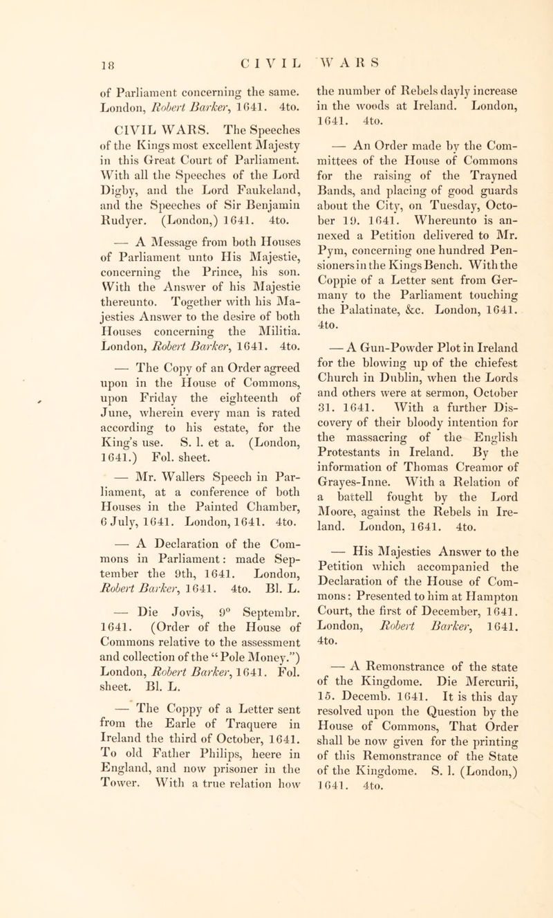 ✓ of Parliament concerning the same. London, Robert Barker, 1641. 4to. CIVIL WARS. The Speeches of the Kings most excellent Majesty in this Great Court of Parliament. With all the Speeches of the Lord Digby, and the Lord Faukeland, and the Speeches of Sir Benjamin Rudyer. (London,) 1641. 4to. — A Message from both Houses of Parliament unto His Majestie, concerning the Prince, his son. With the Answer of his Majestie thereunto. Together with his Ma- jesties Answer to the desire of both Houses concerning the Militia. London, Robert Barker, 1641. 4to. — The Copy of an Order agreed upon in the House of Commons, upon Friday the eighteenth of June, wherein every man is rated according to his estate, for the King’s use. S. 1. et a. (London, 1641.) Fol. sheet. — Mr. Wallers Speech in Par- liament, at a conference of both Houses in the Painted Chamber, 6 July, 1641. London, 1641. 4to. — A Declaration of the Com- mons in Parliament: made Sep- tember the 9th, 1641. J^ondon, Robert Barker, 1641. 4to. Bl. L. — Die Jo vis, 9° Septembr. 1641. (Order of the House of Commons relative to the assessment and collection of the “Pole Money.”) London, Robert Barker, 1641. Fol. sheet. Bl. L. — The Coppy of a Letter sent from the Earle of Traquere in Ireland the third of October, 1641. To old Father Philips, heere in England, and now prisoner in the Tower. With a true relation how the number of Rebels dayly increase in the woods at Ireland. London, 1641. 4to. — An Order made by the Com- mittees of the House of Commons for the raising of the Trayned Bands, and placing of good guards about the City, on Tuesday, Octo- ber 19. 1641. Whereunto is an- nexed a Petition delivered to Mr. Pym, concerning one hundred Pen- sioners in the Kings Bench. With the Coppie of a Letter sent from Ger- many to the Parliament touching the Palatinate, &amp;c. London, 1641. 4to. — A Gun-Powder Plot in Ireland for the blowing up of the chiefest Church in Dublin, when the Lords and others were at sermon, October 31. 1641. With a further Dis- covery of their bloody intention for the massacring of the English Protestants in Ireland. By the •&gt; information of Thomas Creamor of Grayes-Inne. With a Relation of a battell fought by the Lord Moore, against the Rebels in Ire- land. London, 1641. 4to. — His Majesties Answer to the Petition which accompanied the Declaration of the House of Com- mons : Presented to him at Hampton Court, the first of December, 1641. London, Robert Barker, 1641. 4to. — A Remonstrance of the state of the Kingdome. Die Mercurii, 15. Decemb. 1641. It is this day resolved upon the Question by the House of Commons, That Order shall be now given for the printing of this Remonstrance of the State of the Kingdome. S. 1. (London,) 1641. 4to.