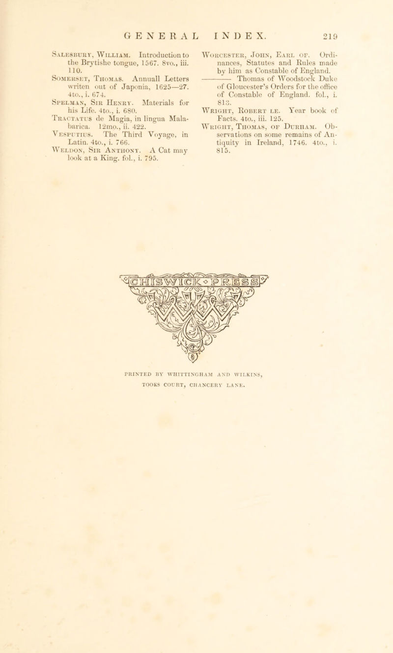 S.vLESBURr, William. Introduction to the Brytishe tongue, 1567. 8vo., iii. 110. Somerset, Thomas. Annuall Letters writen out of Japonia, 1625—27. 4to., i. 674. Spelman, Sir Henry. Materials for his Life. 4to., i. 680. Tractates de Magia, in lingua Mala- barica. 12mo., ii. 422. Vesputius. The Third Voyage, in Latin. 4to., i. 766. Weldon, Sir Anthony. A Cat may look at a King, fob, i. 795. Worcester, John, Earl of. Ordi- nances, Statutes and Rules made by him as Constable of England. Thomas of Woodstock Duke of Gloucester’s Orders for the office of Constable of England, fol., i. 813. Wright, Robert le. Year book of Facts. 4to., iii. 125. Wright, Thomas, of Durham. Ob- servations on some remains of An- tiquity in Ireland, 1746. 4to., i. 815. PRINTED BY WHITTINGHAM AND WILKINS, TOOKS COURT, CHANCERY LANE.