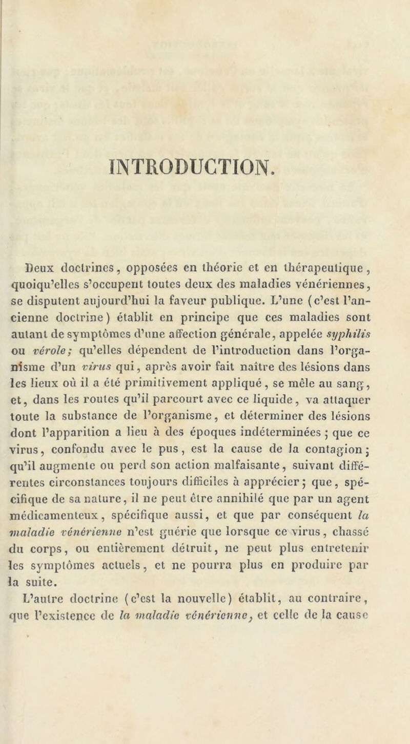 INTRODUCTION. Deux doctrines, opposées en théorie et en thérapeutique, quoiqu’elles s’occupent toutes deux des maladies vénériennes, se disputent aujourd’hui la faveur publique. L’une (c’est l’an- cienne doctrine ) établit en principe que ces maladies sont autant de symptômes d’une affection générale, appelée syphilis ou vérole; qu’elles dépendent de l’introduction dans l’orga- nisme d’un virus qui, après avoir fait naître des lésions dans les lieux où il a été primitivement appliqué, se mêle au sang, et, dans les roules qu’il parcourt avec ce liquide, va attaquer toute la substance de l’organisme, et déterminer des lésions dont l’apparition a lieu à des époques indéterminées ; que ce virus, confondu avec le pus, est la cause de la contagion ; qu’il augmente ou perd son action malfaisante, suivant diffé- rentes circonstances toujours difficiles à apprécier; que, spé- cifique de sa nature, il ne peut être annihilé que par un agent médicamenteux, spécifique aussi, et que par conséquent la maladie vénérienne n’est guérie que lorsque ce virus, chassé du corps, ou entièrement détruit, ne peut plus entretenir les symptômes actuels, et ne pourra plus en produire par la suite. L’autre doctrine (c’est la nouvelle) établit, au contraire, que l’existence de la maladie vénérienne} et celle de la cause