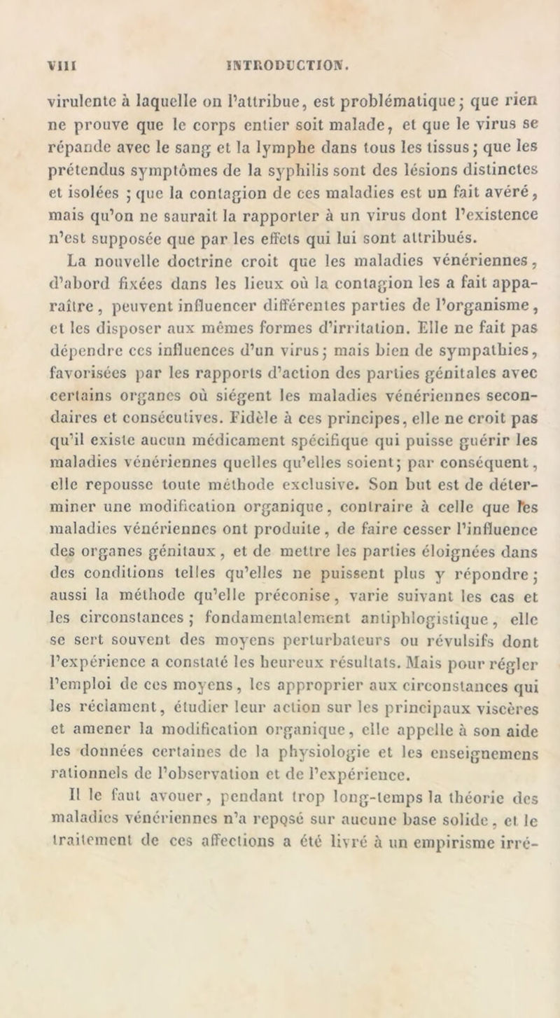 virulente à laquelle on l’attribue, est problématique ; que rien ne prouve que le corps entier soit malade, et que le virus se répande avec le sang et la lymphe dans tous les tissus; que les prétendus symptômes de la syphilis sont des lésions distinctes et isolées ; que la contagion de ces maladies est un fait avéré, mais qu’on ne saurait la rapporter à un virus dont l’existence n’est supposée que par les effets qui lui sont attribués. La nouvelle doctrine croit que les maladies vénériennes, d’abord fixées dans les lieux où la contagion les a fait appa- raître , peuvent influencer différentes parties de l’organisme, et les disposer aux mêmes formes d’irritation. Elle ne fait pas dépendre ccs influences d’un virus; mais bien de sympathies, favorisées par les rapports d’action des parties génitales avec certains organes où siègent les maladies vénériennes secon- daires et consécutives. Fidèle à ces principes, elle ne croit pas qu’il existe aucun médicament spécifique qui puisse guérir les maladies vénériennes quelles qu’elles soient; par conséquent, elle repousse toute méthode exclusive. Son but est de déter- miner une modification organique, contraire à celle que Tes maladies vénériennes ont produite, de faire cesser l’influence des organes génitaux , et de mettre les parties éloignées dans des conditions telles qu’elles ne puissent plus y répondre; aussi la méthode qu’elle préconise, varie suivant les cas et les circonstances; fondamentalement antiphlogistique, elle se sert souvent des moyens perturbateurs ou révulsifs dont l’expérience a constaté les heureux résultats. Mais pour régler l’emploi de ces moyens, les approprier aux circonstances qui les réclament, étudier leur action sur les principaux viscères et amener la modification organique, elle appelle à son aide les données certaines de la physiologie et les enseignemens rationnels de l’observation et de l’expérience. Il le faut avouer, pendant trop long-temps la théorie des maladies vénériennes n’a rcpQsé sur aucune base solide, et le traitement de ces affections a été livré à un empirisme irré-