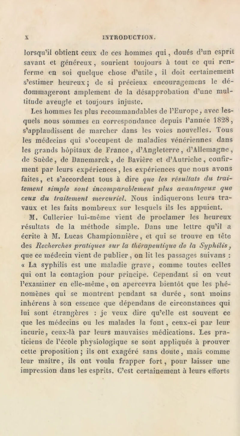 lorsqu’il obtient ceux (le ces hommes qui, doués d’un esprit savant et généreux, sourient toujours à tout ce qui ren- ferme en soi quelque chose d’utile, il doit certainement s’estimer heureux ; de si précieux cncouragcmcns le dé- dommageront amplement de la désapprobation d’une mul- titude aveugle et toujours injuste. Les hommes les plus recommandables de l’Europe, avec les- quels nous sommes en correspondance depuis l’année 1828, s’applaudissent de marcher dans les voies nouvelles. Tous les médecins qui s’occupent de maladies vénériennes dans les grands hôpitaux de France, d’Angleterre, d’Allemagne, de Suède, de Danemarck, de Bavière et d’Autriche, confir- ment par leurs expériences, les expériences que nous avons faites, et s’accordent tous à dire que les résultats du trai- tement simple sont incomparablement plies avantageux que ceux du traitement mercuriel. Nous indiquerons leurs tra- vaux et les faits nombreux sur lesquels ils les appuient. M. Cullerier lui-même vient de proclamer les heureux résultats de la méthode simple. Dans une lettre qu’il a écrite à M. Lucas Championnière, et qui se trouve en tête des Recherches pratiques sur la thérapeutique de la Syphilis} que ce médecin vient de publier, on lit les passages suivans : « La syphilis est une maladie grave, comme toutes celles qui ont la contagion pour principe. Cependant si on veut l’examiner en elle-même, on apercevra bientôt que les phé- nomènes qui se montrent pendant sa durée , sont moins inhérens à son essence que dépendans de circonstances qui lui sont étrangères : je veux dire qu’elle est souvent ce que les médecins ou les malades la font, ceux-ci par leur incurie, ceux-là par leurs mauvaises médications. Les pra- ticiens de l’école physiologique se sont appliqués à prouver cette proposition ; ils ont exagéré sans doute, mais comme leur maître, ils ont voulu frapper fort, pour laisser une impression dans les esprits. C’est certainement à leurs efforts