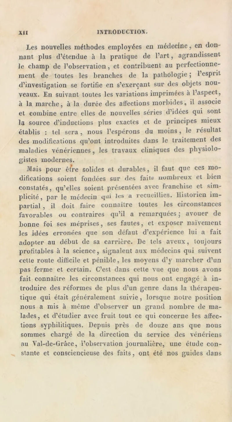 Les nouvelles méthodes employées en médecine, en don- nant plus d’étendue à la pratique de l’art, agrandissent le champ de l’observation, et contribuent au perfectionne- ment de toutes les branches de la pathologie ; l’esprit d’investigation se fortifie en s’exerçant sur des objets nou- veaux. En suivant toutes les variations imprimées à l’aspect, à la marche, à la durée des affections morbides, il associe et combine entre elles de nouvelles séries d’idées qui sont la source d’inductions plus exactes et de principes mieux établis : tel sera, nous l’espérons du moins, le résultat des modifications qu’ont introduites dans le traitement des maladies vénériennes, les travaux cliniques des physiolo- gistes modernes. Mais pour être solides et durables, il faut que ces mo- difications soient fondées sur des faits nombreux et bien constatés, qu’elles soient présentées avec franchise et sim- plicité, par le médecin qui les a recueillies. Historien im- partial , il doit faire connaître toutes les circonstances favorables ou contraires qu’il a remarquées ; avouer de bonne foi ses méprises, ses fautes, et exposer naïvement les idées erronées que son défaut d’expérience lui a fait adopter au début de sa carrière. De tels aveux, toujours profitables à la science, signalent aux médecins qui suivent celle route difficile et pénible, les moyens d’y marcher d’un pas ferme et certain. C’est dans cette vue que nous avons fait connaître les circonstances qui nous ont engagé à in- troduire des réformes de plus d’un genre dans la thérapeu- tique qui était généralement suivie, lorsque notre position nous a mis à même d’observer un grand nombre de ma- lades, et d’étudier avec fruit tout ce qui concerne les affec- tions syphilitiques. Depuis près de douze ans que nous sommes chargé de la direction du service des vénériens au Val-de-Grâce, l’observation journalière, une étude con- stante et consciencieuse des faits, ont été nos guides dans