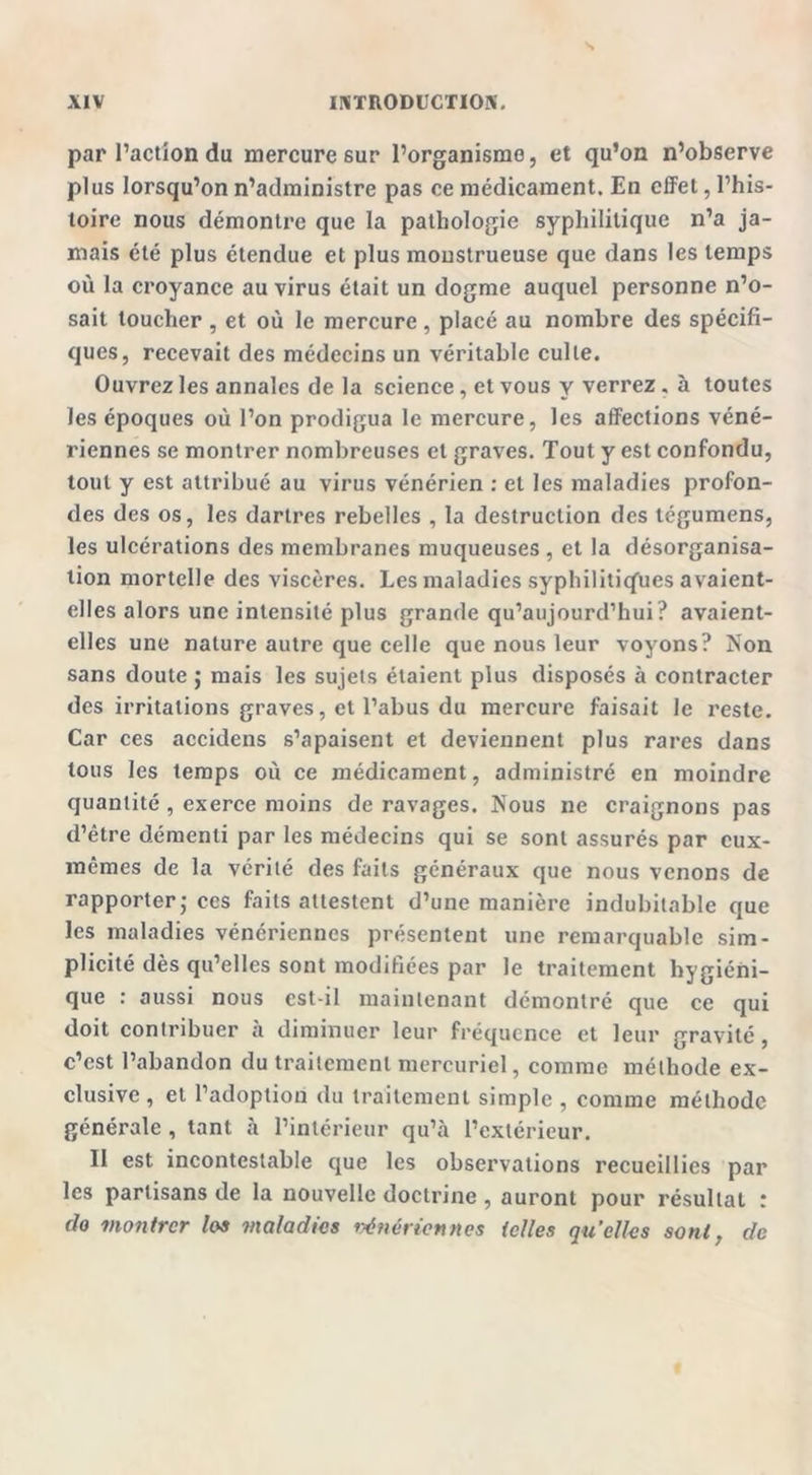 par l’action du mercure sur l’organisme, et qu’on n’observe plus lorsqu’on n’administre pas ce médicament. En effet, l’his- toire nous démontre que la pathologie syphilitique n’a ja- mais été plus étendue et plus monstrueuse que dans les temps où la croyance au virus était un dogme auquel personne n’o- sait toucher , et où le mercure, placé au nombre des spécifi- ques, recevait des médecins un véritable culte. Ouvrez les annales de la science, et vous y verrez, à toutes les époques où l’on prodigua le mercure, les affections véné- riennes se montrer nombreuses et graves. Tout y est confondu, tout y est attribué au virus vénérien : et les maladies profon- des des os, les dartres rebelles , la destruction des tégumens, les ulcérations des membranes muqueuses , et la désorganisa- tion mortelle des viscères. Les maladies syphilitiques avaient- elles alors une intensité plus grande qu’aujourd’hui? avaient- elles une nature autre que celle que nous leur voyons? Non sans doute $ mais les sujets étaient plus disposés à contracter des irritations graves, et l’abus du mercure faisait le reste. Car ces accidens s’apaisent et deviennent plus rares dans tous les temps où ce médicament, administré en moindre quantité , exerce moins de ravages. Nous ne craignons pas d’être démenti par les médecins qui se sont assurés par eux- mêmes de la vérité des faits généraux que nous venons de rapporter; ces faits attestent d’une manière indubitable que les maladies vénériennes présentent une remarquable sim- plicité dès qu’elles sont modifiées par le traitement hygiéni- que : aussi nous est-il maintenant démontré que ce qui doit contribuer à diminuer leur fréquence et leur gravité, c’est l’abandon du traitement mercuriel, comme méthode ex- clusive, et l’adoption du traitement simple, comme méthode générale , tant à l’intérieur qu’à l’extérieur. Il est incontestable que les observations recueillies par les partisans de la nouvelle doctrine , auront pour résultat : do montrer los maladies vénériennes telles qu’elles sont, de