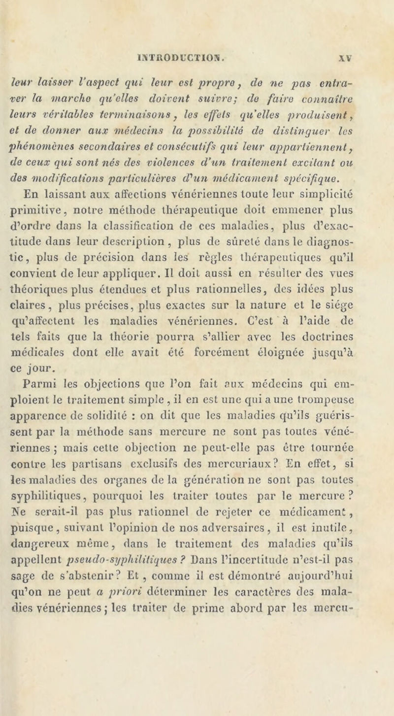 leur laisser l'aspect qui leur est propre, do ne pas entra- ver la marche qu’elles doivent suivre; de faire connaître leurs véritables terminaisons } les effets qu’elles produisent, et de donner aux médecins Ici possibilité de distinguer les phénomènes secondaires et consécutifs qui leur appartiennent} de ceux qui sont nés des violences cl'un traitement excitant ou des modifications particulières d'un médicament spécifique. En laissant aux affections vénériennes toute leur simplicité primitive, notre méthode thérapeutique doit emmener plus d’ordre dans la classification de ces maladies, plus d’exac- titude dans leur description , plus de sûreté dans le diagnos- tic, plus de précision dans les règles thérapeutiques qu’il convient de leur appliquer. Il doit aussi en résulter des vues théoriques plus étendues et plus rationnelles, des idées plus claires, plus précises, plus exactes sur la nature et le siège qu’affectent les maladies vénériennes. C’est à l’aide de tels faits que la théorie pourra s’allier avec les doctrines médicales dont elle avait été forcément éloignée jusqu’à ce jour. Parmi les objections que l’on fait aux médecins qui em- ploient le traitement simple , il en est une qui a une trompeuse apparence de solidité : on dit que les maladies qu’ils guéris- sent par la méthode sans mercure ne sont pas toutes véné- riennes ; mais cette objection ne peut-elle pas être tournée contre les partisans exclusifs des mercuriaux? En effet, si les maladies des organes de la génération ne sont pas toutes syphilitiques, pourquoi les traiter toutes par le mercure? Ne serait-il pas plus rationnel de rejeter ce médicament, puisque, suivant l’opinion de nos adversaires, il est inutile, dangereux même, dans le traitement des maladies qu’ils appellent pseudo-syphilitiques? Dans l’incertitude n’est-il pas sage de s’abstenir? Et , comme il est démontré aujourd’hui qu’on ne peut a priori déterminer les caractères des mala- dies vénériennes j les traiter de prime abord par les mercu-