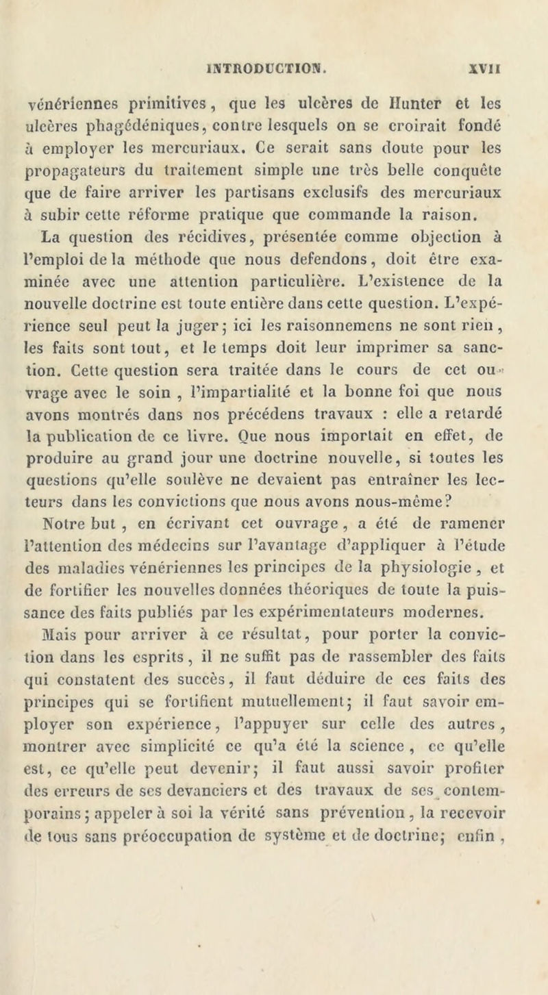 vénériennes primitives, que les ulcères de Huntcr et les ulcères phagédéniques, contre lesquels on se croirait fondé à employer les mercuriaux. Ce serait sans doute pour les propagateurs du traitement simple une très belle conquête que de faire arriver les partisans exclusifs des mercuriaux à subir cette réforme pratique que commande la raison. La question des récidives, présentée comme objection à l’emploi de la méthode que nous défendons, doit être exa- minée avec une attention particulière. L’existence de la nouvelle doctrine csl toute entière dans cette question. L’expé- rience seul peut la juger; ici les raisonnemens ne sont rien, les faits sont tout, et le temps doit leur imprimer sa sanc- tion. Cette question sera traitée dans le cours de cet ou vrage avec le soin , l’impartialité et la bonne foi que nous avons montrés dans nos précédens travaux : elle a retardé la publication de ce livre. Que nous importait en effet, de produire au grand jour une doctrine nouvelle, si toutes les questions qu’elle soulève ne devaient pas entraîner les lec- teurs dans les convictions que nous avons nous-même? Notre but , en écrivant cet ouvrage , a été de ramener l’attention des médecins sur l’avantage d’appliquer à l’étude des maladies vénériennes les principes de la physiologie , et de fortifier les nouvelles données théoriques de toute la puis- sance des faits publiés par les expérimentateurs modernes. Mais pour arriver à ce résultat, pour porter la convic- tion dans les esprits, il ne suffit pas de rassembler des faits qui constatent des succès, il faut déduire de ces faits des principes qui se fortifient mutuellement; il faut savoir em- ployer son expérience, l’appuyer sur celle des autres, montrer avec simplicité ce qu’a été la science , ce qu’elle est, ce qu’elle peut devenir; il faut aussi savoir profiler des erreurs de scs devanciers et des travaux de ses contem- porains; appeler à soi la vérité sans prévention, la recevoir de tous sans préoccupation de système et de doctrine; enfin ,